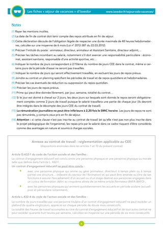 Les fiches « séjour de vacances » d’Izeedor www.izeedor.fr/sejour-colo-vacances/

Notes
(1) Rayer les mentions inutiles.
(2) La date de fin de contrat doit tenir compte des repos attribués en fin de séjour.
(3) Cette déclaration découle de l’obligation légale de respecter une durée maximale de 48 heures hebdomadai-
res, calculée sur une moyenne de 6 mois (Loi n° 2012-387 du 22.03.2012)
(4) Préciser l’intitulé du poste : animateur, directeur, animateur et Assistant Sanitaire, directeur adjoint,…
(5) Préciser les tâches incombant au salarié, notamment s’il doit exercer une responsabilité particulière : écono-
mat, assistant sanitaire, responsable d’une activité sportive, etc…
(6) Indiquer le nombre de jours correspondant à 2/10ème du nombre de jours CEE dans le contrat, même si cer-
tains jours de la période d’essai ne seront pas travaillés.
(7) Indiquer le nombre de jours qui seront effectivement travaillés, en excluant les jours de repos prévus.
(8) Joindre au contrat un planning spécifiant les périodes de travail et de repos quotidiens et hebdomadaires.
(9) Préciser les cas éventuels de réduction ou suppression du repos quotidien.
(10) Préciser les jours de repos prévus.
(11) Prime qui peut être donnée librement, par jour, semaine, totalité du contrat…
(12) Si le jour est donné à cheval sur 2 jours, les deux jours sur lesquels sont donnés le repos seront obligatoire-
ment comptés comme 2 jours de travail puisque le salarié travaillera une partie de chaque jour (ils devront
être intégrés dans le décompte des jours CEE du contrat de travail).
(13) La rémunération journalière ne peut être inférieure à 2,20 fois le SMIC horaire. Les jours de repos ne sont
pas rémunérés, y compris ceux pris en fin de séjour.
(14) Attention : si cette clause n’est pas inscrite au contrat de travail (et qu’elle n’est pas non plus inscrite dans
le projet pédagogique de l’organisme), les repas pris par le salarié dans ce cadre risquent d’être considérés
comme des avantages en nature et soumis à charges sociales.
Annexe au contrat de travail : réglementation applicable au CEE
(dispositions énoncées dans les articles 1 et 10 du présent contrat)
Article D.432-1 du code de l’action sociale et des familles :
Le contrat d’engagement éducatif est conclu entre une personne physique et une personne physique ou morale
telle que définie dans l’article L. 432-1.
Un contrat d’engagement éducatif ne peut être conclu :
avec une personne physique qui anime ou gère (animateur, directeur) à temps plein ou à temps
partiel une structure… (relevant du secteur de l’Animation) et qui peut être amenée au titre de ses
fonctions à assurer l’encadrement d’un accueil ou d’un stage destiné aux personnes engagées dans
un cursus de formation défini au cinquième alinéa de ce même article (formateur BAFA-BAFD) ;
avec les personnes physiques qui animent quotidiennement les accueils en période scolaire (accueil-
post et périscolaire notamment).
Article L.432-4 du code de l’action sociale et des familles :
Le nombre de jours travaillés par une personne titulaire d’un contrat d’engagement éducatif ne peut excéder un
plafond de quatre-vingts jours, apprécié sur chaque période de douze mois consécutifs.
La totalité des heures de travail accomplies au titre du contrat d’engagement éducatif et de tout autre contrat ne
peut excéder quarante-huit heures par semaine, calculées en moyenne sur une période de six mois consécutifs.
•
•
 