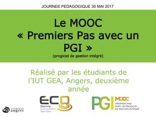 Le MOOC
« Premiers Pas avec un
PGI »
(progiciel de gestion intégré)
Adeline Bossu,
ATER Université d’Angers
Doctorante Université Bordeaux Montaigne, MICARéalisé par les étudiants de
l’IUT GEA, Angers, deuxième
année
JOURNEE PEDAGOGIQUE 30 MAI 2017
 