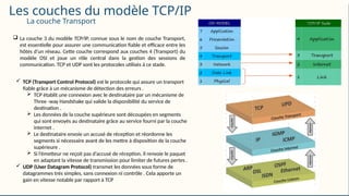 Les couches du modèle TCP/IP
 La couche 3 du modèle TCP/IP, connue sous le nom de couche Transport,
est essentielle pour assurer une communication fiable et efficace entre les
hôtes d’un réseau. Cette couche correspond aux couches 4 (Transport) du
modèle OSI et joue un rôle central dans la gestion des sessions de
communication. TCP et UDP sont les protocoles utilisés à ce stade.
 TCP (Transport Control Protocol) est le protocole qui assure un transport
fiable grâce à un mécanisme de détection des erreurs .
 TCP établit une connexion avec le destinataire par un mécanisme de
Three -way Handshake qui valide la disponibilité du service de
destination .
 Les données de la couche supérieure sont découpées en segments
qui sont envoyés au destinataire grâce au service fourni par la couche
internet .
 Le destinataire envoie un accusé de réception et réordonne les
segments si nécessaire avant de les mettre à disposition de la couche
supérieure .
 Si l’émetteur ne reçoit pas d’accusé de réception, il renvoie le paquet
en adaptant la vitesse de transmission pour limiter de futures pertes .
 UDP (User Datagram Protocol) transmet les données sous forme de
datagrammes très simples, sans connexion ni contrôle . Cela apporte un
gain en vitesse notable par rapport à TCP
La couche Transport
 