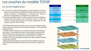 Les couches du modèle TCP/IP
La couche Application
 La couche 4 du modèle TCP/IP, appelée la couche Application, est la plus
élevée et la plus proche de l’utilisateur final. Elle s’occupe de fournir des
services de réseau aux applications et correspond aux couches 5
(Session), 6 (Présentation) et 7 (Application) du modèle OSI.
 La couche application dispose de divers protocoles que les applications
utilisent pour communiquer avec la deuxième couche, la couche de
transport. Certains des protocoles de couche d’application les plus
courants sont HTTP, SMTP, FTTP etc.
• HTTP (HyperText Transfer Protocol) a été conçu pour le transfert de petits
fichiers comme une page web et les ressources associées . C’est le protocole
principal du Web .
• FTP (File Transfer Protocol) est un protocole efficace pour le transfert de
gros fichiers . Il est toutefois de moins en moins utilisé au profit de HTTP .
• TLS (Transport Layer Security) assure la confidentialité et l’intégrité des
données avant de les transmettre à la couche transport . Il peut être
combiné à HTTP pour transmettre les données du web de manière chiffrée .
On parle alors d’HTTPS .
• IMAP (Internet Message Access Protocol), POP (Post Office Protocol) et
SMTP (Simple Mail Transfer Protocol) assurent l’envoi et la réception des
emails .
Formateur : Yassine DIOURI
 