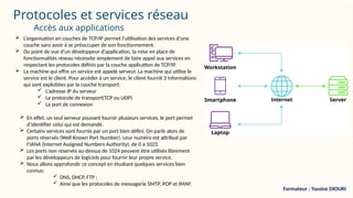 Protocoles et services réseau
 L’organisation en couches de TCP/IP permet l’utilisation des services d’une
couche sans avoir à se préoccuper de son fonctionnement.
 Du point de vue d’un développeur d’application, la mise en place de
fonctionnalités réseau nécessite simplement de faire appel aux services en
respectant les protocoles définis par la couche application de TCP/IP.
 La machine qui offre un service est appelé serveur. La machine qui utilise le
service est le client. Pour accéder à un service, le client fournit 3 informations
qui sont exploitées par la couche transport:
 L’adresse IP du serveur
 Le protocole de transport(TCP ou UDP)
 Le port de connexion
 En effet, un seul serveur pouvant fournir plusieurs services, le port permet
d’identifier celui qui est demandé.
 Certains services sont fournis par un port bien défini. On parle alors de
ports réservés (Well Known Port Number). Leur numéro est attribué par
l’IANA (Internet Assigned Numbers Authority), de 0 à 1023.
 Les ports non réservés au-dessus de 1024 peuvent être utilisés librement
par les développeurs de logiciels pour fournir leur propre service.
 Nous allons approfondir ce concept en étudiant quelques services bien
connus:
 DNS, DHCP, FTP ;
 Ainsi que les protocoles de messagerie SMTP, POP et IMAP.
Accès aux applications
Formateur : Yassine DIOURI
 