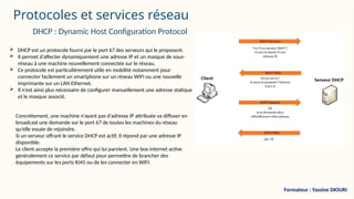 Protocoles et services réseau
 DHCP est un protocole fourni par le port 67 des serveurs qui le proposent.
 Il permet d’affecter dynamiquement une adresse IP et un masque de sous-
réseau à une machine nouvellement connectée sur le réseau.
 Ce protocole est particulièrement utile en mobilité notamment pour
connecter facilement un smartphone sur un réseau WIFI ou une nouvelle
imprimante sur un LAN Ethernet.
 Il n’est ainsi plus nécessaire de configurer manuellement une adresse statique
et le masque associé.
DHCP : Dynamic Host Configuration Protocol
Concrètement, une machine n’ayant pas d’adresse IP attribuée va diffuser en
broadcast une demande sur le port 67 de toutes les machines du réseau
qu’elle essaie de rejoindre.
Si un serveur offrant le service DHCP est actif, il répond par une adresse IP
disponible.
Le client accepte la première offre qui lui parvient. Une box internet active
généralement ce service par défaut pour permettre de brancher des
équipements sur les ports RJ45 ou de les connecter en WIFI.
Formateur : Yassine DIOURI
 