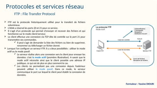 Protocoles et services réseau
 FTP est le protocole historiquement utilisé pour le transfert de fichiers
volumineux.
 L’IANA a réservé les ports 20 et 21 pour ce service.
 Il s'agit d'un protocole qui permet d'envoyer et recevoir des fichiers et qui
fonctionne sur le mode client/serveur.
 Le client effectue une connexion via TCP dite de contrôle sur le port 21 pour
transmettre ses commandes.
 Il peut s’agir de demander la liste des fichiers ou bien de supprimer,
renommer ou télécharger un fichier donné.
 Lorsque l'on configure un serveur FTP, il y a deux possibilités : utiliser le mode
actif ou le mode passif.
 Le serveur réalise alors une connexion vers le client pour envoyer les
données: c’est le mode actif (première illustration). A savoir que le
mode actif nécessite ainsi que le client possède une adresse IP
publique, ce qui est de plus en plus rarement le cas.
 Les clients ne permettant pas une connexion depuis l’extérieur
peuvent utiliser le mode passif. Dans ce mode, le serveur
communique le port sur lequel le client peut établir la connexion de
données.
FTP : File Transfer Protocol
Formateur : Yassine DIOURI
 