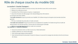 Rôle de chaque couche du modèle OSI
La couche 4 : Couche Transport :
 Assure un transport fiable et de bout en bout, des données issues de la couche session
 Détecte et corrige des erreurs
 Contrôle le flux d'informations (ni perte, ni duplication)
 Assure les fonctions de découpage et de réassemblage des informations
Le transport peut être réalisé :
• En mode connecté lorsque la priorité est la fiabilité. On l’utilise lorsque la réception des données doit être
garantie.
 TCP est un exemple de protocole en mode connecté.
• En mode non-connecté lorsque la priorité est la simplicité et la rapidité. On l’utilise lorsqu’il est inutile de
retransmettre une donnée perdue, comme dans le streaming par exemple.
 UDP est un exemple de protocole en mode non connecté.
La couche 3 : Couche Réseau :
 Assure la connexion entre un hôte source et un hôte destination
 Etablit la sélection du chemin (Routage)
 Gère l’adressage logique (Adressage) IP
 Gère l’acheminement de données à travers le réseau en assurant le routage des données entre les terminaux
de réseau
Formateur : Yassine DIOURI
 