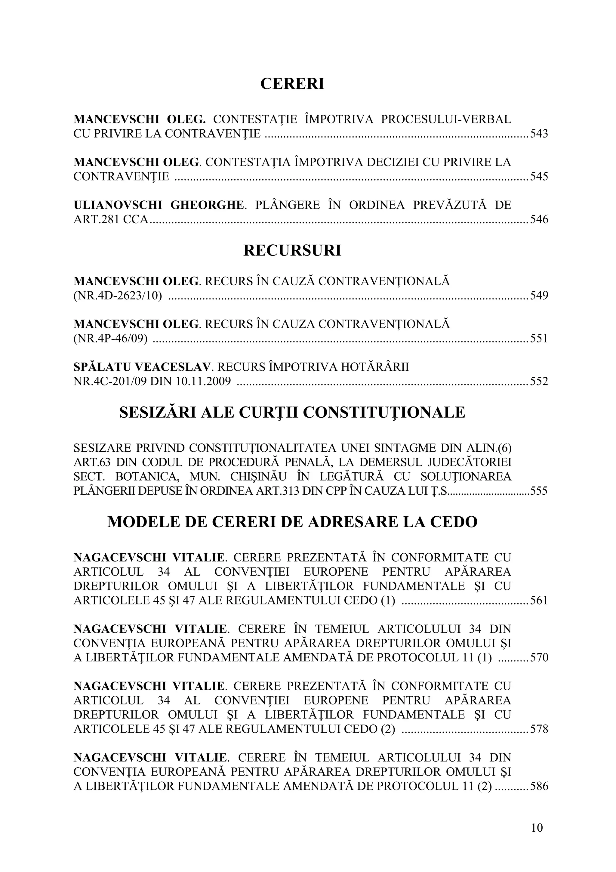 10
CERERI
MANCEVSCHI OLEG. CONTESTAŢIE ÎMPOTRIVA PROCESULUI-VERBAL
CU PRIVIRE LA CONTRAVENŢIE .....................................................................................543
MANCEVSCHI OLEG. CONTESTAŢIA ÎMPOTRIVA DECIZIEI CU PRIVIRE LA
CONTRAVENŢIE ..................................................................................................................545
ULIANOVSCHI GHEORGHE. PLÂNGERE ÎN ORDINEA PREVĂZUTĂ DE
ART.281 CCA..........................................................................................................................546
RECURSURI
MANCEVSCHI OLEG. RECURS ÎN CAUZĂ CONTRAVENŢIONALĂ
(NR.4D-2623/10) ....................................................................................................................549
MANCEVSCHI OLEG. RECURS ÎN CAUZA CONTRAVENŢIONALĂ
(NR.4P-46/09) .........................................................................................................................551
SPĂLATU VEACESLAV. RECURS ÎMPOTRIVA HOTĂRÂRII
NR.4C-201/09 DIN 10.11.2009 ..............................................................................................552
SESIZĂRI ALE CURŢII CONSTITUŢIONALE
SESIZARE PRIVIND CONSTITUŢIONALITATEA UNEI SINTAGME DIN ALIN.(6)
ART.63 DIN CODUL DE PROCEDURĂ PENALĂ, LA DEMERSUL JUDECĂTORIEI
SECT. BOTANICA, MUN. CHIŞINĂU ÎN LEGĂTURĂ CU SOLUŢIONAREA
PLÂNGERII DEPUSE ÎN ORDINEA ART.313 DIN CPP ÎN CAUZA LUI Ţ.S..............................555
MODELE DE CERERI DE ADRESARE LA CEDO
NAGACEVSCHI VITALIE. CERERE PREZENTATĂ ÎN CONFORMITATE CU
ARTICOLUL 34 AL CONVENŢIEI EUROPENE PENTRU APĂRAREA
DREPTURILOR OMULUI ŞI A LIBERTĂŢILOR FUNDAMENTALE ŞI CU
ARTICOLELE 45 ŞI 47 ALE REGULAMENTULUI CEDO (1) .........................................561
NAGACEVSCHI VITALIE. CERERE ÎN TEMEIUL ARTICOLULUI 34 DIN
CONVENŢIA EUROPEANĂ PENTRU APĂRAREA DREPTURILOR OMULUI ŞI
A LIBERTĂŢILOR FUNDAMENTALE AMENDATĂ DE PROTOCOLUL 11 (1) ..........570
NAGACEVSCHI VITALIE. CERERE PREZENTATĂ ÎN CONFORMITATE CU
ARTICOLUL 34 AL CONVENŢIEI EUROPENE PENTRU APĂRAREA
DREPTURILOR OMULUI ŞI A LIBERTĂŢILOR FUNDAMENTALE ŞI CU
ARTICOLELE 45 ŞI 47 ALE REGULAMENTULUI CEDO (2) .........................................578
NAGACEVSCHI VITALIE. CERERE ÎN TEMEIUL ARTICOLULUI 34 DIN
CONVENŢIA EUROPEANĂ PENTRU APĂRAREA DREPTURILOR OMULUI ŞI
A LIBERTĂŢILOR FUNDAMENTALE AMENDATĂ DE PROTOCOLUL 11 (2) ...........586
 