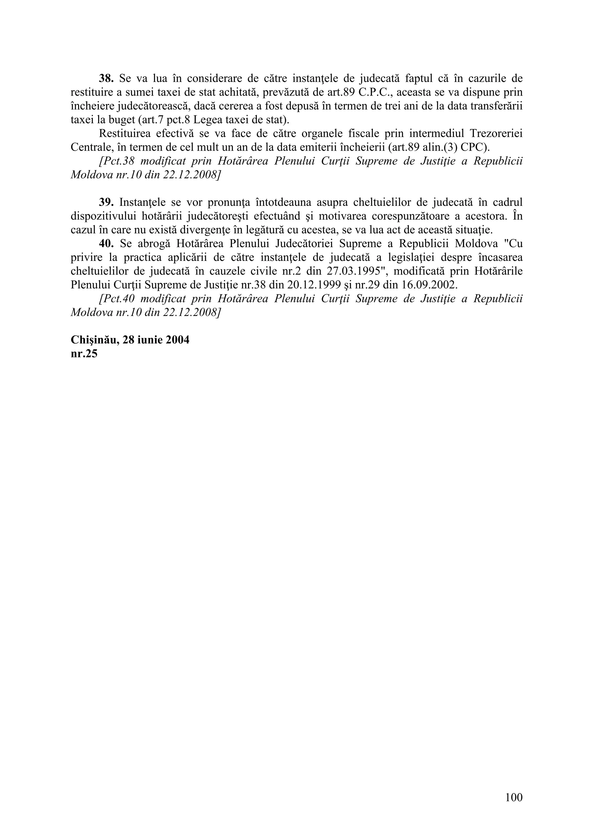 100
38. Se va lua în considerare de către instanţele de judecată faptul că în cazurile de
restituire a sumei taxei de stat achitată, prevăzută de art.89 C.P.C., aceasta se va dispune prin
încheiere judecătorească, dacă cererea a fost depusă în termen de trei ani de la data transferării
taxei la buget (art.7 pct.8 Legea taxei de stat).
Restituirea efectivă se va face de către organele fiscale prin intermediul Trezoreriei
Centrale, în termen de cel mult un an de la data emiterii încheierii (art.89 alin.(3) CPC).
[Pct.38 modificat prin Hotărârea Plenului Curţii Supreme de Justiţie a Republicii
Moldova nr.10 din 22.12.2008]
39. Instanţele se vor pronunţa întotdeauna asupra cheltuielilor de judecată în cadrul
dispozitivului hotărârii judecătoreşti efectuând şi motivarea corespunzătoare a acestora. În
cazul în care nu există divergenţe în legătură cu acestea, se va lua act de această situaţie.
40. Se abrogă Hotărârea Plenului Judecătoriei Supreme a Republicii Moldova "Cu
privire la practica aplicării de către instanţele de judecată a legislaţiei despre încasarea
cheltuielilor de judecată în cauzele civile nr.2 din 27.03.1995", modificată prin Hotărârile
Plenului Curţii Supreme de Justiţie nr.38 din 20.12.1999 şi nr.29 din 16.09.2002.
[Pct.40 modificat prin Hotărârea Plenului Curţii Supreme de Justiţie a Republicii
Moldova nr.10 din 22.12.2008]
Chişinău, 28 iunie 2004
nr.25
 