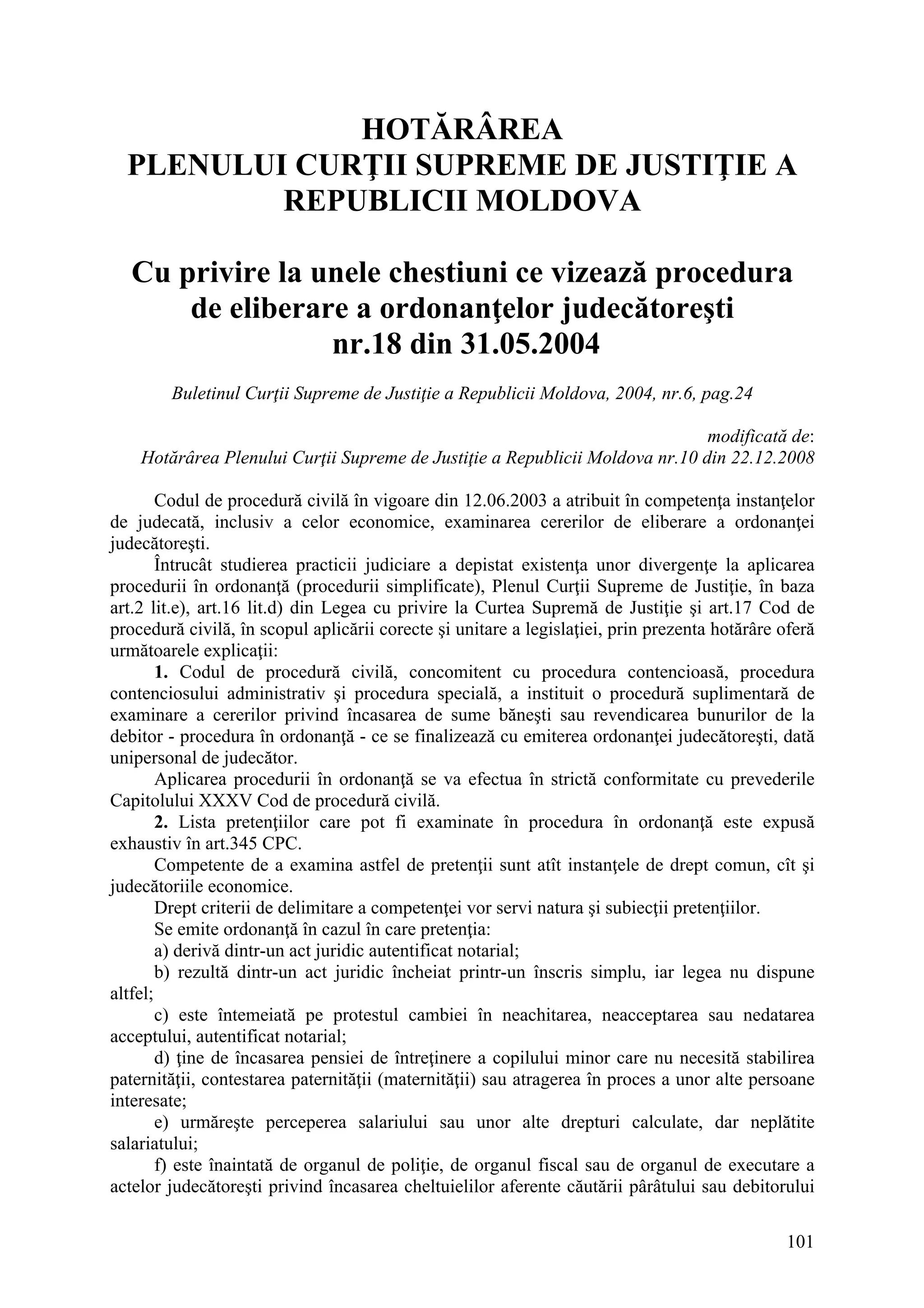 101
HOTĂRÂREA
PLENULUI CURŢII SUPREME DE JUSTIŢIE A
REPUBLICII MOLDOVA
Cu privire la unele chestiuni ce vizează procedura
de eliberare a ordonanţelor judecătoreşti
nr.18 din 31.05.2004
Buletinul Curţii Supreme de Justiţie a Republicii Moldova, 2004, nr.6, pag.24
modificată de:
Hotărârea Plenului Curţii Supreme de Justiţie a Republicii Moldova nr.10 din 22.12.2008
Codul de procedură civilă în vigoare din 12.06.2003 a atribuit în competenţa instanţelor
de judecată, inclusiv a celor economice, examinarea cererilor de eliberare a ordonanţei
judecătoreşti.
Întrucât studierea practicii judiciare a depistat existenţa unor divergenţe la aplicarea
procedurii în ordonanţă (procedurii simplificate), Plenul Curţii Supreme de Justiţie, în baza
art.2 lit.e), art.16 lit.d) din Legea cu privire la Curtea Supremă de Justiţie şi art.17 Cod de
procedură civilă, în scopul aplicării corecte şi unitare a legislaţiei, prin prezenta hotărâre oferă
următoarele explicaţii:
1. Codul de procedură civilă, concomitent cu procedura contencioasă, procedura
contenciosului administrativ şi procedura specială, a instituit o procedură suplimentară de
examinare a cererilor privind încasarea de sume băneşti sau revendicarea bunurilor de la
debitor - procedura în ordonanţă - ce se finalizează cu emiterea ordonanţei judecătoreşti, dată
unipersonal de judecător.
Aplicarea procedurii în ordonanţă se va efectua în strictă conformitate cu prevederile
Capitolului XXXV Cod de procedură civilă.
2. Lista pretenţiilor care pot fi examinate în procedura în ordonanţă este expusă
exhaustiv în art.345 CPC.
Competente de a examina astfel de pretenţii sunt atît instanţele de drept comun, cît şi
judecătoriile economice.
Drept criterii de delimitare a competenţei vor servi natura şi subiecţii pretenţiilor.
Se emite ordonanţă în cazul în care pretenţia:
a) derivă dintr-un act juridic autentificat notarial;
b) rezultă dintr-un act juridic încheiat printr-un înscris simplu, iar legea nu dispune
altfel;
c) este întemeiată pe protestul cambiei în neachitarea, neacceptarea sau nedatarea
acceptului, autentificat notarial;
d) ţine de încasarea pensiei de întreţinere a copilului minor care nu necesită stabilirea
paternităţii, contestarea paternităţii (maternităţii) sau atragerea în proces a unor alte persoane
interesate;
e) urmăreşte perceperea salariului sau unor alte drepturi calculate, dar neplătite
salariatului;
f) este înaintată de organul de poliţie, de organul fiscal sau de organul de executare a
actelor judecătoreşti privind încasarea cheltuielilor aferente căutării pârâtului sau debitorului
 