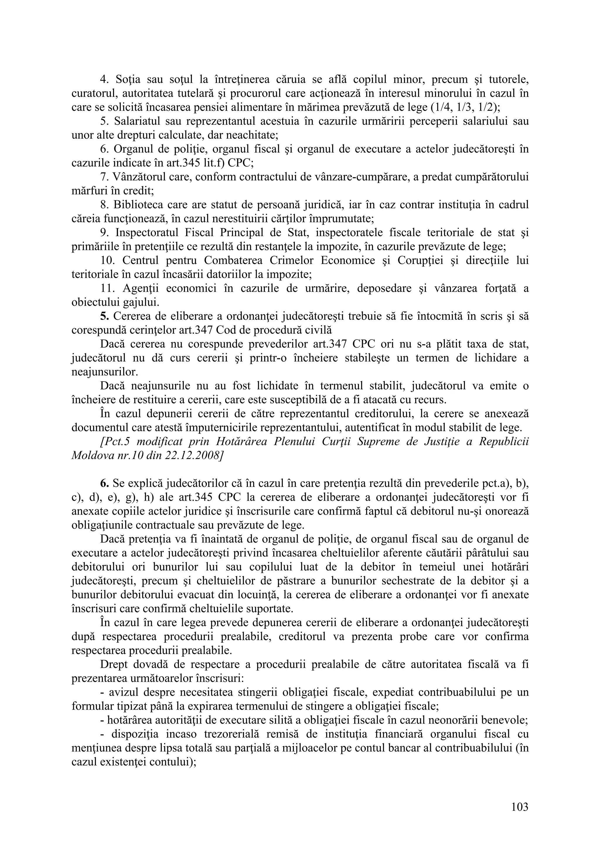 103
4. Soţia sau soţul la întreţinerea căruia se află copilul minor, precum şi tutorele,
curatorul, autoritatea tutelară şi procurorul care acţionează în interesul minorului în cazul în
care se solicită încasarea pensiei alimentare în mărimea prevăzută de lege (1/4, 1/3, 1/2);
5. Salariatul sau reprezentantul acestuia în cazurile urmăririi perceperii salariului sau
unor alte drepturi calculate, dar neachitate;
6. Organul de poliţie, organul fiscal şi organul de executare a actelor judecătoreşti în
cazurile indicate în art.345 lit.f) CPC;
7. Vânzătorul care, conform contractului de vânzare-cumpărare, a predat cumpărătorului
mărfuri în credit;
8. Biblioteca care are statut de persoană juridică, iar în caz contrar instituţia în cadrul
căreia funcţionează, în cazul nerestituirii cărţilor împrumutate;
9. Inspectoratul Fiscal Principal de Stat, inspectoratele fiscale teritoriale de stat şi
primăriile în pretenţiile ce rezultă din restanţele la impozite, în cazurile prevăzute de lege;
10. Centrul pentru Combaterea Crimelor Economice şi Corupţiei şi direcţiile lui
teritoriale în cazul încasării datoriilor la impozite;
11. Agenţii economici în cazurile de urmărire, deposedare şi vânzarea forţată a
obiectului gajului.
5. Cererea de eliberare a ordonanţei judecătoreşti trebuie să fie întocmită în scris şi să
corespundă cerinţelor art.347 Cod de procedură civilă
Dacă cererea nu corespunde prevederilor art.347 CPC ori nu s-a plătit taxa de stat,
judecătorul nu dă curs cererii şi printr-o încheiere stabileşte un termen de lichidare a
neajunsurilor.
Dacă neajunsurile nu au fost lichidate în termenul stabilit, judecătorul va emite o
încheiere de restituire a cererii, care este susceptibilă de a fi atacată cu recurs.
În cazul depunerii cererii de către reprezentantul creditorului, la cerere se anexează
documentul care atestă împuternicirile reprezentantului, autentificat în modul stabilit de lege.
[Pct.5 modificat prin Hotărârea Plenului Curţii Supreme de Justiţie a Republicii
Moldova nr.10 din 22.12.2008]
6. Se explică judecătorilor că în cazul în care pretenţia rezultă din prevederile pct.a), b),
c), d), e), g), h) ale art.345 CPC la cererea de eliberare a ordonanţei judecătoreşti vor fi
anexate copiile actelor juridice şi înscrisurile care confirmă faptul că debitorul nu-şi onorează
obligaţiunile contractuale sau prevăzute de lege.
Dacă pretenţia va fi înaintată de organul de poliţie, de organul fiscal sau de organul de
executare a actelor judecătoreşti privind încasarea cheltuielilor aferente căutării pârâtului sau
debitorului ori bunurilor lui sau copilului luat de la debitor în temeiul unei hotărâri
judecătoreşti, precum şi cheltuielilor de păstrare a bunurilor sechestrate de la debitor şi a
bunurilor debitorului evacuat din locuinţă, la cererea de eliberare a ordonanţei vor fi anexate
înscrisuri care confirmă cheltuielile suportate.
În cazul în care legea prevede depunerea cererii de eliberare a ordonanţei judecătoreşti
după respectarea procedurii prealabile, creditorul va prezenta probe care vor confirma
respectarea procedurii prealabile.
Drept dovadă de respectare a procedurii prealabile de către autoritatea fiscală va fi
prezentarea următoarelor înscrisuri:
- avizul despre necesitatea stingerii obligaţiei fiscale, expediat contribuabilului pe un
formular tipizat până la expirarea termenului de stingere a obligaţiei fiscale;
- hotărârea autorităţii de executare silită a obligaţiei fiscale în cazul neonorării benevole;
- dispoziţia incaso trezorerială remisă de instituţia financiară organului fiscal cu
menţiunea despre lipsa totală sau parţială a mijloacelor pe contul bancar al contribuabilului (în
cazul existenţei contului);
 
