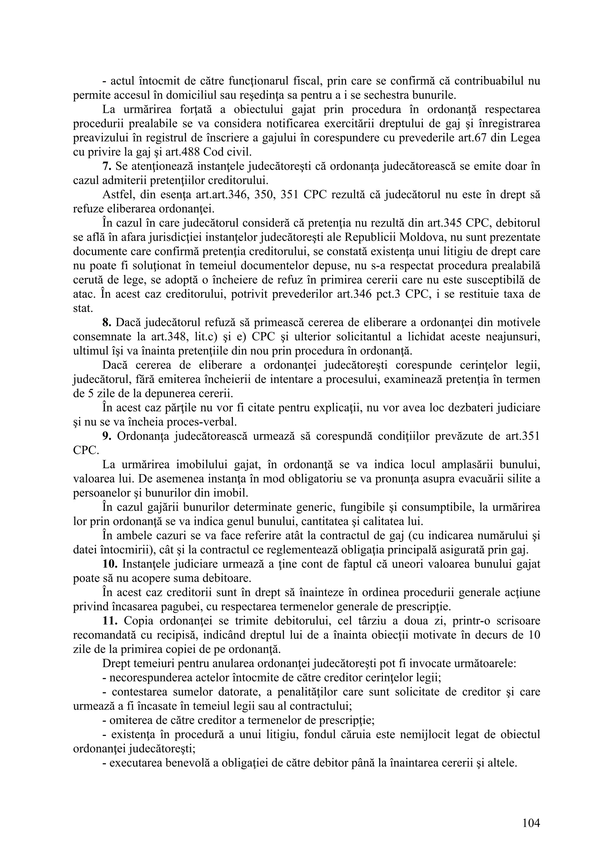 104
- actul întocmit de către funcţionarul fiscal, prin care se confirmă că contribuabilul nu
permite accesul în domiciliul sau reşedinţa sa pentru a i se sechestra bunurile.
La urmărirea forţată a obiectului gajat prin procedura în ordonanţă respectarea
procedurii prealabile se va considera notificarea exercitării dreptului de gaj şi înregistrarea
preavizului în registrul de înscriere a gajului în corespundere cu prevederile art.67 din Legea
cu privire la gaj şi art.488 Cod civil.
7. Se atenţionează instanţele judecătoreşti că ordonanţa judecătorească se emite doar în
cazul admiterii pretenţiilor creditorului.
Astfel, din esenţa art.art.346, 350, 351 CPC rezultă că judecătorul nu este în drept să
refuze eliberarea ordonanţei.
În cazul în care judecătorul consideră că pretenţia nu rezultă din art.345 CPC, debitorul
se află în afara jurisdicţiei instanţelor judecătoreşti ale Republicii Moldova, nu sunt prezentate
documente care confirmă pretenţia creditorului, se constată existenţa unui litigiu de drept care
nu poate fi soluţionat în temeiul documentelor depuse, nu s-a respectat procedura prealabilă
cerută de lege, se adoptă o încheiere de refuz în primirea cererii care nu este susceptibilă de
atac. În acest caz creditorului, potrivit prevederilor art.346 pct.3 CPC, i se restituie taxa de
stat.
8. Dacă judecătorul refuză să primească cererea de eliberare a ordonanţei din motivele
consemnate la art.348, lit.c) şi e) CPC şi ulterior solicitantul a lichidat aceste neajunsuri,
ultimul îşi va înainta pretenţiile din nou prin procedura în ordonanţă.
Dacă cererea de eliberare a ordonanţei judecătoreşti corespunde cerinţelor legii,
judecătorul, fără emiterea încheierii de intentare a procesului, examinează pretenţia în termen
de 5 zile de la depunerea cererii.
În acest caz părţile nu vor fi citate pentru explicaţii, nu vor avea loc dezbateri judiciare
şi nu se va încheia proces-verbal.
9. Ordonanţa judecătorească urmează să corespundă condiţiilor prevăzute de art.351
CPC.
La urmărirea imobilului gajat, în ordonanţă se va indica locul amplasării bunului,
valoarea lui. De asemenea instanţa în mod obligatoriu se va pronunţa asupra evacuării silite a
persoanelor şi bunurilor din imobil.
În cazul gajării bunurilor determinate generic, fungibile şi consumptibile, la urmărirea
lor prin ordonanţă se va indica genul bunului, cantitatea şi calitatea lui.
În ambele cazuri se va face referire atât la contractul de gaj (cu indicarea numărului şi
datei întocmirii), cât şi la contractul ce reglementează obligaţia principală asigurată prin gaj.
10. Instanţele judiciare urmează a ţine cont de faptul că uneori valoarea bunului gajat
poate să nu acopere suma debitoare.
În acest caz creditorii sunt în drept să înainteze în ordinea procedurii generale acţiune
privind încasarea pagubei, cu respectarea termenelor generale de prescripţie.
11. Copia ordonanţei se trimite debitorului, cel târziu a doua zi, printr-o scrisoare
recomandată cu recipisă, indicând dreptul lui de a înainta obiecţii motivate în decurs de 10
zile de la primirea copiei de pe ordonanţă.
Drept temeiuri pentru anularea ordonanţei judecătoreşti pot fi invocate următoarele:
- necorespunderea actelor întocmite de către creditor cerinţelor legii;
- contestarea sumelor datorate, a penalităţilor care sunt solicitate de creditor şi care
urmează a fi încasate în temeiul legii sau al contractului;
- omiterea de către creditor a termenelor de prescripţie;
- existenţa în procedură a unui litigiu, fondul căruia este nemijlocit legat de obiectul
ordonanţei judecătoreşti;
- executarea benevolă a obligaţiei de către debitor până la înaintarea cererii şi altele.
 