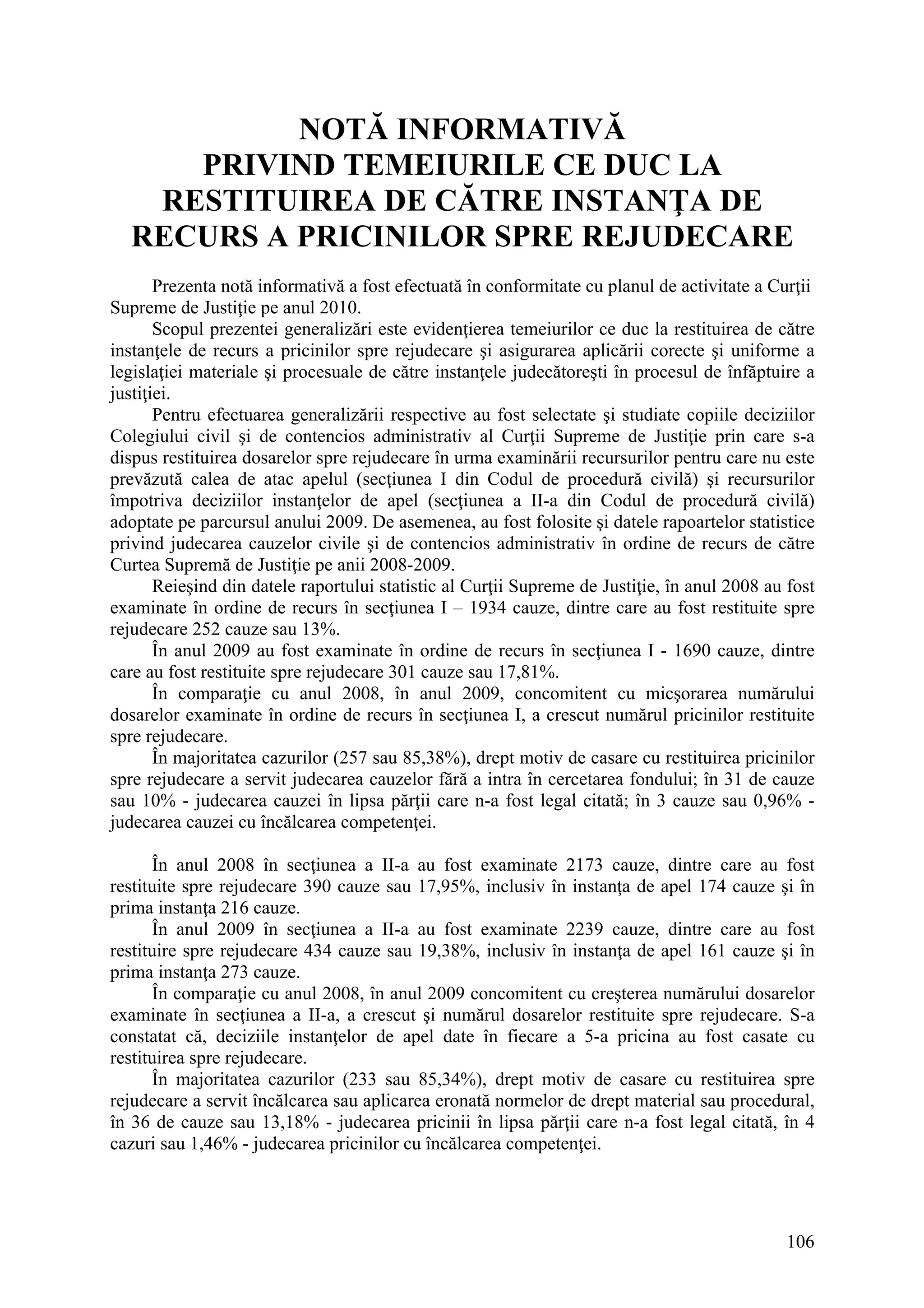 106
NOTĂ INFORMATIVĂ
PRIVIND TEMEIURILE CE DUC LA
RESTITUIREA DE CĂTRE INSTANŢA DE
RECURS A PRICINILOR SPRE REJUDECARE
Prezenta notă informativă a fost efectuată în conformitate cu planul de activitate a Curţii
Supreme de Justiţie pe anul 2010.
Scopul prezentei generalizări este evidenţierea temeiurilor ce duc la restituirea de către
instanţele de recurs a pricinilor spre rejudecare şi asigurarea aplicării corecte şi uniforme a
legislaţiei materiale şi procesuale de către instanţele judecătoreşti în procesul de înfăptuire a
justiţiei.
Pentru efectuarea generalizării respective au fost selectate şi studiate copiile deciziilor
Colegiului civil şi de contencios administrativ al Curţii Supreme de Justiţie prin care s-a
dispus restituirea dosarelor spre rejudecare în urma examinării recursurilor pentru care nu este
prevăzută calea de atac apelul (secţiunea I din Codul de procedură civilă) şi recursurilor
împotriva deciziilor instanţelor de apel (secţiunea a II-a din Codul de procedură civilă)
adoptate pe parcursul anului 2009. De asemenea, au fost folosite şi datele rapoartelor statistice
privind judecarea cauzelor civile şi de contencios administrativ în ordine de recurs de către
Curtea Supremă de Justiţie pe anii 2008-2009.
Reieşind din datele raportului statistic al Curţii Supreme de Justiţie, în anul 2008 au fost
examinate în ordine de recurs în secţiunea I – 1934 cauze, dintre care au fost restituite spre
rejudecare 252 cauze sau 13%.
În anul 2009 au fost examinate în ordine de recurs în secţiunea I - 1690 cauze, dintre
care au fost restituite spre rejudecare 301 cauze sau 17,81%.
În comparaţie cu anul 2008, în anul 2009, concomitent cu micşorarea numărului
dosarelor examinate în ordine de recurs în secţiunea I, a crescut numărul pricinilor restituite
spre rejudecare.
În majoritatea cazurilor (257 sau 85,38%), drept motiv de casare cu restituirea pricinilor
spre rejudecare a servit judecarea cauzelor fără a intra în cercetarea fondului; în 31 de cauze
sau 10% - judecarea cauzei în lipsa părţii care n-a fost legal citată; în 3 cauze sau 0,96% -
judecarea cauzei cu încălcarea competenţei.
În anul 2008 în secţiunea a II-a au fost examinate 2173 cauze, dintre care au fost
restituite spre rejudecare 390 cauze sau 17,95%, inclusiv în instanţa de apel 174 cauze şi în
prima instanţa 216 cauze.
În anul 2009 în secţiunea a II-a au fost examinate 2239 cauze, dintre care au fost
restituire spre rejudecare 434 cauze sau 19,38%, inclusiv în instanţa de apel 161 cauze şi în
prima instanţa 273 cauze.
În comparaţie cu anul 2008, în anul 2009 concomitent cu creşterea numărului dosarelor
examinate în secţiunea a II-a, a crescut şi numărul dosarelor restituite spre rejudecare. S-a
constatat că, deciziile instanţelor de apel date în fiecare a 5-a pricina au fost casate cu
restituirea spre rejudecare.
În majoritatea cazurilor (233 sau 85,34%), drept motiv de casare cu restituirea spre
rejudecare a servit încălcarea sau aplicarea eronată normelor de drept material sau procedural,
în 36 de cauze sau 13,18% - judecarea pricinii în lipsa părţii care n-a fost legal citată, în 4
cazuri sau 1,46% - judecarea pricinilor cu încălcarea competenţei.
 