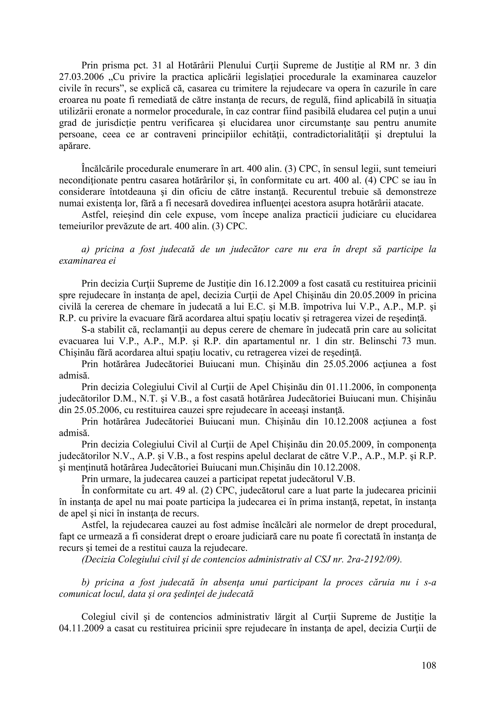 108
Prin prisma pct. 31 al Hotărârii Plenului Curţii Supreme de Justiţie al RM nr. 3 din
27.03.2006 „Cu privire la practica aplicării legislaţiei procedurale la examinarea cauzelor
civile în recurs”, se explică că, casarea cu trimitere la rejudecare va opera în cazurile în care
eroarea nu poate fi remediată de către instanţa de recurs, de regulă, fiind aplicabilă în situaţia
utilizării eronate a normelor procedurale, în caz contrar fiind pasibilă eludarea cel puţin a unui
grad de jurisdicţie pentru verificarea şi elucidarea unor circumstanţe sau pentru anumite
persoane, ceea ce ar contraveni principiilor echităţii, contradictorialităţii şi dreptului la
apărare.
Încălcările procedurale enumerare în art. 400 alin. (3) CPC, în sensul legii, sunt temeiuri
necondiţionate pentru casarea hotărârilor şi, în conformitate cu art. 400 al. (4) CPC se iau în
considerare întotdeauna şi din oficiu de către instanţă. Recurentul trebuie să demonstreze
numai existenţa lor, fără a fi necesară dovedirea influenţei acestora asupra hotărârii atacate.
Astfel, reieşind din cele expuse, vom începe analiza practicii judiciare cu elucidarea
temeiurilor prevăzute de art. 400 alin. (3) CPC.
a) pricina a fost judecată de un judecător care nu era în drept să participe la
examinarea ei
Prin decizia Curţii Supreme de Justiţie din 16.12.2009 a fost casată cu restituirea pricinii
spre rejudecare în instanţa de apel, decizia Curţii de Apel Chişinău din 20.05.2009 în pricina
civilă la cererea de chemare în judecată a lui E.C. şi M.B. împotriva lui V.P., A.P., M.P. şi
R.P. cu privire la evacuare fără acordarea altui spaţiu locativ şi retragerea vizei de reşedinţă.
S-a stabilit că, reclamanţii au depus cerere de chemare în judecată prin care au solicitat
evacuarea lui V.P., A.P., M.P. şi R.P. din apartamentul nr. 1 din str. Belinschi 73 mun.
Chişinău fără acordarea altui spaţiu locativ, cu retragerea vizei de reşedinţă.
Prin hotărârea Judecătoriei Buiucani mun. Chişinău din 25.05.2006 acţiunea a fost
admisă.
Prin decizia Colegiului Civil al Curţii de Apel Chişinău din 01.11.2006, în componenţa
judecătorilor D.M., N.T. şi V.B., a fost casată hotărârea Judecătoriei Buiucani mun. Chişinău
din 25.05.2006, cu restituirea cauzei spre rejudecare în aceeaşi instanţă.
Prin hotărârea Judecătoriei Buiucani mun. Chişinău din 10.12.2008 acţiunea a fost
admisă.
Prin decizia Colegiului Civil al Curţii de Apel Chişinău din 20.05.2009, în componenţa
judecătorilor N.V., A.P. şi V.B., a fost respins apelul declarat de către V.P., A.P., M.P. şi R.P.
şi menţinută hotărârea Judecătoriei Buiucani mun.Chişinău din 10.12.2008.
Prin urmare, la judecarea cauzei a participat repetat judecătorul V.B.
În conformitate cu art. 49 al. (2) CPC, judecătorul care a luat parte la judecarea pricinii
în instanţa de apel nu mai poate participa la judecarea ei în prima instanţă, repetat, în instanţa
de apel şi nici în instanţa de recurs.
Astfel, la rejudecarea cauzei au fost admise încălcări ale normelor de drept procedural,
fapt ce urmează a fi considerat drept o eroare judiciară care nu poate fi corectată în instanţa de
recurs şi temei de a restitui cauza la rejudecare.
(Decizia Colegiului civil şi de contencios administrativ al CSJ nr. 2ra-2192/09).
b) pricina a fost judecată în absenţa unui participant la proces căruia nu i s-a
comunicat locul, data şi ora şedinţei de judecată
Colegiul civil şi de contencios administrativ lărgit al Curţii Supreme de Justiţie la
04.11.2009 a casat cu restituirea pricinii spre rejudecare în instanţa de apel, decizia Curţii de
 