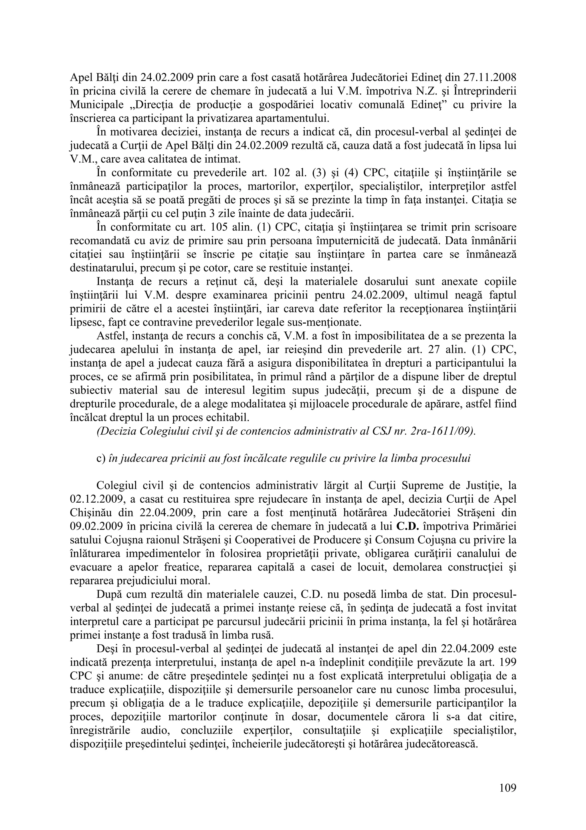 109
Apel Bălţi din 24.02.2009 prin care a fost casată hotărârea Judecătoriei Edineţ din 27.11.2008
în pricina civilă la cerere de chemare în judecată a lui V.M. împotriva N.Z. şi Întreprinderii
Municipale „Direcţia de producţie a gospodăriei locativ comunală Edineţ” cu privire la
înscrierea ca participant la privatizarea apartamentului.
În motivarea deciziei, instanţa de recurs a indicat că, din procesul-verbal al şedinţei de
judecată a Curţii de Apel Bălţi din 24.02.2009 rezultă că, cauza dată a fost judecată în lipsa lui
V.M., care avea calitatea de intimat.
În conformitate cu prevederile art. 102 al. (3) şi (4) CPC, citaţiile şi înştiinţările se
înmânează participaţilor la proces, martorilor, experţilor, specialiştilor, interpreţilor astfel
încât aceştia să se poată pregăti de proces şi să se prezinte la timp în faţa instanţei. Citaţia se
înmânează părţii cu cel puţin 3 zile înainte de data judecării.
În conformitate cu art. 105 alin. (1) CPC, citaţia şi înştiinţarea se trimit prin scrisoare
recomandată cu aviz de primire sau prin persoana împuternicită de judecată. Data înmânării
citaţiei sau înştiinţării se înscrie pe citaţie sau înştiinţare în partea care se înmânează
destinatarului, precum şi pe cotor, care se restituie instanţei.
Instanţa de recurs a reţinut că, deşi la materialele dosarului sunt anexate copiile
înştiinţării lui V.M. despre examinarea pricinii pentru 24.02.2009, ultimul neagă faptul
primirii de către el a acestei înştiinţări, iar careva date referitor la recepţionarea înştiinţării
lipsesc, fapt ce contravine prevederilor legale sus-menţionate.
Astfel, instanţa de recurs a conchis că, V.M. a fost în imposibilitatea de a se prezenta la
judecarea apelului în instanţa de apel, iar reieşind din prevederile art. 27 alin. (1) CPC,
instanţa de apel a judecat cauza fără a asigura disponibilitatea în drepturi a participantului la
proces, ce se afirmă prin posibilitatea, în primul rând a părţilor de a dispune liber de dreptul
subiectiv material sau de interesul legitim supus judecăţii, precum şi de a dispune de
drepturile procedurale, de a alege modalitatea şi mijloacele procedurale de apărare, astfel fiind
încălcat dreptul la un proces echitabil.
(Decizia Colegiului civil şi de contencios administrativ al CSJ nr. 2ra-1611/09).
c) în judecarea pricinii au fost încălcate regulile cu privire la limba procesului
Colegiul civil şi de contencios administrativ lărgit al Curţii Supreme de Justiţie, la
02.12.2009, a casat cu restituirea spre rejudecare în instanţa de apel, decizia Curţii de Apel
Chişinău din 22.04.2009, prin care a fost menţinută hotărârea Judecătoriei Străşeni din
09.02.2009 în pricina civilă la cererea de chemare în judecată a lui C.D. împotriva Primăriei
satului Cojuşna raionul Străşeni şi Cooperativei de Producere şi Consum Cojuşna cu privire la
înlăturarea impedimentelor în folosirea proprietăţii private, obligarea curăţirii canalului de
evacuare a apelor freatice, repararea capitală a casei de locuit, demolarea construcţiei şi
repararea prejudiciului moral.
După cum rezultă din materialele cauzei, C.D. nu posedă limba de stat. Din procesul-
verbal al şedinţei de judecată a primei instanţe reiese că, în şedinţa de judecată a fost invitat
interpretul care a participat pe parcursul judecării pricinii în prima instanţa, la fel şi hotărârea
primei instanţe a fost tradusă în limba rusă.
Deşi în procesul-verbal al şedinţei de judecată al instanţei de apel din 22.04.2009 este
indicată prezenţa interpretului, instanţa de apel n-a îndeplinit condiţiile prevăzute la art. 199
CPC şi anume: de către preşedintele şedinţei nu a fost explicată interpretului obligaţia de a
traduce explicaţiile, dispoziţiile şi demersurile persoanelor care nu cunosc limba procesului,
precum şi obligaţia de a le traduce explicaţiile, depoziţiile şi demersurile participanţilor la
proces, depoziţiile martorilor conţinute în dosar, documentele cărora li s-a dat citire,
înregistrările audio, concluziile experţilor, consultaţiile şi explicaţiile specialiştilor,
dispoziţiile preşedintelui şedinţei, încheierile judecătoreşti şi hotărârea judecătorească.
 