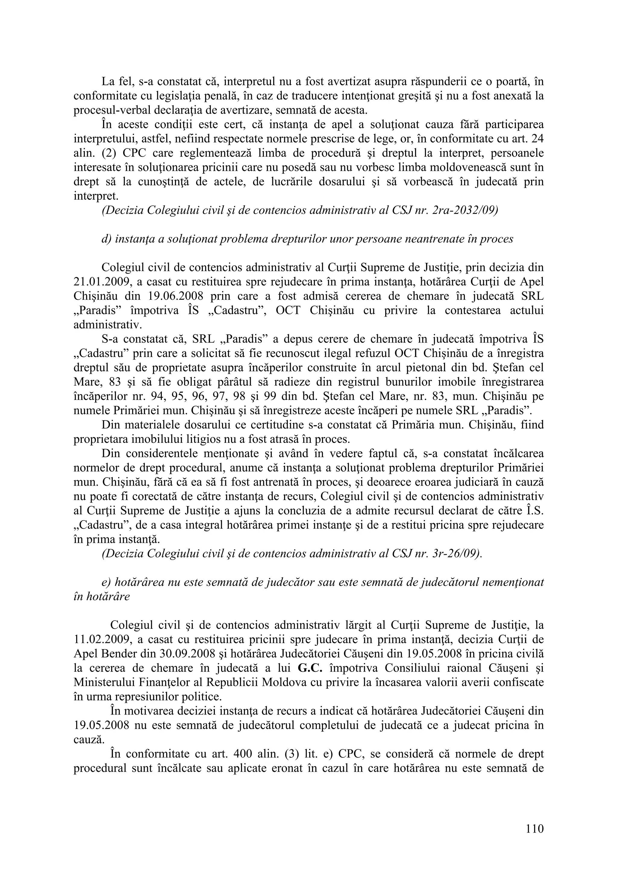 110
La fel, s-a constatat că, interpretul nu a fost avertizat asupra răspunderii ce o poartă, în
conformitate cu legislaţia penală, în caz de traducere intenţionat greşită şi nu a fost anexată la
procesul-verbal declaraţia de avertizare, semnată de acesta.
În aceste condiţii este cert, că instanţa de apel a soluţionat cauza fără participarea
interpretului, astfel, nefiind respectate normele prescrise de lege, or, în conformitate cu art. 24
alin. (2) CPC care reglementează limba de procedură şi dreptul la interpret, persoanele
interesate în soluţionarea pricinii care nu posedă sau nu vorbesc limba moldovenească sunt în
drept să la cunoştinţă de actele, de lucrările dosarului şi să vorbească în judecată prin
interpret.
(Decizia Colegiului civil şi de contencios administrativ al CSJ nr. 2ra-2032/09)
d) instanţa a soluţionat problema drepturilor unor persoane neantrenate în proces
Colegiul civil de contencios administrativ al Curţii Supreme de Justiţie, prin decizia din
21.01.2009, a casat cu restituirea spre rejudecare în prima instanţa, hotărârea Curţii de Apel
Chişinău din 19.06.2008 prin care a fost admisă cererea de chemare în judecată SRL
„Paradis” împotriva ÎS „Cadastru”, OCT Chişinău cu privire la contestarea actului
administrativ.
S-a constatat că, SRL „Paradis” a depus cerere de chemare în judecată împotriva ÎS
„Cadastru” prin care a solicitat să fie recunoscut ilegal refuzul OCT Chişinău de a înregistra
dreptul său de proprietate asupra încăperilor construite în arcul pietonal din bd. Ştefan cel
Mare, 83 şi să fie obligat pârâtul să radieze din registrul bunurilor imobile înregistrarea
încăperilor nr. 94, 95, 96, 97, 98 şi 99 din bd. Ştefan cel Mare, nr. 83, mun. Chişinău pe
numele Primăriei mun. Chişinău şi să înregistreze aceste încăperi pe numele SRL „Paradis”.
Din materialele dosarului ce certitudine s-a constatat că Primăria mun. Chişinău, fiind
proprietara imobilului litigios nu a fost atrasă în proces.
Din considerentele menţionate şi având în vedere faptul că, s-a constatat încălcarea
normelor de drept procedural, anume că instanţa a soluţionat problema drepturilor Primăriei
mun. Chişinău, fără că ea să fi fost antrenată în proces, şi deoarece eroarea judiciară în cauză
nu poate fi corectată de către instanţa de recurs, Colegiul civil şi de contencios administrativ
al Curţii Supreme de Justiţie a ajuns la concluzia de a admite recursul declarat de către Î.S.
„Cadastru”, de a casa integral hotărârea primei instanţe şi de a restitui pricina spre rejudecare
în prima instanţă.
(Decizia Colegiului civil şi de contencios administrativ al CSJ nr. 3r-26/09).
e) hotărârea nu este semnată de judecător sau este semnată de judecătorul nemenţionat
în hotărâre
Colegiul civil şi de contencios administrativ lărgit al Curţii Supreme de Justiţie, la
11.02.2009, a casat cu restituirea pricinii spre judecare în prima instanţă, decizia Curţii de
Apel Bender din 30.09.2008 şi hotărârea Judecătoriei Căuşeni din 19.05.2008 în pricina civilă
la cererea de chemare în judecată a lui G.C. împotriva Consiliului raional Căuşeni şi
Ministerului Finanţelor al Republicii Moldova cu privire la încasarea valorii averii confiscate
în urma represiunilor politice.
În motivarea deciziei instanţa de recurs a indicat că hotărârea Judecătoriei Căuşeni din
19.05.2008 nu este semnată de judecătorul completului de judecată ce a judecat pricina în
cauză.
În conformitate cu art. 400 alin. (3) lit. e) CPC, se consideră că normele de drept
procedural sunt încălcate sau aplicate eronat în cazul în care hotărârea nu este semnată de
 