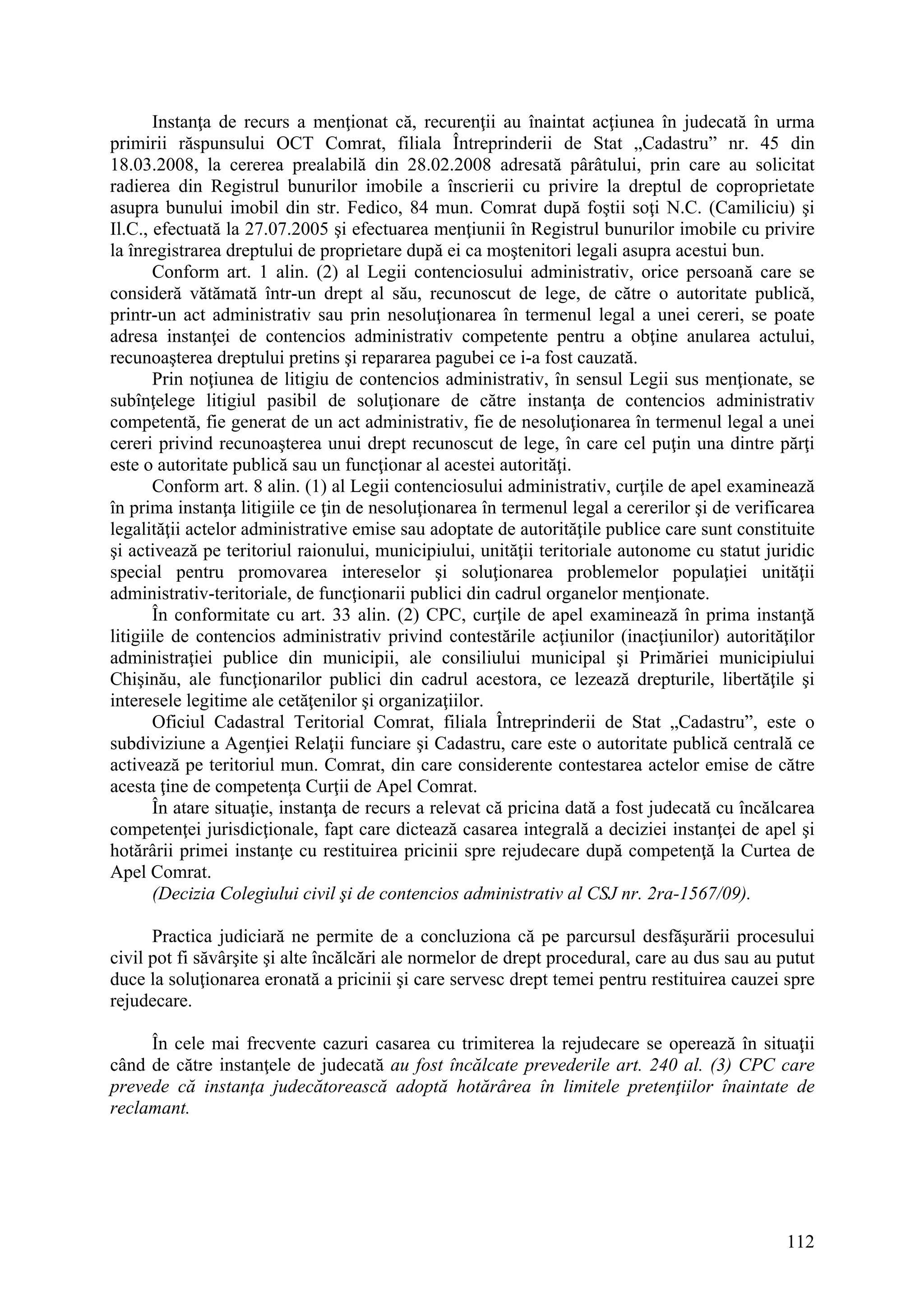 112
Instanţa de recurs a menţionat că, recurenţii au înaintat acţiunea în judecată în urma
primirii răspunsului OCT Comrat, filiala Întreprinderii de Stat „Cadastru” nr. 45 din
18.03.2008, la cererea prealabilă din 28.02.2008 adresată pârâtului, prin care au solicitat
radierea din Registrul bunurilor imobile a înscrierii cu privire la dreptul de coproprietate
asupra bunului imobil din str. Fedico, 84 mun. Comrat după foştii soţi N.C. (Camiliciu) şi
Il.C., efectuată la 27.07.2005 şi efectuarea menţiunii în Registrul bunurilor imobile cu privire
la înregistrarea dreptului de proprietare după ei ca moştenitori legali asupra acestui bun.
Conform art. 1 alin. (2) al Legii contenciosului administrativ, orice persoană care se
consideră vătămată într-un drept al său, recunoscut de lege, de către o autoritate publică,
printr-un act administrativ sau prin nesoluţionarea în termenul legal a unei cereri, se poate
adresa instanţei de contencios administrativ competente pentru a obţine anularea actului,
recunoaşterea dreptului pretins şi repararea pagubei ce i-a fost cauzată.
Prin noţiunea de litigiu de contencios administrativ, în sensul Legii sus menţionate, se
subînţelege litigiul pasibil de soluţionare de către instanţa de contencios administrativ
competentă, fie generat de un act administrativ, fie de nesoluţionarea în termenul legal a unei
cereri privind recunoaşterea unui drept recunoscut de lege, în care cel puţin una dintre părţi
este o autoritate publică sau un funcţionar al acestei autorităţi.
Conform art. 8 alin. (1) al Legii contenciosului administrativ, curţile de apel examinează
în prima instanţa litigiile ce ţin de nesoluţionarea în termenul legal a cererilor şi de verificarea
legalităţii actelor administrative emise sau adoptate de autorităţile publice care sunt constituite
şi activează pe teritoriul raionului, municipiului, unităţii teritoriale autonome cu statut juridic
special pentru promovarea intereselor şi soluţionarea problemelor populaţiei unităţii
administrativ-teritoriale, de funcţionarii publici din cadrul organelor menţionate.
În conformitate cu art. 33 alin. (2) CPC, curţile de apel examinează în prima instanţă
litigiile de contencios administrativ privind contestările acţiunilor (inacţiunilor) autorităţilor
administraţiei publice din municipii, ale consiliului municipal şi Primăriei municipiului
Chişinău, ale funcţionarilor publici din cadrul acestora, ce lezează drepturile, libertăţile şi
interesele legitime ale cetăţenilor şi organizaţiilor.
Oficiul Cadastral Teritorial Comrat, filiala Întreprinderii de Stat „Cadastru”, este o
subdiviziune a Agenţiei Relaţii funciare şi Cadastru, care este o autoritate publică centrală ce
activează pe teritoriul mun. Comrat, din care considerente contestarea actelor emise de către
acesta ţine de competenţa Curţii de Apel Comrat.
În atare situaţie, instanţa de recurs a relevat că pricina dată a fost judecată cu încălcarea
competenţei jurisdicţionale, fapt care dictează casarea integrală a deciziei instanţei de apel şi
hotărârii primei instanţe cu restituirea pricinii spre rejudecare după competenţă la Curtea de
Apel Comrat.
(Decizia Colegiului civil şi de contencios administrativ al CSJ nr. 2ra-1567/09).
Practica judiciară ne permite de a concluziona că pe parcursul desfăşurării procesului
civil pot fi săvârşite şi alte încălcări ale normelor de drept procedural, care au dus sau au putut
duce la soluţionarea eronată a pricinii şi care servesc drept temei pentru restituirea cauzei spre
rejudecare.
În cele mai frecvente cazuri casarea cu trimiterea la rejudecare se operează în situaţii
când de către instanţele de judecată au fost încălcate prevederile art. 240 al. (3) CPC care
prevede că instanţa judecătorească adoptă hotărârea în limitele pretenţiilor înaintate de
reclamant.
 