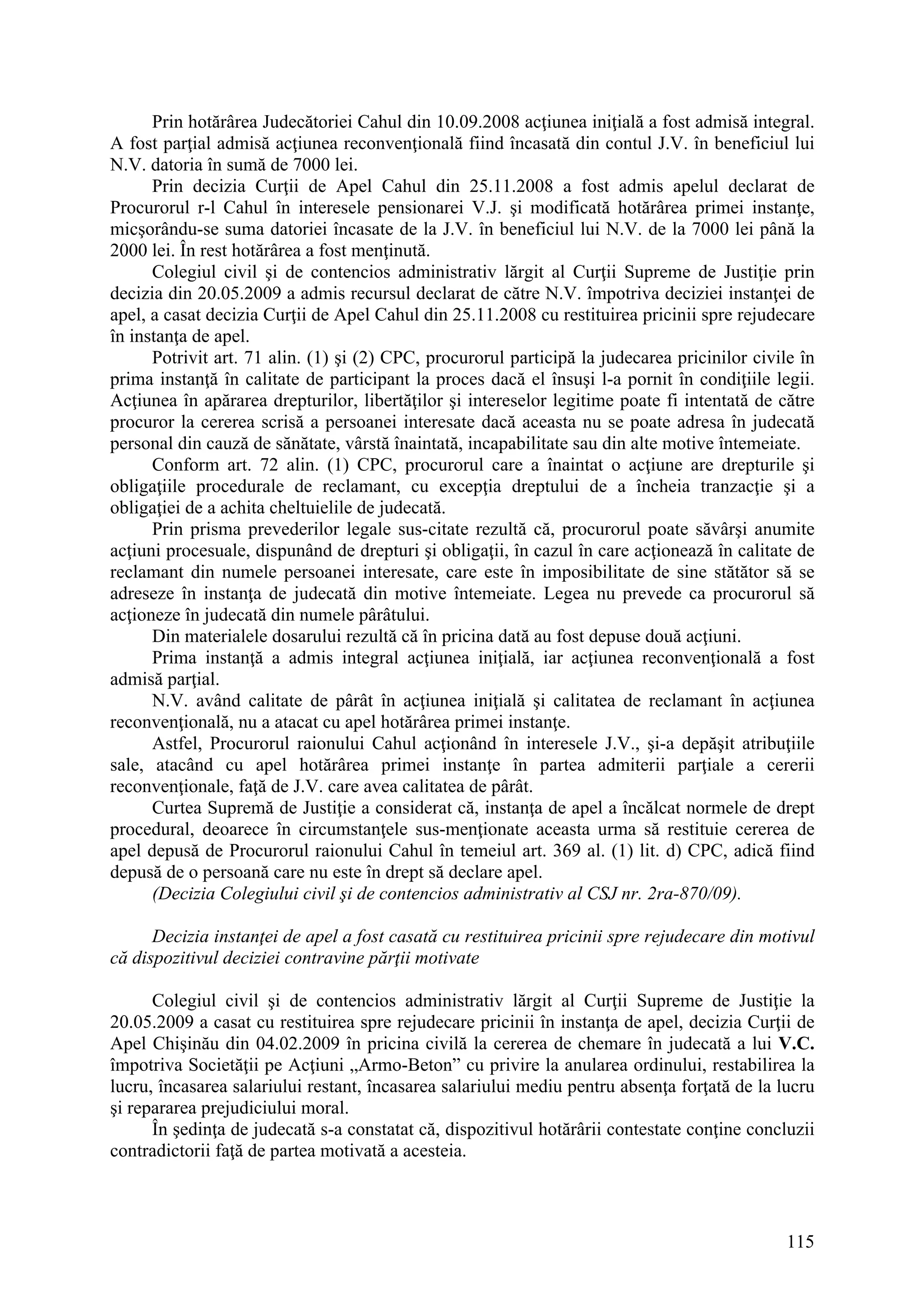 115
Prin hotărârea Judecătoriei Cahul din 10.09.2008 acţiunea iniţială a fost admisă integral.
A fost parţial admisă acţiunea reconvenţională fiind încasată din contul J.V. în beneficiul lui
N.V. datoria în sumă de 7000 lei.
Prin decizia Curţii de Apel Cahul din 25.11.2008 a fost admis apelul declarat de
Procurorul r-l Cahul în interesele pensionarei V.J. şi modificată hotărârea primei instanţe,
micşorându-se suma datoriei încasate de la J.V. în beneficiul lui N.V. de la 7000 lei până la
2000 lei. În rest hotărârea a fost menţinută.
Colegiul civil şi de contencios administrativ lărgit al Curţii Supreme de Justiţie prin
decizia din 20.05.2009 a admis recursul declarat de către N.V. împotriva deciziei instanţei de
apel, a casat decizia Curţii de Apel Cahul din 25.11.2008 cu restituirea pricinii spre rejudecare
în instanţa de apel.
Potrivit art. 71 alin. (1) şi (2) CPC, procurorul participă la judecarea pricinilor civile în
prima instanţă în calitate de participant la proces dacă el însuşi l-a pornit în condiţiile legii.
Acţiunea în apărarea drepturilor, libertăţilor şi intereselor legitime poate fi intentată de către
procuror la cererea scrisă a persoanei interesate dacă aceasta nu se poate adresa în judecată
personal din cauză de sănătate, vârstă înaintată, incapabilitate sau din alte motive întemeiate.
Conform art. 72 alin. (1) CPC, procurorul care a înaintat o acţiune are drepturile şi
obligaţiile procedurale de reclamant, cu excepţia dreptului de a încheia tranzacţie şi a
obligaţiei de a achita cheltuielile de judecată.
Prin prisma prevederilor legale sus-citate rezultă că, procurorul poate săvârşi anumite
acţiuni procesuale, dispunând de drepturi şi obligaţii, în cazul în care acţionează în calitate de
reclamant din numele persoanei interesate, care este în imposibilitate de sine stătător să se
adreseze în instanţa de judecată din motive întemeiate. Legea nu prevede ca procurorul să
acţioneze în judecată din numele pârâtului.
Din materialele dosarului rezultă că în pricina dată au fost depuse două acţiuni.
Prima instanţă a admis integral acţiunea iniţială, iar acţiunea reconvenţională a fost
admisă parţial.
N.V. având calitate de pârât în acţiunea iniţială şi calitatea de reclamant în acţiunea
reconvenţională, nu a atacat cu apel hotărârea primei instanţe.
Astfel, Procurorul raionului Cahul acţionând în interesele J.V., şi-a depăşit atribuţiile
sale, atacând cu apel hotărârea primei instanţe în partea admiterii parţiale a cererii
reconvenţionale, faţă de J.V. care avea calitatea de pârât.
Curtea Supremă de Justiţie a considerat că, instanţa de apel a încălcat normele de drept
procedural, deoarece în circumstanţele sus-menţionate aceasta urma să restituie cererea de
apel depusă de Procurorul raionului Cahul în temeiul art. 369 al. (1) lit. d) CPC, adică fiind
depusă de o persoană care nu este în drept să declare apel.
(Decizia Colegiului civil şi de contencios administrativ al CSJ nr. 2ra-870/09).
Decizia instanţei de apel a fost casată cu restituirea pricinii spre rejudecare din motivul
că dispozitivul deciziei contravine părţii motivate
Colegiul civil şi de contencios administrativ lărgit al Curţii Supreme de Justiţie la
20.05.2009 a casat cu restituirea spre rejudecare pricinii în instanţa de apel, decizia Curţii de
Apel Chişinău din 04.02.2009 în pricina civilă la cererea de chemare în judecată a lui V.C.
împotriva Societăţii pe Acţiuni „Armo-Beton” cu privire la anularea ordinului, restabilirea la
lucru, încasarea salariului restant, încasarea salariului mediu pentru absenţa forţată de la lucru
şi repararea prejudiciului moral.
În şedinţa de judecată s-a constatat că, dispozitivul hotărârii contestate conţine concluzii
contradictorii faţă de partea motivată a acesteia.
 