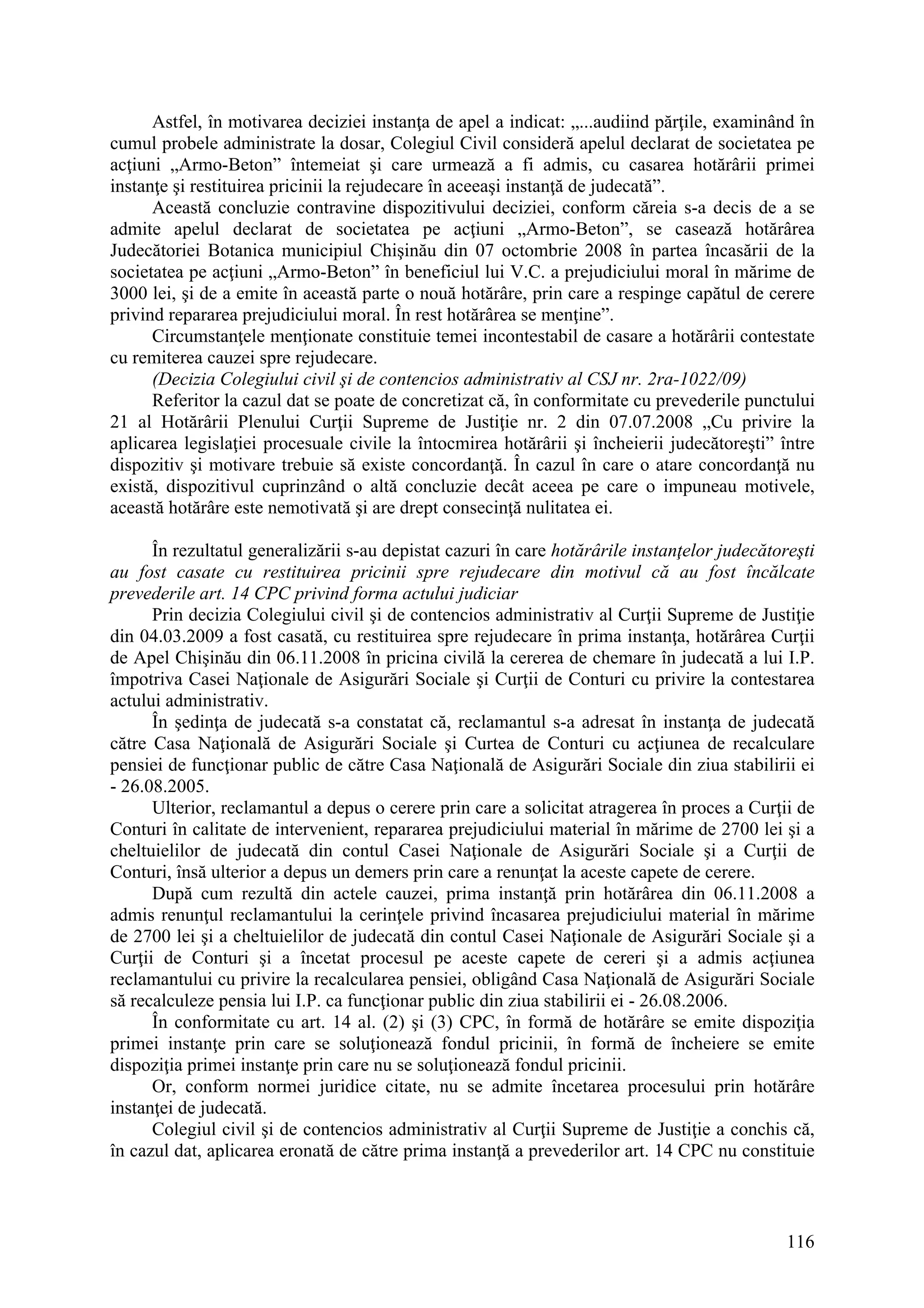 116
Astfel, în motivarea deciziei instanţa de apel a indicat: „...audiind părţile, examinând în
cumul probele administrate la dosar, Colegiul Civil consideră apelul declarat de societatea pe
acţiuni „Armo-Beton” întemeiat şi care urmează a fi admis, cu casarea hotărârii primei
instanţe şi restituirea pricinii la rejudecare în aceeaşi instanţă de judecată”.
Această concluzie contravine dispozitivului deciziei, conform căreia s-a decis de a se
admite apelul declarat de societatea pe acţiuni „Armo-Beton”, se casează hotărârea
Judecătoriei Botanica municipiul Chişinău din 07 octombrie 2008 în partea încasării de la
societatea pe acţiuni „Armo-Beton” în beneficiul lui V.C. a prejudiciului moral în mărime de
3000 lei, şi de a emite în această parte o nouă hotărâre, prin care a respinge capătul de cerere
privind repararea prejudiciului moral. În rest hotărârea se menţine”.
Circumstanţele menţionate constituie temei incontestabil de casare a hotărârii contestate
cu remiterea cauzei spre rejudecare.
(Decizia Colegiului civil şi de contencios administrativ al CSJ nr. 2ra-1022/09)
Referitor la cazul dat se poate de concretizat că, în conformitate cu prevederile punctului
21 al Hotărârii Plenului Curţii Supreme de Justiţie nr. 2 din 07.07.2008 „Cu privire la
aplicarea legislaţiei procesuale civile la întocmirea hotărârii şi încheierii judecătoreşti” între
dispozitiv şi motivare trebuie să existe concordanţă. În cazul în care o atare concordanţă nu
există, dispozitivul cuprinzând o altă concluzie decât aceea pe care o impuneau motivele,
această hotărâre este nemotivată şi are drept consecinţă nulitatea ei.
În rezultatul generalizării s-au depistat cazuri în care hotărârile instanţelor judecătoreşti
au fost casate cu restituirea pricinii spre rejudecare din motivul că au fost încălcate
prevederile art. 14 CPC privind forma actului judiciar
Prin decizia Colegiului civil şi de contencios administrativ al Curţii Supreme de Justiţie
din 04.03.2009 a fost casată, cu restituirea spre rejudecare în prima instanţa, hotărârea Curţii
de Apel Chişinău din 06.11.2008 în pricina civilă la cererea de chemare în judecată a lui I.P.
împotriva Casei Naţionale de Asigurări Sociale şi Curţii de Conturi cu privire la contestarea
actului administrativ.
În şedinţa de judecată s-a constatat că, reclamantul s-a adresat în instanţa de judecată
către Casa Naţională de Asigurări Sociale şi Curtea de Conturi cu acţiunea de recalculare
pensiei de funcţionar public de către Casa Naţională de Asigurări Sociale din ziua stabilirii ei
- 26.08.2005.
Ulterior, reclamantul a depus o cerere prin care a solicitat atragerea în proces a Curţii de
Conturi în calitate de intervenient, repararea prejudiciului material în mărime de 2700 lei şi a
cheltuielilor de judecată din contul Casei Naţionale de Asigurări Sociale şi a Curţii de
Conturi, însă ulterior a depus un demers prin care a renunţat la aceste capete de cerere.
După cum rezultă din actele cauzei, prima instanţă prin hotărârea din 06.11.2008 a
admis renunţul reclamantului la cerinţele privind încasarea prejudiciului material în mărime
de 2700 lei şi a cheltuielilor de judecată din contul Casei Naţionale de Asigurări Sociale şi a
Curţii de Conturi şi a încetat procesul pe aceste capete de cereri şi a admis acţiunea
reclamantului cu privire la recalcularea pensiei, obligând Casa Naţională de Asigurări Sociale
să recalculeze pensia lui I.P. ca funcţionar public din ziua stabilirii ei - 26.08.2006.
În conformitate cu art. 14 al. (2) şi (3) CPC, în formă de hotărâre se emite dispoziţia
primei instanţe prin care se soluţionează fondul pricinii, în formă de încheiere se emite
dispoziţia primei instanţe prin care nu se soluţionează fondul pricinii.
Or, conform normei juridice citate, nu se admite încetarea procesului prin hotărâre
instanţei de judecată.
Colegiul civil şi de contencios administrativ al Curţii Supreme de Justiţie a conchis că,
în cazul dat, aplicarea eronată de către prima instanţă a prevederilor art. 14 CPC nu constituie
 