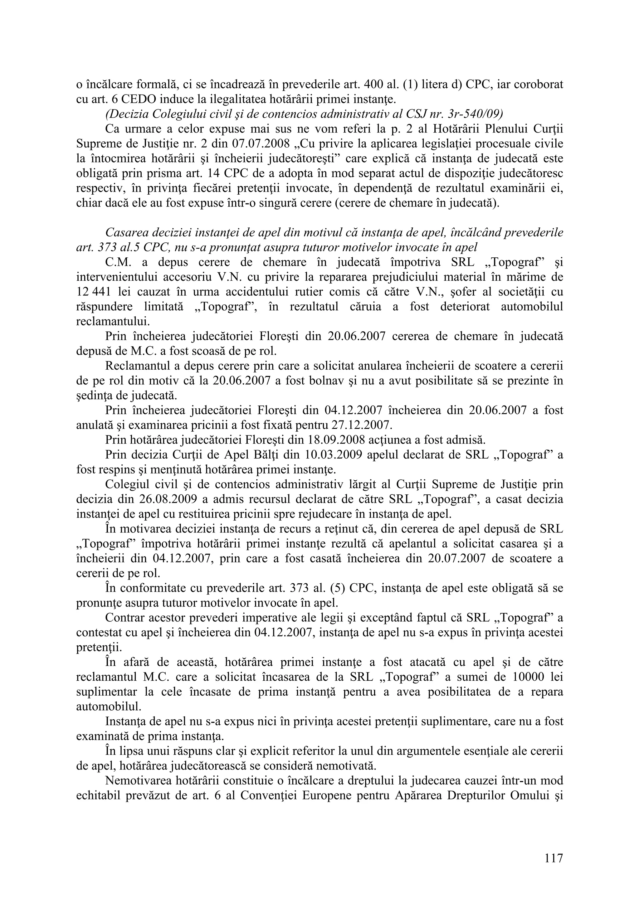 117
o încălcare formală, ci se încadrează în prevederile art. 400 al. (1) litera d) CPC, iar coroborat
cu art. 6 CEDO induce la ilegalitatea hotărârii primei instanţe.
(Decizia Colegiului civil şi de contencios administrativ al CSJ nr. 3r-540/09)
Ca urmare a celor expuse mai sus ne vom referi la p. 2 al Hotărârii Plenului Curţii
Supreme de Justiţie nr. 2 din 07.07.2008 „Cu privire la aplicarea legislaţiei procesuale civile
la întocmirea hotărârii şi încheierii judecătoreşti” care explică că instanţa de judecată este
obligată prin prisma art. 14 CPC de a adopta în mod separat actul de dispoziţie judecătoresc
respectiv, în privinţa fiecărei pretenţii invocate, în dependenţă de rezultatul examinării ei,
chiar dacă ele au fost expuse într-o singură cerere (cerere de chemare în judecată).
Casarea deciziei instanţei de apel din motivul că instanţa de apel, încălcând prevederile
art. 373 al.5 CPC, nu s-a pronunţat asupra tuturor motivelor invocate în apel
C.M. a depus cerere de chemare în judecată împotriva SRL „Topograf” şi
intervenientului accesoriu V.N. cu privire la repararea prejudiciului material în mărime de
12 441 lei cauzat în urma accidentului rutier comis că către V.N., şofer al societăţii cu
răspundere limitată „Topograf”, în rezultatul căruia a fost deteriorat automobilul
reclamantului.
Prin încheierea judecătoriei Floreşti din 20.06.2007 cererea de chemare în judecată
depusă de M.C. a fost scoasă de pe rol.
Reclamantul a depus cerere prin care a solicitat anularea încheierii de scoatere a cererii
de pe rol din motiv că la 20.06.2007 a fost bolnav şi nu a avut posibilitate să se prezinte în
şedinţa de judecată.
Prin încheierea judecătoriei Floreşti din 04.12.2007 încheierea din 20.06.2007 a fost
anulată şi examinarea pricinii a fost fixată pentru 27.12.2007.
Prin hotărârea judecătoriei Floreşti din 18.09.2008 acţiunea a fost admisă.
Prin decizia Curţii de Apel Bălţi din 10.03.2009 apelul declarat de SRL „Topograf” a
fost respins şi menţinută hotărârea primei instanţe.
Colegiul civil şi de contencios administrativ lărgit al Curţii Supreme de Justiţie prin
decizia din 26.08.2009 a admis recursul declarat de către SRL „Topograf”, a casat decizia
instanţei de apel cu restituirea pricinii spre rejudecare în instanţa de apel.
În motivarea deciziei instanţa de recurs a reţinut că, din cererea de apel depusă de SRL
„Topograf” împotriva hotărârii primei instanţe rezultă că apelantul a solicitat casarea şi a
încheierii din 04.12.2007, prin care a fost casată încheierea din 20.07.2007 de scoatere a
cererii de pe rol.
În conformitate cu prevederile art. 373 al. (5) CPC, instanţa de apel este obligată să se
pronunţe asupra tuturor motivelor invocate în apel.
Contrar acestor prevederi imperative ale legii şi exceptând faptul că SRL „Topograf” a
contestat cu apel şi încheierea din 04.12.2007, instanţa de apel nu s-a expus în privinţa acestei
pretenţii.
În afară de această, hotărârea primei instanţe a fost atacată cu apel şi de către
reclamantul M.C. care a solicitat încasarea de la SRL „Topograf” a sumei de 10000 lei
suplimentar la cele încasate de prima instanţă pentru a avea posibilitatea de a repara
automobilul.
Instanţa de apel nu s-a expus nici în privinţa acestei pretenţii suplimentare, care nu a fost
examinată de prima instanţa.
În lipsa unui răspuns clar şi explicit referitor la unul din argumentele esenţiale ale cererii
de apel, hotărârea judecătorească se consideră nemotivată.
Nemotivarea hotărârii constituie o încălcare a dreptului la judecarea cauzei într-un mod
echitabil prevăzut de art. 6 al Convenţiei Europene pentru Apărarea Drepturilor Omului şi
 