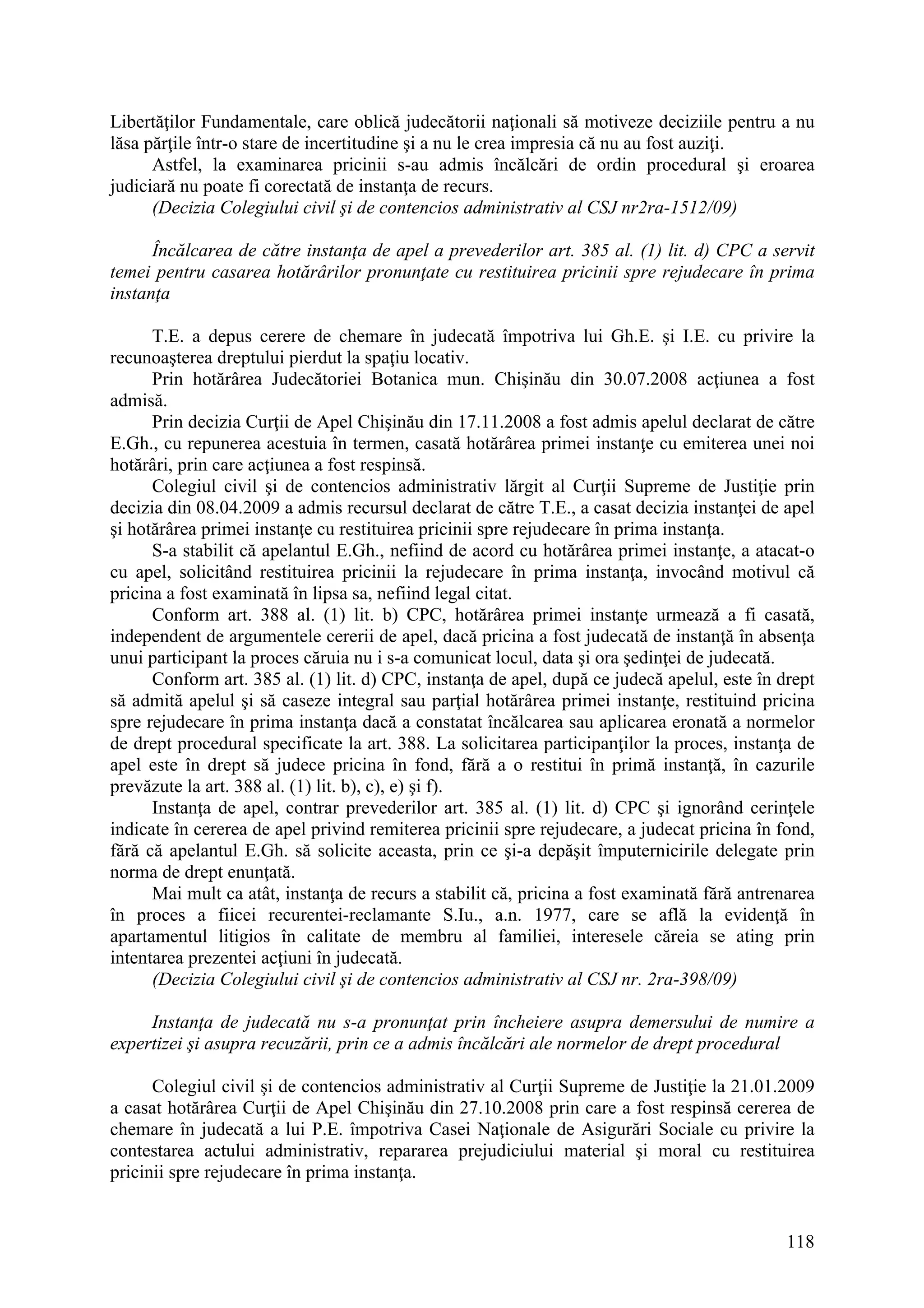 118
Libertăţilor Fundamentale, care oblică judecătorii naţionali să motiveze deciziile pentru a nu
lăsa părţile într-o stare de incertitudine şi a nu le crea impresia că nu au fost auziţi.
Astfel, la examinarea pricinii s-au admis încălcări de ordin procedural şi eroarea
judiciară nu poate fi corectată de instanţa de recurs.
(Decizia Colegiului civil şi de contencios administrativ al CSJ nr2ra-1512/09)
Încălcarea de către instanţa de apel a prevederilor art. 385 al. (1) lit. d) CPC a servit
temei pentru casarea hotărârilor pronunţate cu restituirea pricinii spre rejudecare în prima
instanţa
T.E. a depus cerere de chemare în judecată împotriva lui Gh.E. şi I.E. cu privire la
recunoaşterea dreptului pierdut la spaţiu locativ.
Prin hotărârea Judecătoriei Botanica mun. Chişinău din 30.07.2008 acţiunea a fost
admisă.
Prin decizia Curţii de Apel Chişinău din 17.11.2008 a fost admis apelul declarat de către
E.Gh., cu repunerea acestuia în termen, casată hotărârea primei instanţe cu emiterea unei noi
hotărâri, prin care acţiunea a fost respinsă.
Colegiul civil şi de contencios administrativ lărgit al Curţii Supreme de Justiţie prin
decizia din 08.04.2009 a admis recursul declarat de către T.E., a casat decizia instanţei de apel
şi hotărârea primei instanţe cu restituirea pricinii spre rejudecare în prima instanţa.
S-a stabilit că apelantul E.Gh., nefiind de acord cu hotărârea primei instanţe, a atacat-o
cu apel, solicitând restituirea pricinii la rejudecare în prima instanţa, invocând motivul că
pricina a fost examinată în lipsa sa, nefiind legal citat.
Conform art. 388 al. (1) lit. b) CPC, hotărârea primei instanţe urmează a fi casată,
independent de argumentele cererii de apel, dacă pricina a fost judecată de instanţă în absenţa
unui participant la proces căruia nu i s-a comunicat locul, data şi ora şedinţei de judecată.
Conform art. 385 al. (1) lit. d) CPC, instanţa de apel, după ce judecă apelul, este în drept
să admită apelul şi să caseze integral sau parţial hotărârea primei instanţe, restituind pricina
spre rejudecare în prima instanţa dacă a constatat încălcarea sau aplicarea eronată a normelor
de drept procedural specificate la art. 388. La solicitarea participanţilor la proces, instanţa de
apel este în drept să judece pricina în fond, fără a o restitui în primă instanţă, în cazurile
prevăzute la art. 388 al. (1) lit. b), c), e) şi f).
Instanţa de apel, contrar prevederilor art. 385 al. (1) lit. d) CPC şi ignorând cerinţele
indicate în cererea de apel privind remiterea pricinii spre rejudecare, a judecat pricina în fond,
fără că apelantul E.Gh. să solicite aceasta, prin ce şi-a depăşit împuternicirile delegate prin
norma de drept enunţată.
Mai mult ca atât, instanţa de recurs a stabilit că, pricina a fost examinată fără antrenarea
în proces a fiicei recurentei-reclamante S.Iu., a.n. 1977, care se află la evidenţă în
apartamentul litigios în calitate de membru al familiei, interesele căreia se ating prin
intentarea prezentei acţiuni în judecată.
(Decizia Colegiului civil şi de contencios administrativ al CSJ nr. 2ra-398/09)
Instanţa de judecată nu s-a pronunţat prin încheiere asupra demersului de numire a
expertizei şi asupra recuzării, prin ce a admis încălcări ale normelor de drept procedural
Colegiul civil şi de contencios administrativ al Curţii Supreme de Justiţie la 21.01.2009
a casat hotărârea Curţii de Apel Chişinău din 27.10.2008 prin care a fost respinsă cererea de
chemare în judecată a lui P.E. împotriva Casei Naţionale de Asigurări Sociale cu privire la
contestarea actului administrativ, repararea prejudiciului material şi moral cu restituirea
pricinii spre rejudecare în prima instanţa.
 