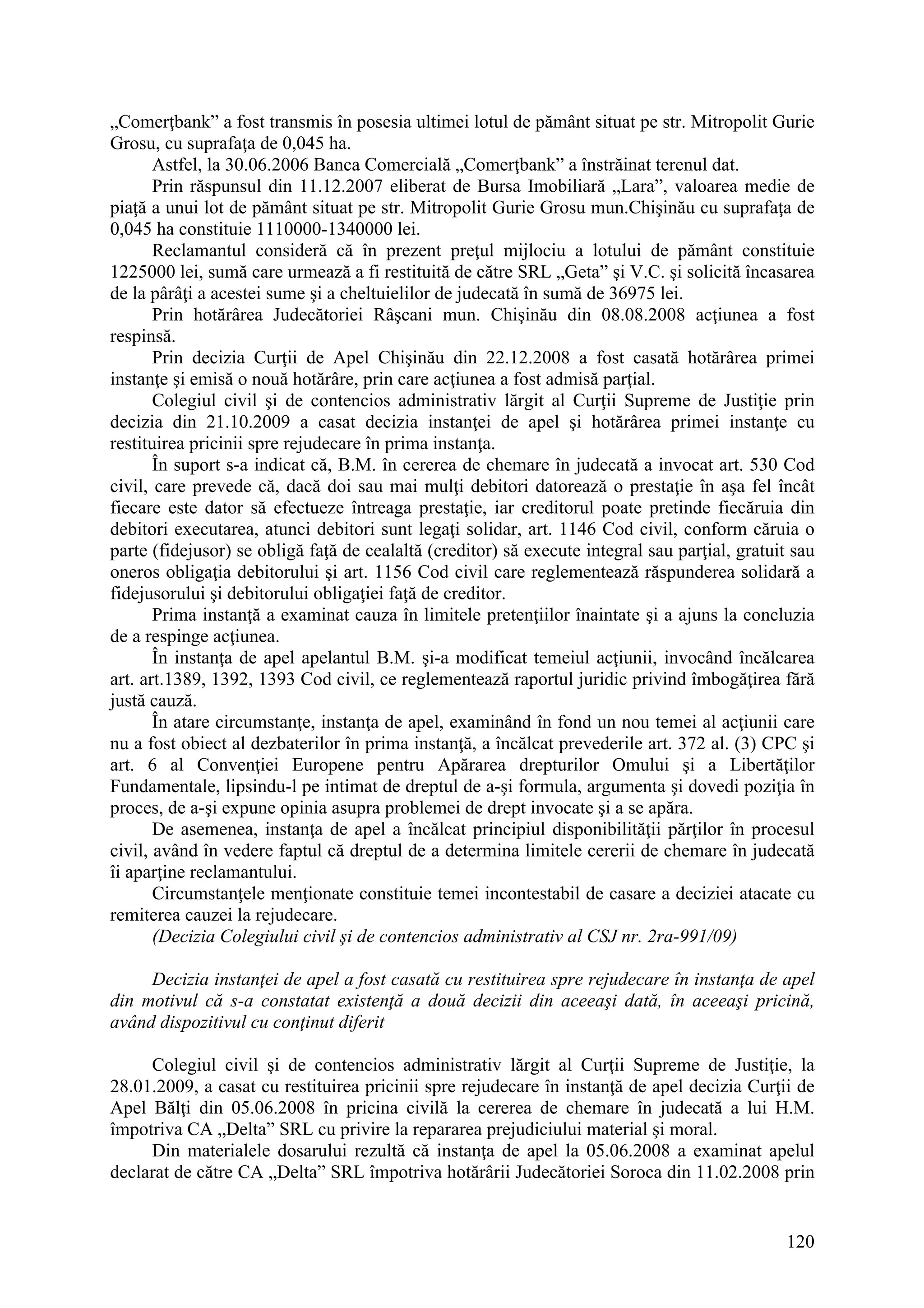 120
„Comerţbank” a fost transmis în posesia ultimei lotul de pământ situat pe str. Mitropolit Gurie
Grosu, cu suprafaţa de 0,045 ha.
Astfel, la 30.06.2006 Banca Comercială „Comerţbank” a înstrăinat terenul dat.
Prin răspunsul din 11.12.2007 eliberat de Bursa Imobiliară „Lara”, valoarea medie de
piaţă a unui lot de pământ situat pe str. Mitropolit Gurie Grosu mun.Chişinău cu suprafaţa de
0,045 ha constituie 1110000-1340000 lei.
Reclamantul consideră că în prezent preţul mijlociu a lotului de pământ constituie
1225000 lei, sumă care urmează a fi restituită de către SRL „Geta” şi V.C. şi solicită încasarea
de la pârâţi a acestei sume şi a cheltuielilor de judecată în sumă de 36975 lei.
Prin hotărârea Judecătoriei Râşcani mun. Chişinău din 08.08.2008 acţiunea a fost
respinsă.
Prin decizia Curţii de Apel Chişinău din 22.12.2008 a fost casată hotărârea primei
instanţe şi emisă o nouă hotărâre, prin care acţiunea a fost admisă parţial.
Colegiul civil şi de contencios administrativ lărgit al Curţii Supreme de Justiţie prin
decizia din 21.10.2009 a casat decizia instanţei de apel şi hotărârea primei instanţe cu
restituirea pricinii spre rejudecare în prima instanţa.
În suport s-a indicat că, B.M. în cererea de chemare în judecată a invocat art. 530 Cod
civil, care prevede că, dacă doi sau mai mulţi debitori datorează o prestaţie în aşa fel încât
fiecare este dator să efectueze întreaga prestaţie, iar creditorul poate pretinde fiecăruia din
debitori executarea, atunci debitori sunt legaţi solidar, art. 1146 Cod civil, conform căruia o
parte (fidejusor) se obligă faţă de cealaltă (creditor) să execute integral sau parţial, gratuit sau
oneros obligaţia debitorului şi art. 1156 Cod civil care reglementează răspunderea solidară a
fidejusorului şi debitorului obligaţiei faţă de creditor.
Prima instanţă a examinat cauza în limitele pretenţiilor înaintate şi a ajuns la concluzia
de a respinge acţiunea.
În instanţa de apel apelantul B.M. şi-a modificat temeiul acţiunii, invocând încălcarea
art. art.1389, 1392, 1393 Cod civil, ce reglementează raportul juridic privind îmbogăţirea fără
justă cauză.
În atare circumstanţe, instanţa de apel, examinând în fond un nou temei al acţiunii care
nu a fost obiect al dezbaterilor în prima instanţă, a încălcat prevederile art. 372 al. (3) CPC şi
art. 6 al Convenţiei Europene pentru Apărarea drepturilor Omului şi a Libertăţilor
Fundamentale, lipsindu-l pe intimat de dreptul de a-şi formula, argumenta şi dovedi poziţia în
proces, de a-şi expune opinia asupra problemei de drept invocate şi a se apăra.
De asemenea, instanţa de apel a încălcat principiul disponibilităţii părţilor în procesul
civil, având în vedere faptul că dreptul de a determina limitele cererii de chemare în judecată
îi aparţine reclamantului.
Circumstanţele menţionate constituie temei incontestabil de casare a deciziei atacate cu
remiterea cauzei la rejudecare.
(Decizia Colegiului civil şi de contencios administrativ al CSJ nr. 2ra-991/09)
Decizia instanţei de apel a fost casată cu restituirea spre rejudecare în instanţa de apel
din motivul că s-a constatat existenţă a două decizii din aceeaşi dată, în aceeaşi pricină,
având dispozitivul cu conţinut diferit
Colegiul civil şi de contencios administrativ lărgit al Curţii Supreme de Justiţie, la
28.01.2009, a casat cu restituirea pricinii spre rejudecare în instanţă de apel decizia Curţii de
Apel Bălţi din 05.06.2008 în pricina civilă la cererea de chemare în judecată a lui H.M.
împotriva CA „Delta” SRL cu privire la repararea prejudiciului material şi moral.
Din materialele dosarului rezultă că instanţa de apel la 05.06.2008 a examinat apelul
declarat de către CA „Delta” SRL împotriva hotărârii Judecătoriei Soroca din 11.02.2008 prin
 