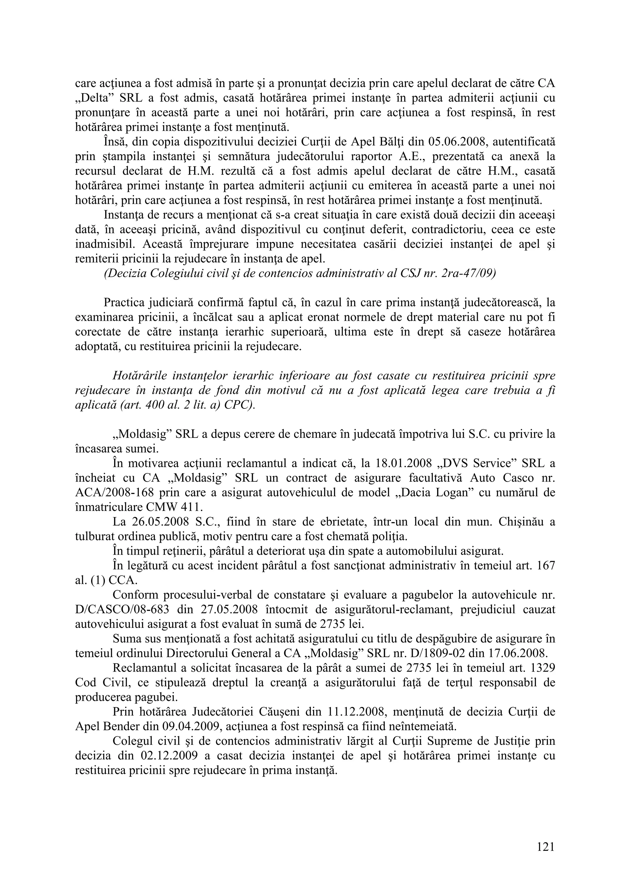 121
care acţiunea a fost admisă în parte şi a pronunţat decizia prin care apelul declarat de către CA
„Delta” SRL a fost admis, casată hotărârea primei instanţe în partea admiterii acţiunii cu
pronunţare în această parte a unei noi hotărâri, prin care acţiunea a fost respinsă, în rest
hotărârea primei instanţe a fost menţinută.
Însă, din copia dispozitivului deciziei Curţii de Apel Bălţi din 05.06.2008, autentificată
prin ştampila instanţei şi semnătura judecătorului raportor A.E., prezentată ca anexă la
recursul declarat de H.M. rezultă că a fost admis apelul declarat de către H.M., casată
hotărârea primei instanţe în partea admiterii acţiunii cu emiterea în această parte a unei noi
hotărâri, prin care acţiunea a fost respinsă, în rest hotărârea primei instanţe a fost menţinută.
Instanţa de recurs a menţionat că s-a creat situaţia în care există două decizii din aceeaşi
dată, în aceeaşi pricină, având dispozitivul cu conţinut deferit, contradictoriu, ceea ce este
inadmisibil. Această împrejurare impune necesitatea casării deciziei instanţei de apel şi
remiterii pricinii la rejudecare în instanţa de apel.
(Decizia Colegiului civil şi de contencios administrativ al CSJ nr. 2ra-47/09)
Practica judiciară confirmă faptul că, în cazul în care prima instanţă judecătorească, la
examinarea pricinii, a încălcat sau a aplicat eronat normele de drept material care nu pot fi
corectate de către instanţa ierarhic superioară, ultima este în drept să caseze hotărârea
adoptată, cu restituirea pricinii la rejudecare.
Hotărârile instanţelor ierarhic inferioare au fost casate cu restituirea pricinii spre
rejudecare în instanţa de fond din motivul că nu a fost aplicată legea care trebuia a fi
aplicată (art. 400 al. 2 lit. a) CPC).
„Moldasig” SRL a depus cerere de chemare în judecată împotriva lui S.C. cu privire la
încasarea sumei.
În motivarea acţiunii reclamantul a indicat că, la 18.01.2008 „DVS Service” SRL a
încheiat cu CA „Moldasig” SRL un contract de asigurare facultativă Auto Casco nr.
ACA/2008-168 prin care a asigurat autovehiculul de model „Dacia Logan” cu numărul de
înmatriculare CMW 411.
La 26.05.2008 S.C., fiind în stare de ebrietate, într-un local din mun. Chişinău a
tulburat ordinea publică, motiv pentru care a fost chemată poliţia.
În timpul reţinerii, pârâtul a deteriorat uşa din spate a automobilului asigurat.
În legătură cu acest incident pârâtul a fost sancţionat administrativ în temeiul art. 167
al. (1) CCA.
Conform procesului-verbal de constatare şi evaluare a pagubelor la autovehicule nr.
D/CASCO/08-683 din 27.05.2008 întocmit de asigurătorul-reclamant, prejudiciul cauzat
autovehicului asigurat a fost evaluat în sumă de 2735 lei.
Suma sus menţionată a fost achitată asiguratului cu titlu de despăgubire de asigurare în
temeiul ordinului Directorului General a CA „Moldasig” SRL nr. D/1809-02 din 17.06.2008.
Reclamantul a solicitat încasarea de la pârât a sumei de 2735 lei în temeiul art. 1329
Cod Civil, ce stipulează dreptul la creanţă a asigurătorului faţă de terţul responsabil de
producerea pagubei.
Prin hotărârea Judecătoriei Căuşeni din 11.12.2008, menţinută de decizia Curţii de
Apel Bender din 09.04.2009, acţiunea a fost respinsă ca fiind neîntemeiată.
Colegul civil şi de contencios administrativ lărgit al Curţii Supreme de Justiţie prin
decizia din 02.12.2009 a casat decizia instanţei de apel şi hotărârea primei instanţe cu
restituirea pricinii spre rejudecare în prima instanţă.
 