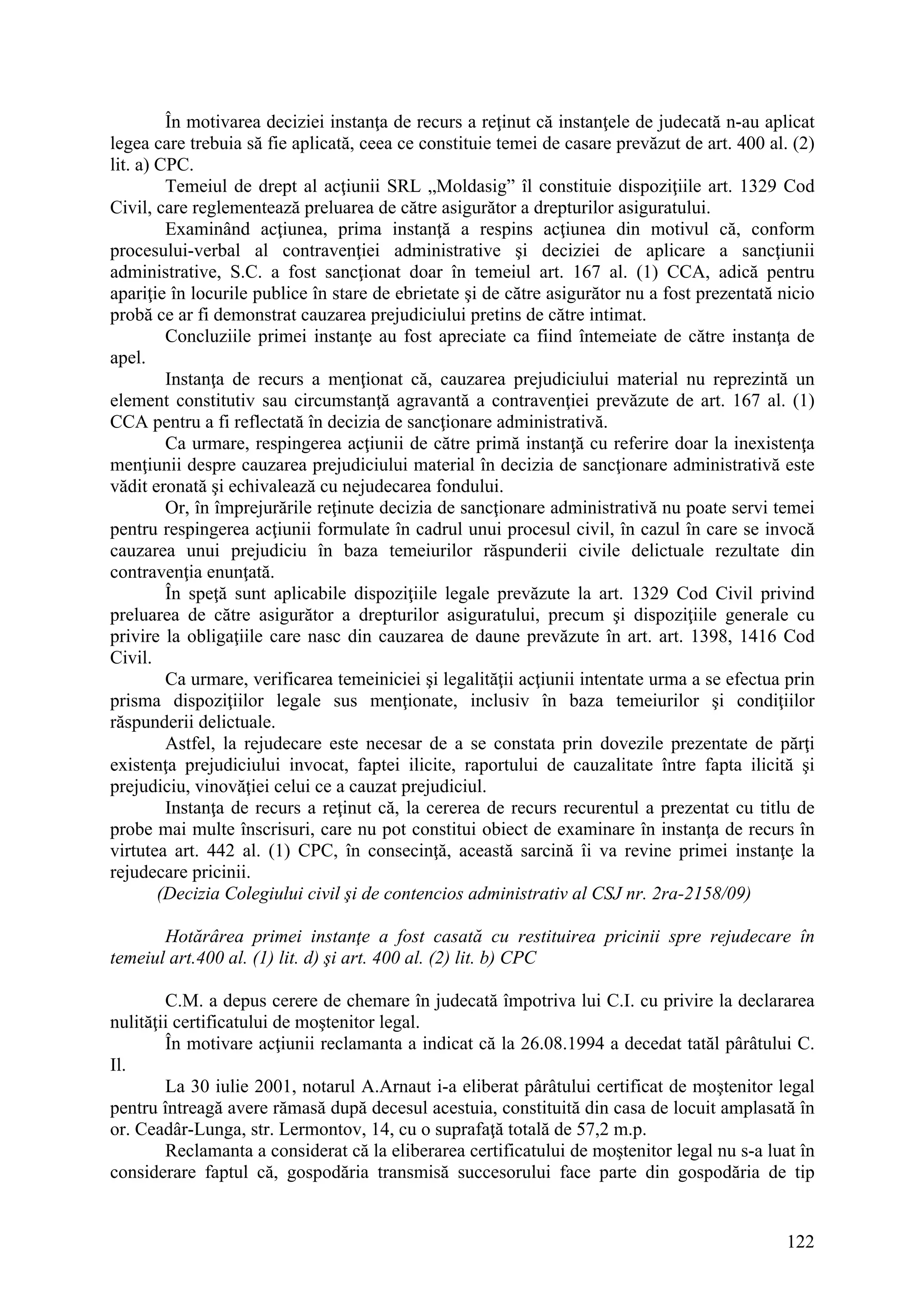122
În motivarea deciziei instanţa de recurs a reţinut că instanţele de judecată n-au aplicat
legea care trebuia să fie aplicată, ceea ce constituie temei de casare prevăzut de art. 400 al. (2)
lit. a) CPC.
Temeiul de drept al acţiunii SRL „Moldasig” îl constituie dispoziţiile art. 1329 Cod
Civil, care reglementează preluarea de către asigurător a drepturilor asiguratului.
Examinând acţiunea, prima instanţă a respins acţiunea din motivul că, conform
procesului-verbal al contravenţiei administrative şi deciziei de aplicare a sancţiunii
administrative, S.C. a fost sancţionat doar în temeiul art. 167 al. (1) CCA, adică pentru
apariţie în locurile publice în stare de ebrietate şi de către asigurător nu a fost prezentată nicio
probă ce ar fi demonstrat cauzarea prejudiciului pretins de către intimat.
Concluziile primei instanţe au fost apreciate ca fiind întemeiate de către instanţa de
apel.
Instanţa de recurs a menţionat că, cauzarea prejudiciului material nu reprezintă un
element constitutiv sau circumstanţă agravantă a contravenţiei prevăzute de art. 167 al. (1)
CCA pentru a fi reflectată în decizia de sancţionare administrativă.
Ca urmare, respingerea acţiunii de către primă instanţă cu referire doar la inexistenţa
menţiunii despre cauzarea prejudiciului material în decizia de sancţionare administrativă este
vădit eronată şi echivalează cu nejudecarea fondului.
Or, în împrejurările reţinute decizia de sancţionare administrativă nu poate servi temei
pentru respingerea acţiunii formulate în cadrul unui procesul civil, în cazul în care se invocă
cauzarea unui prejudiciu în baza temeiurilor răspunderii civile delictuale rezultate din
contravenţia enunţată.
În speţă sunt aplicabile dispoziţiile legale prevăzute la art. 1329 Cod Civil privind
preluarea de către asigurător a drepturilor asiguratului, precum şi dispoziţiile generale cu
privire la obligaţiile care nasc din cauzarea de daune prevăzute în art. art. 1398, 1416 Cod
Civil.
Ca urmare, verificarea temeiniciei şi legalităţii acţiunii intentate urma a se efectua prin
prisma dispoziţiilor legale sus menţionate, inclusiv în baza temeiurilor şi condiţiilor
răspunderii delictuale.
Astfel, la rejudecare este necesar de a se constata prin dovezile prezentate de părţi
existenţa prejudiciului invocat, faptei ilicite, raportului de cauzalitate între fapta ilicită şi
prejudiciu, vinovăţiei celui ce a cauzat prejudiciul.
Instanţa de recurs a reţinut că, la cererea de recurs recurentul a prezentat cu titlu de
probe mai multe înscrisuri, care nu pot constitui obiect de examinare în instanţa de recurs în
virtutea art. 442 al. (1) CPC, în consecinţă, această sarcină îi va revine primei instanţe la
rejudecare pricinii.
(Decizia Colegiului civil şi de contencios administrativ al CSJ nr. 2ra-2158/09)
Hotărârea primei instanţe a fost casată cu restituirea pricinii spre rejudecare în
temeiul art.400 al. (1) lit. d) şi art. 400 al. (2) lit. b) CPC
C.M. a depus cerere de chemare în judecată împotriva lui C.I. cu privire la declararea
nulităţii certificatului de moştenitor legal.
În motivare acţiunii reclamanta a indicat că la 26.08.1994 a decedat tatăl pârâtului C.
Il.
La 30 iulie 2001, notarul A.Arnaut i-a eliberat pârâtului certificat de moştenitor legal
pentru întreagă avere rămasă după decesul acestuia, constituită din casa de locuit amplasată în
or. Ceadâr-Lunga, str. Lermontov, 14, cu o suprafaţă totală de 57,2 m.p.
Reclamanta a considerat că la eliberarea certificatului de moştenitor legal nu s-a luat în
considerare faptul că, gospodăria transmisă succesorului face parte din gospodăria de tip
 