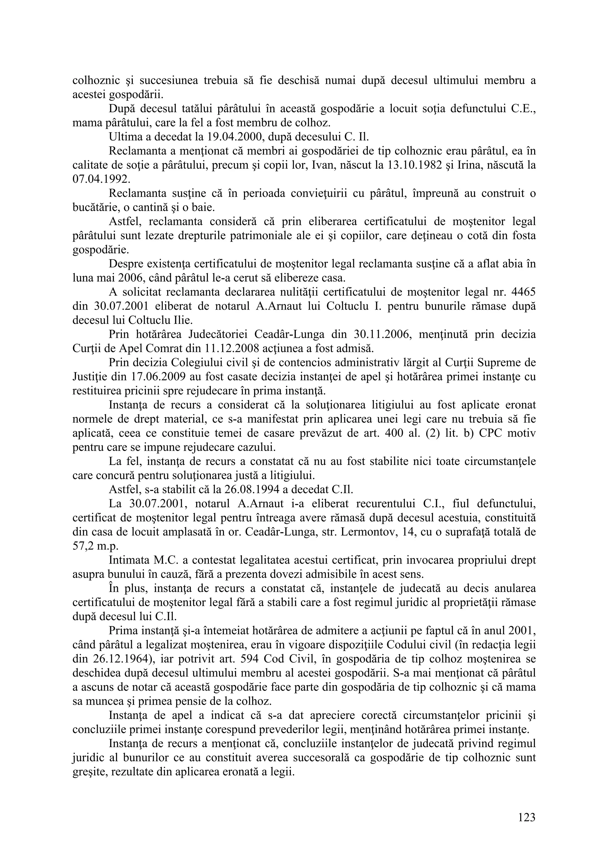 123
colhoznic şi succesiunea trebuia să fie deschisă numai după decesul ultimului membru a
acestei gospodării.
După decesul tatălui pârâtului în această gospodărie a locuit soţia defunctului C.E.,
mama pârâtului, care la fel a fost membru de colhoz.
Ultima a decedat la 19.04.2000, după decesului C. Il.
Reclamanta a menţionat că membri ai gospodăriei de tip colhoznic erau pârâtul, ea în
calitate de soţie a pârâtului, precum şi copii lor, Ivan, născut la 13.10.1982 şi Irina, născută la
07.04.1992.
Reclamanta susţine că în perioada convieţuirii cu pârâtul, împreună au construit o
bucătărie, o cantină şi o baie.
Astfel, reclamanta consideră că prin eliberarea certificatului de moştenitor legal
pârâtului sunt lezate drepturile patrimoniale ale ei şi copiilor, care deţineau o cotă din fosta
gospodărie.
Despre existenţa certificatului de moştenitor legal reclamanta susţine că a aflat abia în
luna mai 2006, când pârâtul le-a cerut să elibereze casa.
A solicitat reclamanta declararea nulităţii certificatului de moştenitor legal nr. 4465
din 30.07.2001 eliberat de notarul A.Arnaut lui Coltuclu I. pentru bunurile rămase după
decesul lui Coltuclu Ilie.
Prin hotărârea Judecătoriei Ceadâr-Lunga din 30.11.2006, menţinută prin decizia
Curţii de Apel Comrat din 11.12.2008 acţiunea a fost admisă.
Prin decizia Colegiului civil şi de contencios administrativ lărgit al Curţii Supreme de
Justiţie din 17.06.2009 au fost casate decizia instanţei de apel şi hotărârea primei instanţe cu
restituirea pricinii spre rejudecare în prima instanţă.
Instanţa de recurs a considerat că la soluţionarea litigiului au fost aplicate eronat
normele de drept material, ce s-a manifestat prin aplicarea unei legi care nu trebuia să fie
aplicată, ceea ce constituie temei de casare prevăzut de art. 400 al. (2) lit. b) CPC motiv
pentru care se impune rejudecare cazului.
La fel, instanţa de recurs a constatat că nu au fost stabilite nici toate circumstanţele
care concură pentru soluţionarea justă a litigiului.
Astfel, s-a stabilit că la 26.08.1994 a decedat C.Il.
La 30.07.2001, notarul A.Arnaut i-a eliberat recurentului C.I., fiul defunctului,
certificat de moştenitor legal pentru întreaga avere rămasă după decesul acestuia, constituită
din casa de locuit amplasată în or. Ceadâr-Lunga, str. Lermontov, 14, cu o suprafaţă totală de
57,2 m.p.
Intimata M.C. a contestat legalitatea acestui certificat, prin invocarea propriului drept
asupra bunului în cauză, fără a prezenta dovezi admisibile în acest sens.
În plus, instanţa de recurs a constatat că, instanţele de judecată au decis anularea
certificatului de moştenitor legal fără a stabili care a fost regimul juridic al proprietăţii rămase
după decesul lui C.Il.
Prima instanţă şi-a întemeiat hotărârea de admitere a acţiunii pe faptul că în anul 2001,
când pârâtul a legalizat moştenirea, erau în vigoare dispoziţiile Codului civil (în redacţia legii
din 26.12.1964), iar potrivit art. 594 Cod Civil, în gospodăria de tip colhoz moştenirea se
deschidea după decesul ultimului membru al acestei gospodării. S-a mai menţionat că pârâtul
a ascuns de notar că această gospodărie face parte din gospodăria de tip colhoznic şi că mama
sa muncea şi primea pensie de la colhoz.
Instanţa de apel a indicat că s-a dat apreciere corectă circumstanţelor pricinii şi
concluziile primei instanţe corespund prevederilor legii, menţinând hotărârea primei instanţe.
Instanţa de recurs a menţionat că, concluziile instanţelor de judecată privind regimul
juridic al bunurilor ce au constituit averea succesorală ca gospodărie de tip colhoznic sunt
greşite, rezultate din aplicarea eronată a legii.
 