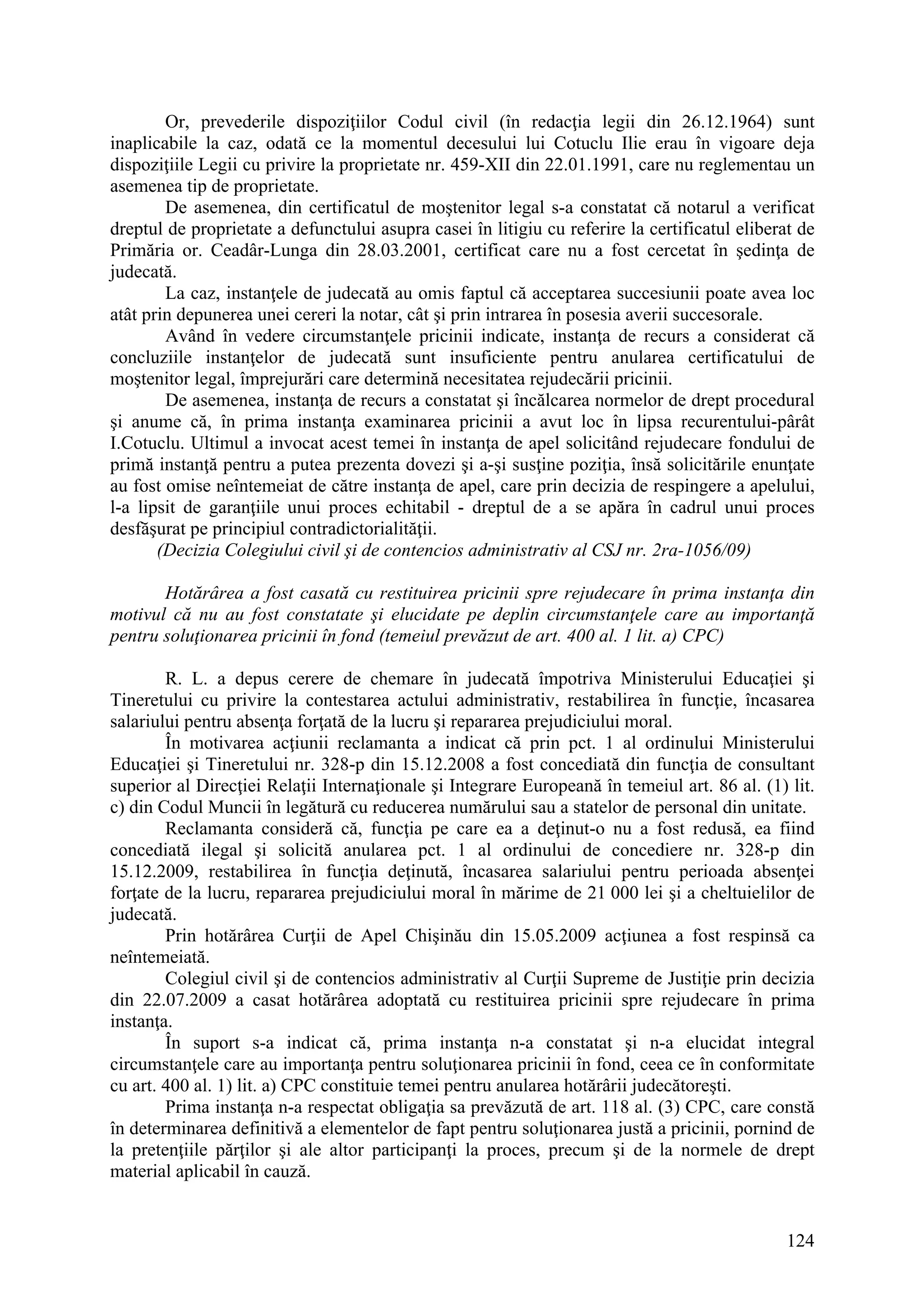 124
Or, prevederile dispoziţiilor Codul civil (în redacţia legii din 26.12.1964) sunt
inaplicabile la caz, odată ce la momentul decesului lui Cotuclu Ilie erau în vigoare deja
dispoziţiile Legii cu privire la proprietate nr. 459-XII din 22.01.1991, care nu reglementau un
asemenea tip de proprietate.
De asemenea, din certificatul de moştenitor legal s-a constatat că notarul a verificat
dreptul de proprietate a defunctului asupra casei în litigiu cu referire la certificatul eliberat de
Primăria or. Ceadâr-Lunga din 28.03.2001, certificat care nu a fost cercetat în şedinţa de
judecată.
La caz, instanţele de judecată au omis faptul că acceptarea succesiunii poate avea loc
atât prin depunerea unei cereri la notar, cât şi prin intrarea în posesia averii succesorale.
Având în vedere circumstanţele pricinii indicate, instanţa de recurs a considerat că
concluziile instanţelor de judecată sunt insuficiente pentru anularea certificatului de
moştenitor legal, împrejurări care determină necesitatea rejudecării pricinii.
De asemenea, instanţa de recurs a constatat şi încălcarea normelor de drept procedural
şi anume că, în prima instanţa examinarea pricinii a avut loc în lipsa recurentului-pârât
I.Cotuclu. Ultimul a invocat acest temei în instanţa de apel solicitând rejudecare fondului de
primă instanţă pentru a putea prezenta dovezi şi a-şi susţine poziţia, însă solicitările enunţate
au fost omise neîntemeiat de către instanţa de apel, care prin decizia de respingere a apelului,
l-a lipsit de garanţiile unui proces echitabil - dreptul de a se apăra în cadrul unui proces
desfăşurat pe principiul contradictorialităţii.
(Decizia Colegiului civil şi de contencios administrativ al CSJ nr. 2ra-1056/09)
Hotărârea a fost casată cu restituirea pricinii spre rejudecare în prima instanţa din
motivul că nu au fost constatate şi elucidate pe deplin circumstanţele care au importanţă
pentru soluţionarea pricinii în fond (temeiul prevăzut de art. 400 al. 1 lit. a) CPC)
R. L. a depus cerere de chemare în judecată împotriva Ministerului Educaţiei şi
Tineretului cu privire la contestarea actului administrativ, restabilirea în funcţie, încasarea
salariului pentru absenţa forţată de la lucru şi repararea prejudiciului moral.
În motivarea acţiunii reclamanta a indicat că prin pct. 1 al ordinului Ministerului
Educaţiei şi Tineretului nr. 328-p din 15.12.2008 a fost concediată din funcţia de consultant
superior al Direcţiei Relaţii Internaţionale şi Integrare Europeană în temeiul art. 86 al. (1) lit.
c) din Codul Muncii în legătură cu reducerea numărului sau a statelor de personal din unitate.
Reclamanta consideră că, funcţia pe care ea a deţinut-o nu a fost redusă, ea fiind
concediată ilegal şi solicită anularea pct. 1 al ordinului de concediere nr. 328-p din
15.12.2009, restabilirea în funcţia deţinută, încasarea salariului pentru perioada absenţei
forţate de la lucru, repararea prejudiciului moral în mărime de 21 000 lei şi a cheltuielilor de
judecată.
Prin hotărârea Curţii de Apel Chişinău din 15.05.2009 acţiunea a fost respinsă ca
neîntemeiată.
Colegiul civil şi de contencios administrativ al Curţii Supreme de Justiţie prin decizia
din 22.07.2009 a casat hotărârea adoptată cu restituirea pricinii spre rejudecare în prima
instanţa.
În suport s-a indicat că, prima instanţa n-a constatat şi n-a elucidat integral
circumstanţele care au importanţa pentru soluţionarea pricinii în fond, ceea ce în conformitate
cu art. 400 al. 1) lit. a) CPC constituie temei pentru anularea hotărârii judecătoreşti.
Prima instanţa n-a respectat obligaţia sa prevăzută de art. 118 al. (3) CPC, care constă
în determinarea definitivă a elementelor de fapt pentru soluţionarea justă a pricinii, pornind de
la pretenţiile părţilor şi ale altor participanţi la proces, precum şi de la normele de drept
material aplicabil în cauză.
 