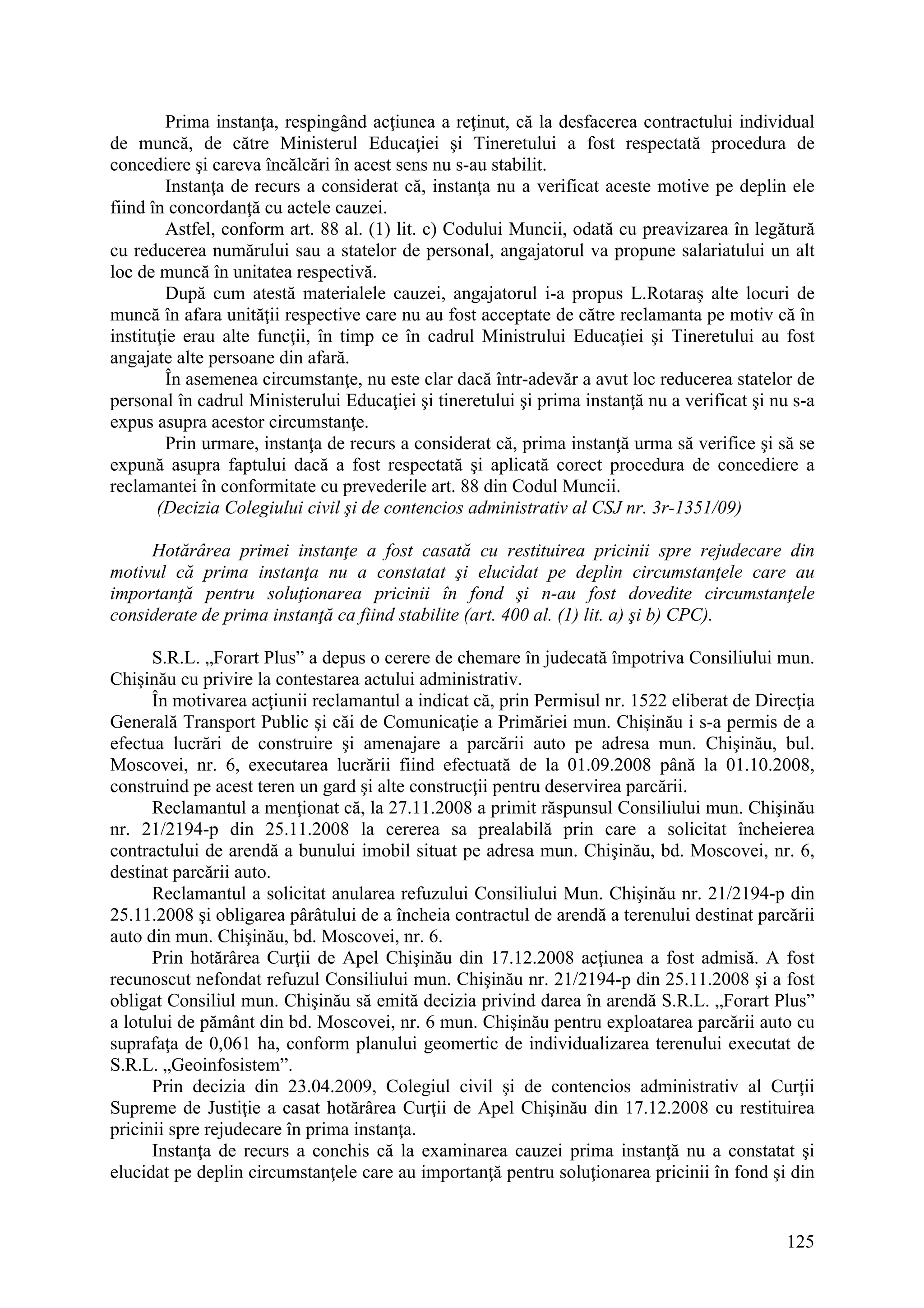 125
Prima instanţa, respingând acţiunea a reţinut, că la desfacerea contractului individual
de muncă, de către Ministerul Educaţiei şi Tineretului a fost respectată procedura de
concediere şi careva încălcări în acest sens nu s-au stabilit.
Instanţa de recurs a considerat că, instanţa nu a verificat aceste motive pe deplin ele
fiind în concordanţă cu actele cauzei.
Astfel, conform art. 88 al. (1) lit. c) Codului Muncii, odată cu preavizarea în legătură
cu reducerea numărului sau a statelor de personal, angajatorul va propune salariatului un alt
loc de muncă în unitatea respectivă.
După cum atestă materialele cauzei, angajatorul i-a propus L.Rotaraş alte locuri de
muncă în afara unităţii respective care nu au fost acceptate de către reclamanta pe motiv că în
instituţie erau alte funcţii, în timp ce în cadrul Ministrului Educaţiei şi Tineretului au fost
angajate alte persoane din afară.
În asemenea circumstanţe, nu este clar dacă într-adevăr a avut loc reducerea statelor de
personal în cadrul Ministerului Educaţiei şi tineretului şi prima instanţă nu a verificat şi nu s-a
expus asupra acestor circumstanţe.
Prin urmare, instanţa de recurs a considerat că, prima instanţă urma să verifice şi să se
expună asupra faptului dacă a fost respectată şi aplicată corect procedura de concediere a
reclamantei în conformitate cu prevederile art. 88 din Codul Muncii.
(Decizia Colegiului civil şi de contencios administrativ al CSJ nr. 3r-1351/09)
Hotărârea primei instanţe a fost casată cu restituirea pricinii spre rejudecare din
motivul că prima instanţa nu a constatat şi elucidat pe deplin circumstanţele care au
importanţă pentru soluţionarea pricinii în fond şi n-au fost dovedite circumstanţele
considerate de prima instanţă ca fiind stabilite (art. 400 al. (1) lit. a) şi b) CPC).
S.R.L. „Forart Plus” a depus o cerere de chemare în judecată împotriva Consiliului mun.
Chişinău cu privire la contestarea actului administrativ.
În motivarea acţiunii reclamantul a indicat că, prin Permisul nr. 1522 eliberat de Direcţia
Generală Transport Public şi căi de Comunicaţie a Primăriei mun. Chişinău i s-a permis de a
efectua lucrări de construire şi amenajare a parcării auto pe adresa mun. Chişinău, bul.
Moscovei, nr. 6, executarea lucrării fiind efectuată de la 01.09.2008 până la 01.10.2008,
construind pe acest teren un gard şi alte construcţii pentru deservirea parcării.
Reclamantul a menţionat că, la 27.11.2008 a primit răspunsul Consiliului mun. Chişinău
nr. 21/2194-p din 25.11.2008 la cererea sa prealabilă prin care a solicitat încheierea
contractului de arendă a bunului imobil situat pe adresa mun. Chişinău, bd. Moscovei, nr. 6,
destinat parcării auto.
Reclamantul a solicitat anularea refuzului Consiliului Mun. Chişinău nr. 21/2194-p din
25.11.2008 şi obligarea pârâtului de a încheia contractul de arendă a terenului destinat parcării
auto din mun. Chişinău, bd. Moscovei, nr. 6.
Prin hotărârea Curţii de Apel Chişinău din 17.12.2008 acţiunea a fost admisă. A fost
recunoscut nefondat refuzul Consiliului mun. Chişinău nr. 21/2194-p din 25.11.2008 şi a fost
obligat Consiliul mun. Chişinău să emită decizia privind darea în arendă S.R.L. „Forart Plus”
a lotului de pământ din bd. Moscovei, nr. 6 mun. Chişinău pentru exploatarea parcării auto cu
suprafaţa de 0,061 ha, conform planului geomertic de individualizarea terenului executat de
S.R.L. „Geoinfosistem”.
Prin decizia din 23.04.2009, Colegiul civil şi de contencios administrativ al Curţii
Supreme de Justiţie a casat hotărârea Curţii de Apel Chişinău din 17.12.2008 cu restituirea
pricinii spre rejudecare în prima instanţa.
Instanţa de recurs a conchis că la examinarea cauzei prima instanţă nu a constatat şi
elucidat pe deplin circumstanţele care au importanţă pentru soluţionarea pricinii în fond şi din
 