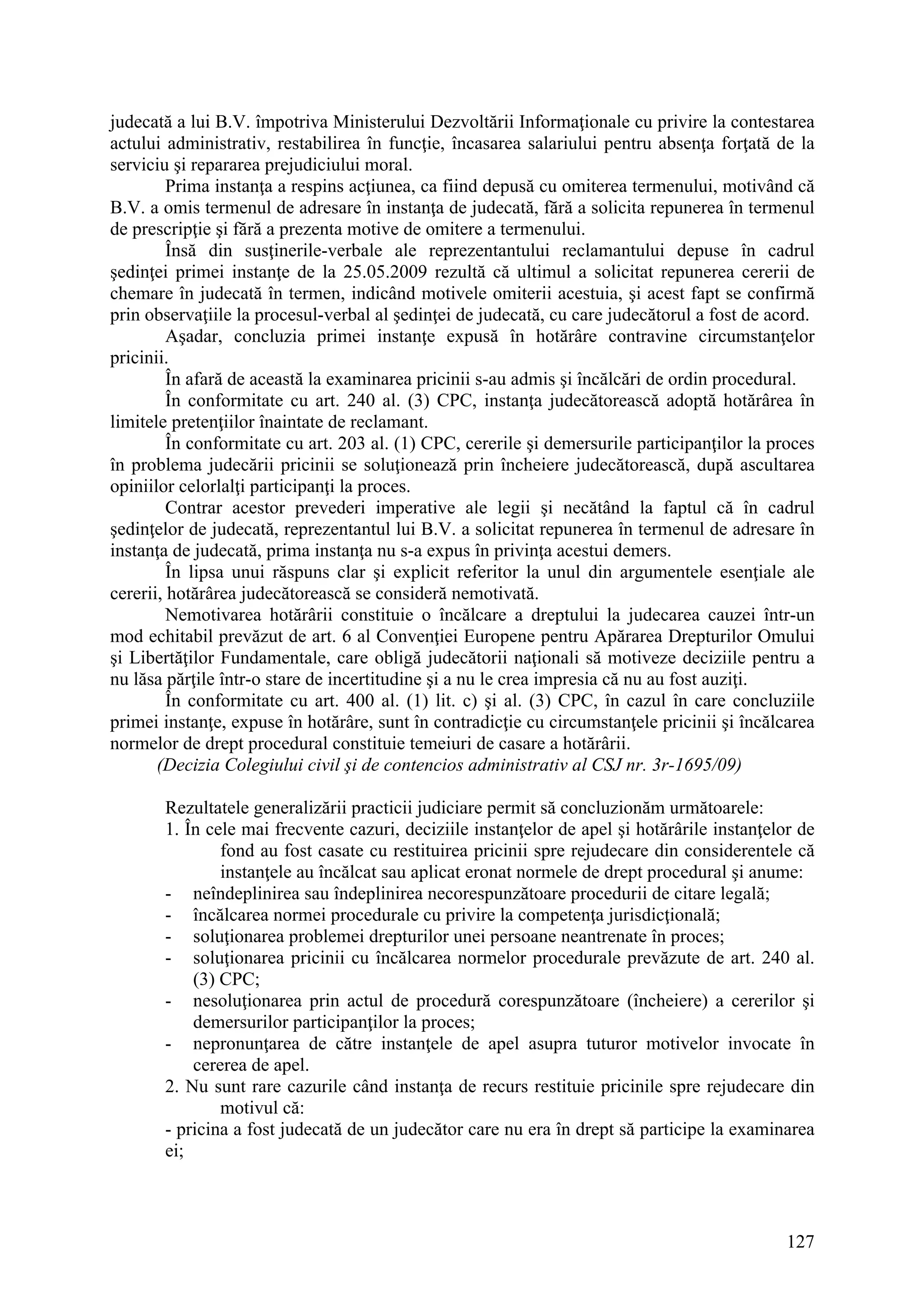 127
judecată a lui B.V. împotriva Ministerului Dezvoltării Informaţionale cu privire la contestarea
actului administrativ, restabilirea în funcţie, încasarea salariului pentru absenţa forţată de la
serviciu şi repararea prejudiciului moral.
Prima instanţa a respins acţiunea, ca fiind depusă cu omiterea termenului, motivând că
B.V. a omis termenul de adresare în instanţa de judecată, fără a solicita repunerea în termenul
de prescripţie şi fără a prezenta motive de omitere a termenului.
Însă din susţinerile-verbale ale reprezentantului reclamantului depuse în cadrul
şedinţei primei instanţe de la 25.05.2009 rezultă că ultimul a solicitat repunerea cererii de
chemare în judecată în termen, indicând motivele omiterii acestuia, şi acest fapt se confirmă
prin observaţiile la procesul-verbal al şedinţei de judecată, cu care judecătorul a fost de acord.
Aşadar, concluzia primei instanţe expusă în hotărâre contravine circumstanţelor
pricinii.
În afară de această la examinarea pricinii s-au admis şi încălcări de ordin procedural.
În conformitate cu art. 240 al. (3) CPC, instanţa judecătorească adoptă hotărârea în
limitele pretenţiilor înaintate de reclamant.
În conformitate cu art. 203 al. (1) CPC, cererile şi demersurile participanţilor la proces
în problema judecării pricinii se soluţionează prin încheiere judecătorească, după ascultarea
opiniilor celorlalţi participanţi la proces.
Contrar acestor prevederi imperative ale legii şi necătând la faptul că în cadrul
şedinţelor de judecată, reprezentantul lui B.V. a solicitat repunerea în termenul de adresare în
instanţa de judecată, prima instanţa nu s-a expus în privinţa acestui demers.
În lipsa unui răspuns clar şi explicit referitor la unul din argumentele esenţiale ale
cererii, hotărârea judecătorească se consideră nemotivată.
Nemotivarea hotărârii constituie o încălcare a dreptului la judecarea cauzei într-un
mod echitabil prevăzut de art. 6 al Convenţiei Europene pentru Apărarea Drepturilor Omului
şi Libertăţilor Fundamentale, care obligă judecătorii naţionali să motiveze deciziile pentru a
nu lăsa părţile într-o stare de incertitudine şi a nu le crea impresia că nu au fost auziţi.
În conformitate cu art. 400 al. (1) lit. c) şi al. (3) CPC, în cazul în care concluziile
primei instanţe, expuse în hotărâre, sunt în contradicţie cu circumstanţele pricinii şi încălcarea
normelor de drept procedural constituie temeiuri de casare a hotărârii.
(Decizia Colegiului civil şi de contencios administrativ al CSJ nr. 3r-1695/09)
Rezultatele generalizării practicii judiciare permit să concluzionăm următoarele:
1. În cele mai frecvente cazuri, deciziile instanţelor de apel şi hotărârile instanţelor de
fond au fost casate cu restituirea pricinii spre rejudecare din considerentele că
instanţele au încălcat sau aplicat eronat normele de drept procedural şi anume:
- neîndeplinirea sau îndeplinirea necorespunzătoare procedurii de citare legală;
- încălcarea normei procedurale cu privire la competenţa jurisdicţională;
- soluţionarea problemei drepturilor unei persoane neantrenate în proces;
- soluţionarea pricinii cu încălcarea normelor procedurale prevăzute de art. 240 al.
(3) CPC;
- nesoluţionarea prin actul de procedură corespunzătoare (încheiere) a cererilor şi
demersurilor participanţilor la proces;
- nepronunţarea de către instanţele de apel asupra tuturor motivelor invocate în
cererea de apel.
2. Nu sunt rare cazurile când instanţa de recurs restituie pricinile spre rejudecare din
motivul că:
- pricina a fost judecată de un judecător care nu era în drept să participe la examinarea
ei;
 