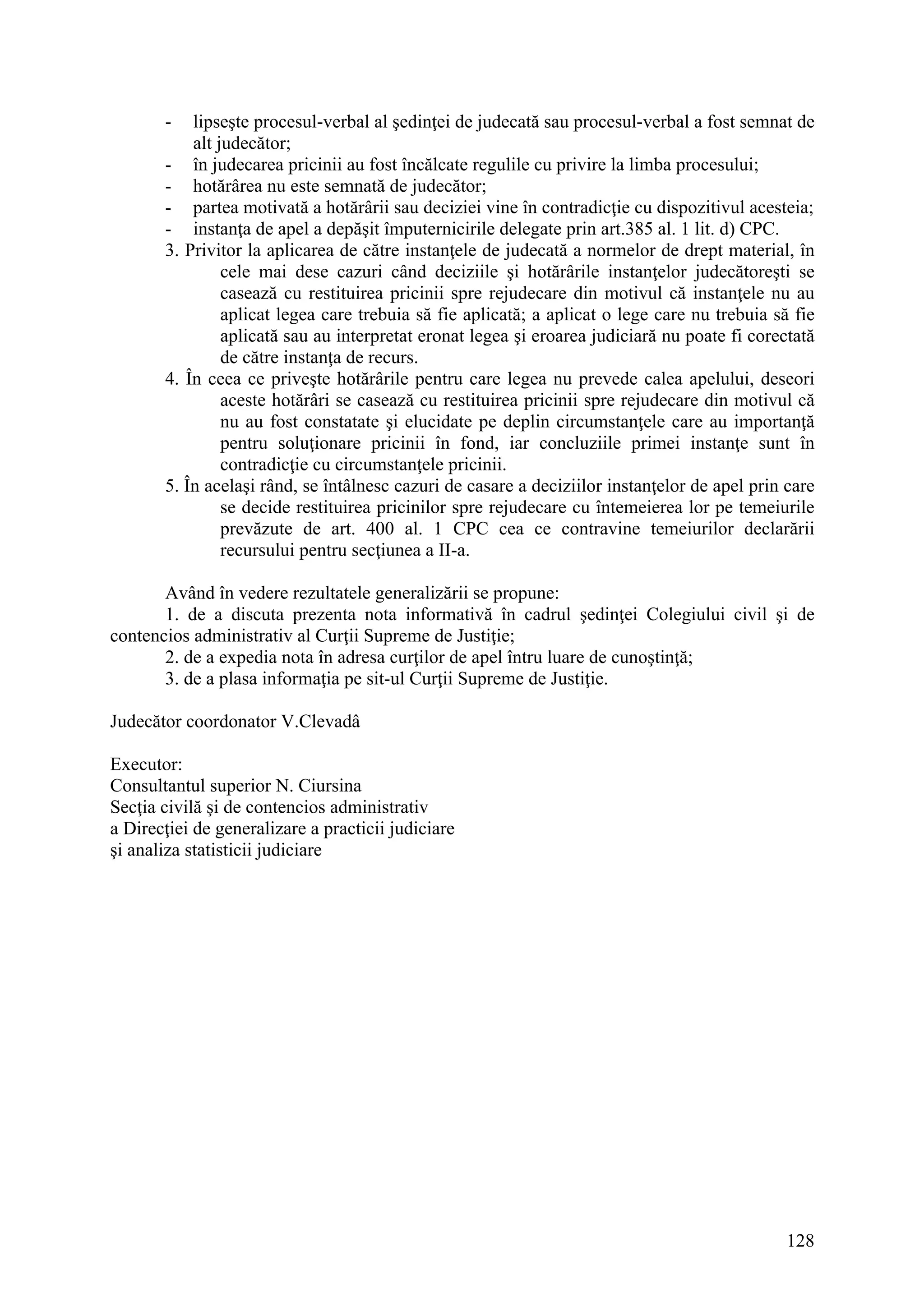 128
- lipseşte procesul-verbal al şedinţei de judecată sau procesul-verbal a fost semnat de
alt judecător;
- în judecarea pricinii au fost încălcate regulile cu privire la limba procesului;
- hotărârea nu este semnată de judecător;
- partea motivată a hotărârii sau deciziei vine în contradicţie cu dispozitivul acesteia;
- instanţa de apel a depăşit împuternicirile delegate prin art.385 al. 1 lit. d) CPC.
3. Privitor la aplicarea de către instanţele de judecată a normelor de drept material, în
cele mai dese cazuri când deciziile şi hotărârile instanţelor judecătoreşti se
casează cu restituirea pricinii spre rejudecare din motivul că instanţele nu au
aplicat legea care trebuia să fie aplicată; a aplicat o lege care nu trebuia să fie
aplicată sau au interpretat eronat legea şi eroarea judiciară nu poate fi corectată
de către instanţa de recurs.
4. În ceea ce priveşte hotărârile pentru care legea nu prevede calea apelului, deseori
aceste hotărâri se casează cu restituirea pricinii spre rejudecare din motivul că
nu au fost constatate şi elucidate pe deplin circumstanţele care au importanţă
pentru soluţionare pricinii în fond, iar concluziile primei instanţe sunt în
contradicţie cu circumstanţele pricinii.
5. În acelaşi rând, se întâlnesc cazuri de casare a deciziilor instanţelor de apel prin care
se decide restituirea pricinilor spre rejudecare cu întemeierea lor pe temeiurile
prevăzute de art. 400 al. 1 CPC cea ce contravine temeiurilor declarării
recursului pentru secţiunea a II-a.
Având în vedere rezultatele generalizării se propune:
1. de a discuta prezenta nota informativă în cadrul şedinţei Colegiului civil şi de
contencios administrativ al Curţii Supreme de Justiţie;
2. de a expedia nota în adresa curţilor de apel întru luare de cunoştinţă;
3. de a plasa informaţia pe sit-ul Curţii Supreme de Justiţie.
Judecător coordonator V.Clevadâ
Executor:
Consultantul superior N. Ciursina
Secţia civilă şi de contencios administrativ
a Direcţiei de generalizare a practicii judiciare
şi analiza statisticii judiciare
 