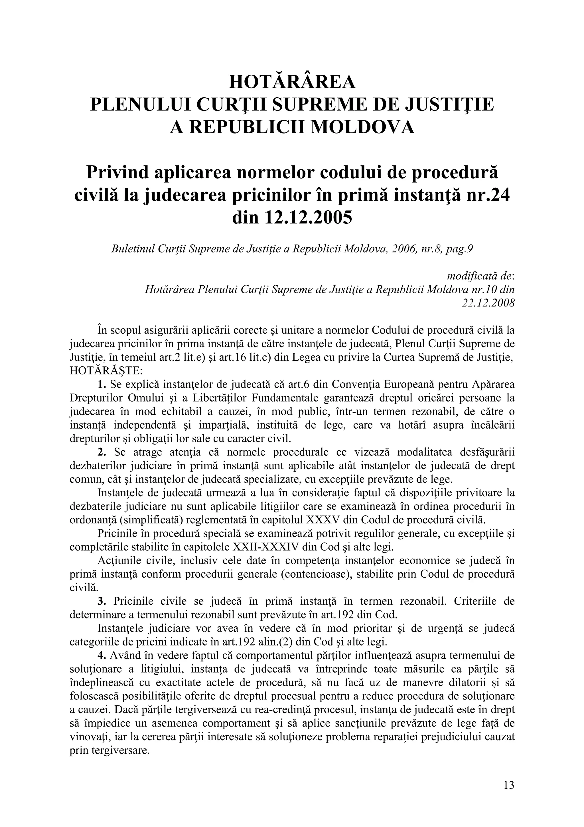 13
HOTĂRÂREA
PLENULUI CURŢII SUPREME DE JUSTIŢIE
A REPUBLICII MOLDOVA
Privind aplicarea normelor codului de procedură
civilă la judecarea pricinilor în primă instanţă nr.24
din 12.12.2005
Buletinul Curţii Supreme de Justiţie a Republicii Moldova, 2006, nr.8, pag.9
modificată de:
Hotărârea Plenului Curţii Supreme de Justiţie a Republicii Moldova nr.10 din
22.12.2008
În scopul asigurării aplicării corecte şi unitare a normelor Codului de procedură civilă la
judecarea pricinilor în prima instanţă de către instanţele de judecată, Plenul Curţii Supreme de
Justiţie, în temeiul art.2 lit.e) şi art.16 lit.c) din Legea cu privire la Curtea Supremă de Justiţie,
HOTĂRĂŞTE:
1. Se explică instanţelor de judecată că art.6 din Convenţia Europeană pentru Apărarea
Drepturilor Omului şi a Libertăţilor Fundamentale garantează dreptul oricărei persoane la
judecarea în mod echitabil a cauzei, în mod public, într-un termen rezonabil, de către o
instanţă independentă şi imparţială, instituită de lege, care va hotărî asupra încălcării
drepturilor şi obligaţii lor sale cu caracter civil.
2. Se atrage atenţia că normele procedurale ce vizează modalitatea desfăşurării
dezbaterilor judiciare în primă instanţă sunt aplicabile atât instanţelor de judecată de drept
comun, cât şi instanţelor de judecată specializate, cu excepţiile prevăzute de lege.
Instanţele de judecată urmează a lua în consideraţie faptul că dispoziţiile privitoare la
dezbaterile judiciare nu sunt aplicabile litigiilor care se examinează în ordinea procedurii în
ordonanţă (simplificată) reglementată în capitolul XXXV din Codul de procedură civilă.
Pricinile în procedură specială se examinează potrivit regulilor generale, cu excepţiile şi
completările stabilite în capitolele XXII-XXXIV din Cod şi alte legi.
Acţiunile civile, inclusiv cele date în competenţa instanţelor economice se judecă în
primă instanţă conform procedurii generale (contencioase), stabilite prin Codul de procedură
civilă.
3. Pricinile civile se judecă în primă instanţă în termen rezonabil. Criteriile de
determinare a termenului rezonabil sunt prevăzute în art.192 din Cod.
Instanţele judiciare vor avea în vedere că în mod prioritar şi de urgenţă se judecă
categoriile de pricini indicate în art.192 alin.(2) din Cod şi alte legi.
4. Având în vedere faptul că comportamentul părţilor influenţează asupra termenului de
soluţionare a litigiului, instanţa de judecată va întreprinde toate măsurile ca părţile să
îndeplinească cu exactitate actele de procedură, să nu facă uz de manevre dilatorii şi să
folosească posibilităţile oferite de dreptul procesual pentru a reduce procedura de soluţionare
a cauzei. Dacă părţile tergiversează cu rea-credinţă procesul, instanţa de judecată este în drept
să împiedice un asemenea comportament şi să aplice sancţiunile prevăzute de lege faţă de
vinovaţi, iar la cererea părţii interesate să soluţioneze problema reparaţiei prejudiciului cauzat
prin tergiversare.
 