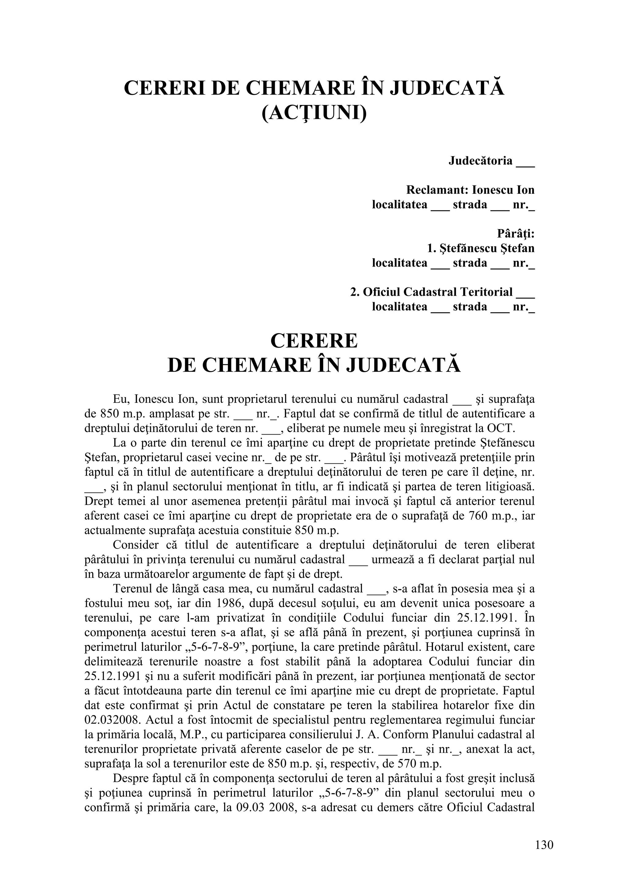 130
CERERI DE CHEMARE ÎN JUDECATĂ
(ACŢIUNI)
Judecătoria ___
Reclamant: Ionescu Ion
localitatea ___ strada ___ nr._
Pârâţi:
1. Ştefănescu Ştefan
localitatea ___ strada ___ nr._
2. Oficiul Cadastral Teritorial ___
localitatea ___ strada ___ nr._
CERERE
DE CHEMARE ÎN JUDECATĂ
Eu, Ionescu Ion, sunt proprietarul terenului cu numărul cadastral ___ şi suprafaţa
de 850 m.p. amplasat pe str. ___ nr._. Faptul dat se confirmă de titlul de autentificare a
dreptului deţinătorului de teren nr. ___, eliberat pe numele meu şi înregistrat la OCT.
La o parte din terenul ce îmi aparţine cu drept de proprietate pretinde Ştefănescu
Ştefan, proprietarul casei vecine nr._ de pe str. ___. Pârâtul îşi motivează pretenţiile prin
faptul că în titlul de autentificare a dreptului deţinătorului de teren pe care îl deţine, nr.
___, şi în planul sectorului menţionat în titlu, ar fi indicată şi partea de teren litigioasă.
Drept temei al unor asemenea pretenţii pârâtul mai invocă şi faptul că anterior terenul
aferent casei ce îmi aparţine cu drept de proprietate era de o suprafaţă de 760 m.p., iar
actualmente suprafaţa acestuia constituie 850 m.p.
Consider că titlul de autentificare a dreptului deţinătorului de teren eliberat
pârâtului în privinţa terenului cu numărul cadastral ___ urmează a fi declarat parţial nul
în baza următoarelor argumente de fapt şi de drept.
Terenul de lângă casa mea, cu numărul cadastral ___, s-a aflat în posesia mea şi a
fostului meu soţ, iar din 1986, după decesul soţului, eu am devenit unica posesoare a
terenului, pe care l-am privatizat în condiţiile Codului funciar din 25.12.1991. În
componenţa acestui teren s-a aflat, şi se află până în prezent, şi porţiunea cuprinsă în
perimetrul laturilor „5-6-7-8-9”, porţiune, la care pretinde pârâtul. Hotarul existent, care
delimitează terenurile noastre a fost stabilit până la adoptarea Codului funciar din
25.12.1991 şi nu a suferit modificări până în prezent, iar porţiunea menţionată de sector
a făcut întotdeauna parte din terenul ce îmi aparţine mie cu drept de proprietate. Faptul
dat este confirmat şi prin Actul de constatare pe teren la stabilirea hotarelor fixe din
02.032008. Actul a fost întocmit de specialistul pentru reglementarea regimului funciar
la primăria locală, M.P., cu participarea consilierului J. A. Conform Planului cadastral al
terenurilor proprietate privată aferente caselor de pe str. ___ nr._ şi nr._, anexat la act,
suprafaţa la sol a terenurilor este de 850 m.p. şi, respectiv, de 570 m.p.
Despre faptul că în componenţa sectorului de teren al pârâtului a fost greşit inclusă
şi poţiunea cuprinsă în perimetrul laturilor „5-6-7-8-9” din planul sectorului meu o
confirmă şi primăria care, la 09.03 2008, s-a adresat cu demers către Oficiul Cadastral
 