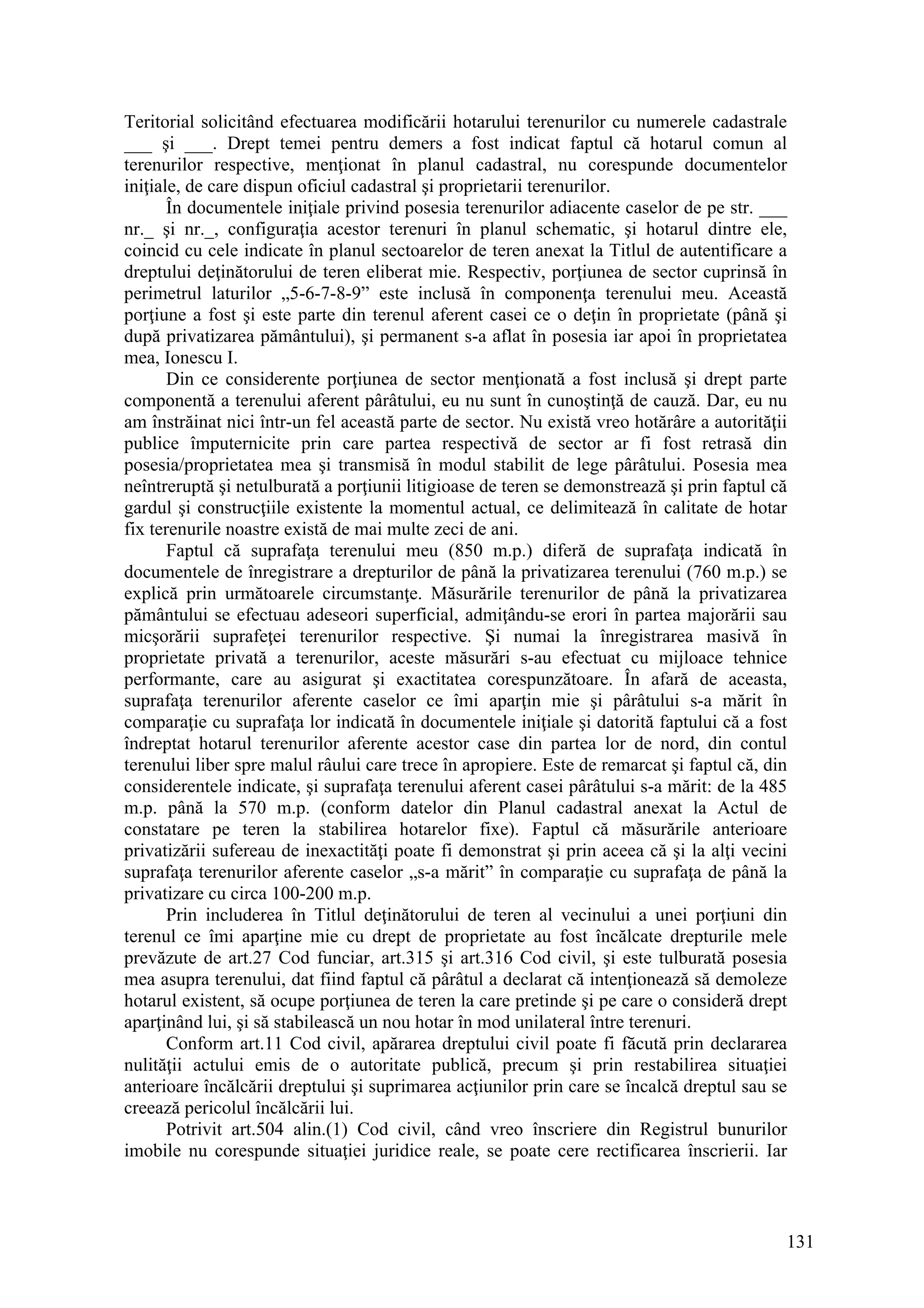 131
Teritorial solicitând efectuarea modificării hotarului terenurilor cu numerele cadastrale
___ şi ___. Drept temei pentru demers a fost indicat faptul că hotarul comun al
terenurilor respective, menţionat în planul cadastral, nu corespunde documentelor
iniţiale, de care dispun oficiul cadastral şi proprietarii terenurilor.
În documentele iniţiale privind posesia terenurilor adiacente caselor de pe str. ___
nr._ şi nr._, configuraţia acestor terenuri în planul schematic, şi hotarul dintre ele,
coincid cu cele indicate în planul sectoarelor de teren anexat la Titlul de autentificare a
dreptului deţinătorului de teren eliberat mie. Respectiv, porţiunea de sector cuprinsă în
perimetrul laturilor „5-6-7-8-9” este inclusă în componenţa terenului meu. Această
porţiune a fost şi este parte din terenul aferent casei ce o deţin în proprietate (până şi
după privatizarea pământului), şi permanent s-a aflat în posesia iar apoi în proprietatea
mea, Ionescu I.
Din ce considerente porţiunea de sector menţionată a fost inclusă şi drept parte
componentă a terenului aferent pârâtului, eu nu sunt în cunoştinţă de cauză. Dar, eu nu
am înstrăinat nici într-un fel această parte de sector. Nu există vreo hotărâre a autorităţii
publice împuternicite prin care partea respectivă de sector ar fi fost retrasă din
posesia/proprietatea mea şi transmisă în modul stabilit de lege pârâtului. Posesia mea
neîntreruptă şi netulburată a porţiunii litigioase de teren se demonstrează şi prin faptul că
gardul şi construcţiile existente la momentul actual, ce delimitează în calitate de hotar
fix terenurile noastre există de mai multe zeci de ani.
Faptul că suprafaţa terenului meu (850 m.p.) diferă de suprafaţa indicată în
documentele de înregistrare a drepturilor de până la privatizarea terenului (760 m.p.) se
explică prin următoarele circumstanţe. Măsurările terenurilor de până la privatizarea
pământului se efectuau adeseori superficial, admiţându-se erori în partea majorării sau
micşorării suprafeţei terenurilor respective. Şi numai la înregistrarea masivă în
proprietate privată a terenurilor, aceste măsurări s-au efectuat cu mijloace tehnice
performante, care au asigurat şi exactitatea corespunzătoare. În afară de aceasta,
suprafaţa terenurilor aferente caselor ce îmi aparţin mie şi pârâtului s-a mărit în
comparaţie cu suprafaţa lor indicată în documentele iniţiale şi datorită faptului că a fost
îndreptat hotarul terenurilor aferente acestor case din partea lor de nord, din contul
terenului liber spre malul râului care trece în apropiere. Este de remarcat şi faptul că, din
considerentele indicate, şi suprafaţa terenului aferent casei pârâtului s-a mărit: de la 485
m.p. până la 570 m.p. (conform datelor din Planul cadastral anexat la Actul de
constatare pe teren la stabilirea hotarelor fixe). Faptul că măsurările anterioare
privatizării sufereau de inexactităţi poate fi demonstrat şi prin aceea că şi la alţi vecini
suprafaţa terenurilor aferente caselor „s-a mărit” în comparaţie cu suprafaţa de până la
privatizare cu circa 100-200 m.p.
Prin includerea în Titlul deţinătorului de teren al vecinului a unei porţiuni din
terenul ce îmi aparţine mie cu drept de proprietate au fost încălcate drepturile mele
prevăzute de art.27 Cod funciar, art.315 şi art.316 Cod civil, şi este tulburată posesia
mea asupra terenului, dat fiind faptul că pârâtul a declarat că intenţionează să demoleze
hotarul existent, să ocupe porţiunea de teren la care pretinde şi pe care o consideră drept
aparţinând lui, şi să stabilească un nou hotar în mod unilateral între terenuri.
Conform art.11 Cod civil, apărarea dreptului civil poate fi făcută prin declararea
nulităţii actului emis de o autoritate publică, precum şi prin restabilirea situaţiei
anterioare încălcării dreptului şi suprimarea acţiunilor prin care se încalcă dreptul sau se
creează pericolul încălcării lui.
Potrivit art.504 alin.(1) Cod civil, când vreo înscriere din Registrul bunurilor
imobile nu corespunde situaţiei juridice reale, se poate cere rectificarea înscrierii. Iar
 