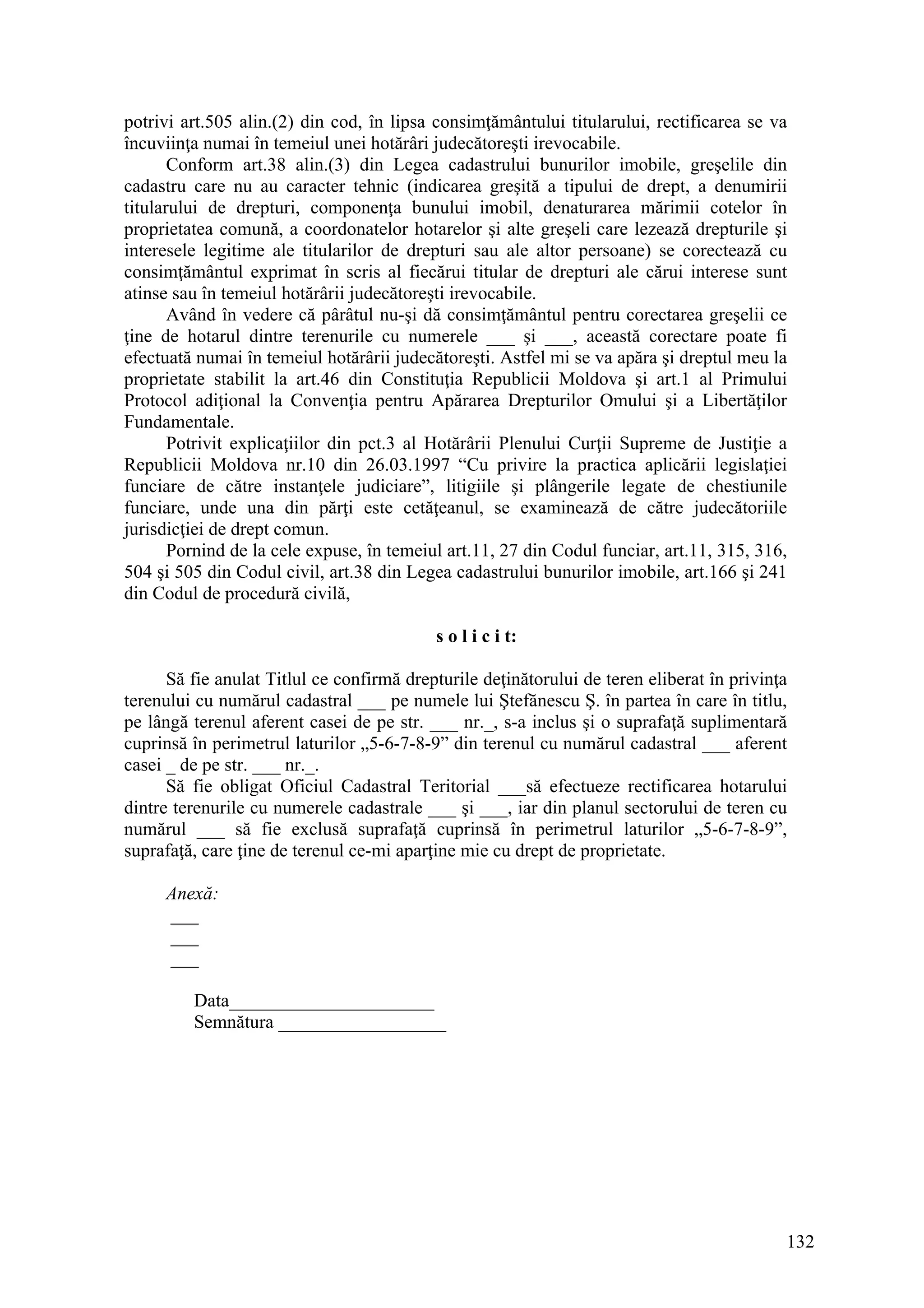 132
potrivi art.505 alin.(2) din cod, în lipsa consimţământului titularului, rectificarea se va
încuviinţa numai în temeiul unei hotărâri judecătoreşti irevocabile.
Conform art.38 alin.(3) din Legea cadastrului bunurilor imobile, greşelile din
cadastru care nu au caracter tehnic (indicarea greşită a tipului de drept, a denumirii
titularului de drepturi, componenţa bunului imobil, denaturarea mărimii cotelor în
proprietatea comună, a coordonatelor hotarelor şi alte greşeli care lezează drepturile şi
interesele legitime ale titularilor de drepturi sau ale altor persoane) se corectează cu
consimţământul exprimat în scris al fiecărui titular de drepturi ale cărui interese sunt
atinse sau în temeiul hotărârii judecătoreşti irevocabile.
Având în vedere că pârâtul nu-şi dă consimţământul pentru corectarea greşelii ce
ţine de hotarul dintre terenurile cu numerele ___ şi ___, această corectare poate fi
efectuată numai în temeiul hotărârii judecătoreşti. Astfel mi se va apăra şi dreptul meu la
proprietate stabilit la art.46 din Constituţia Republicii Moldova şi art.1 al Primului
Protocol adiţional la Convenţia pentru Apărarea Drepturilor Omului şi a Libertăţilor
Fundamentale.
Potrivit explicaţiilor din pct.3 al Hotărârii Plenului Curţii Supreme de Justiţie a
Republicii Moldova nr.10 din 26.03.1997 “Cu privire la practica aplicării legislaţiei
funciare de către instanţele judiciare”, litigiile şi plângerile legate de chestiunile
funciare, unde una din părţi este cetăţeanul, se examinează de către judecătoriile
jurisdicţiei de drept comun.
Pornind de la cele expuse, în temeiul art.11, 27 din Codul funciar, art.11, 315, 316,
504 şi 505 din Codul civil, art.38 din Legea cadastrului bunurilor imobile, art.166 şi 241
din Codul de procedură civilă,
s o l i c i t:
Să fie anulat Titlul ce confirmă drepturile deţinătorului de teren eliberat în privinţa
terenului cu numărul cadastral ___ pe numele lui Ştefănescu Ş. în partea în care în titlu,
pe lângă terenul aferent casei de pe str. ___ nr._, s-a inclus şi o suprafaţă suplimentară
cuprinsă în perimetrul laturilor „5-6-7-8-9” din terenul cu numărul cadastral ___ aferent
casei _ de pe str. ___ nr._.
Să fie obligat Oficiul Cadastral Teritorial ___să efectueze rectificarea hotarului
dintre terenurile cu numerele cadastrale ___ şi ___, iar din planul sectorului de teren cu
numărul ___ să fie exclusă suprafaţă cuprinsă în perimetrul laturilor „5-6-7-8-9”,
suprafaţă, care ţine de terenul ce-mi aparţine mie cu drept de proprietate.
Anexă:
___
___
___
Data______________________
Semnătura __________________
 