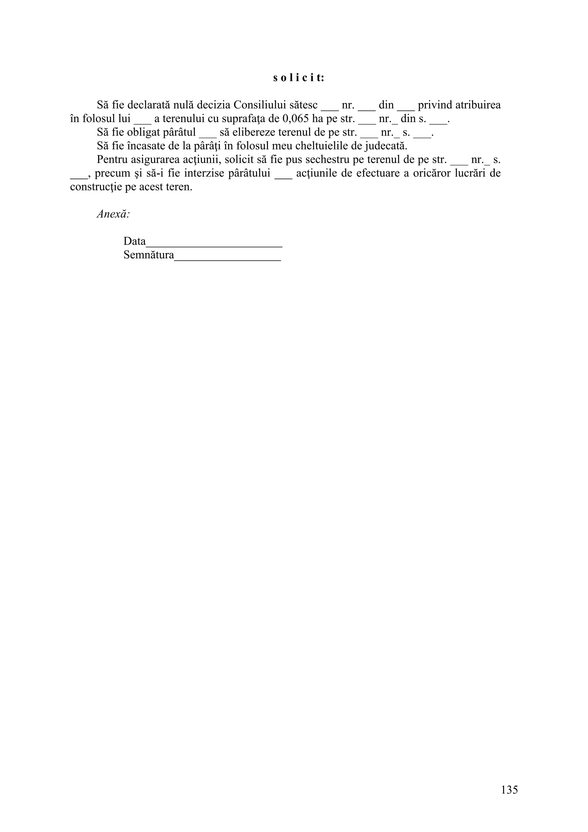 135
s o l i c i t:
Să fie declarată nulă decizia Consiliului sătesc ___ nr. ___ din ___ privind atribuirea
în folosul lui ___ a terenului cu suprafaţa de 0,065 ha pe str. ___ nr._ din s. ___.
Să fie obligat pârâtul ___ să elibereze terenul de pe str. ___ nr._ s. ___.
Să fie încasate de la pârâţi în folosul meu cheltuielile de judecată.
Pentru asigurarea acţiunii, solicit să fie pus sechestru pe terenul de pe str. ___ nr._ s.
___, precum şi să-i fie interzise pârâtului ___ acţiunile de efectuare a oricăror lucrări de
construcţie pe acest teren.
Anexă:
Data_______________________
Semnătura__________________
 