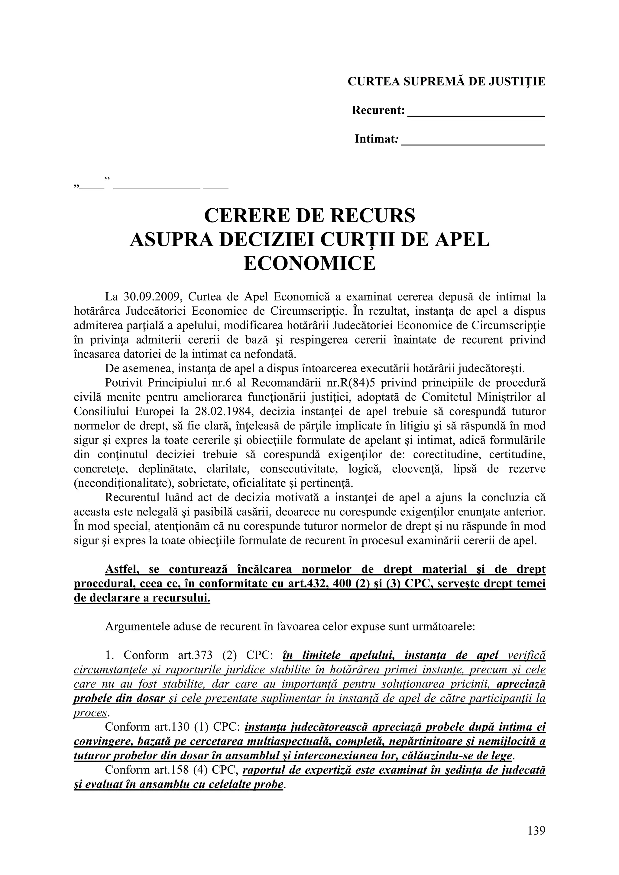 139
CURTEA SUPREMĂ DE JUSTIŢIE
Recurent: ______________________
Intimat: _______________________
„____” ______________ ____
CERERE DE RECURS
ASUPRA DECIZIEI CURŢII DE APEL
ECONOMICE
La 30.09.2009, Curtea de Apel Economică a examinat cererea depusă de intimat la
hotărârea Judecătoriei Economice de Circumscripţie. În rezultat, instanţa de apel a dispus
admiterea parţială a apelului, modificarea hotărârii Judecătoriei Economice de Circumscripţie
în privinţa admiterii cererii de bază şi respingerea cererii înaintate de recurent privind
încasarea datoriei de la intimat ca nefondată.
De asemenea, instanţa de apel a dispus întoarcerea executării hotărârii judecătoreşti.
Potrivit Principiului nr.6 al Recomandării nr.R(84)5 privind principiile de procedură
civilă menite pentru ameliorarea funcţionării justiţiei, adoptată de Comitetul Miniştrilor al
Consiliului Europei la 28.02.1984, decizia instanţei de apel trebuie să corespundă tuturor
normelor de drept, să fie clară, înţeleasă de părţile implicate în litigiu şi să răspundă în mod
sigur şi expres la toate cererile şi obiecţiile formulate de apelant şi intimat, adică formulările
din conţinutul deciziei trebuie să corespundă exigenţilor de: corectitudine, certitudine,
concreteţe, deplinătate, claritate, consecutivitate, logică, elocvenţă, lipsă de rezerve
(necondiţionalitate), sobrietate, oficialitate şi pertinenţă.
Recurentul luând act de decizia motivată a instanţei de apel a ajuns la concluzia că
aceasta este nelegală şi pasibilă casării, deoarece nu corespunde exigenţilor enunţate anterior.
În mod special, atenţionăm că nu corespunde tuturor normelor de drept şi nu răspunde în mod
sigur şi expres la toate obiecţiile formulate de recurent în procesul examinării cererii de apel.
Astfel, se conturează încălcarea normelor de drept material şi de drept
procedural, ceea ce, în conformitate cu art.432, 400 (2) şi (3) CPC, serveşte drept temei
de declarare a recursului.
Argumentele aduse de recurent în favoarea celor expuse sunt următoarele:
1. Conform art.373 (2) CPC: în limitele apelului, instanţa de apel verifică
circumstanţele şi raporturile juridice stabilite în hotărârea primei instanţe, precum şi cele
care nu au fost stabilite, dar care au importanţă pentru soluţionarea pricinii, apreciază
probele din dosar şi cele prezentate suplimentar în instanţă de apel de către participanţii la
proces.
Conform art.130 (1) CPC: instanţa judecătorească apreciază probele după intima ei
convingere, bazată pe cercetarea multiaspectuală, completă, nepărtinitoare şi nemijlocită a
tuturor probelor din dosar în ansamblul şi interconexiunea lor, călăuzindu-se de lege.
Conform art.158 (4) CPC, raportul de expertiză este examinat în şedinţa de judecată
şi evaluat în ansamblu cu celelalte probe.
 