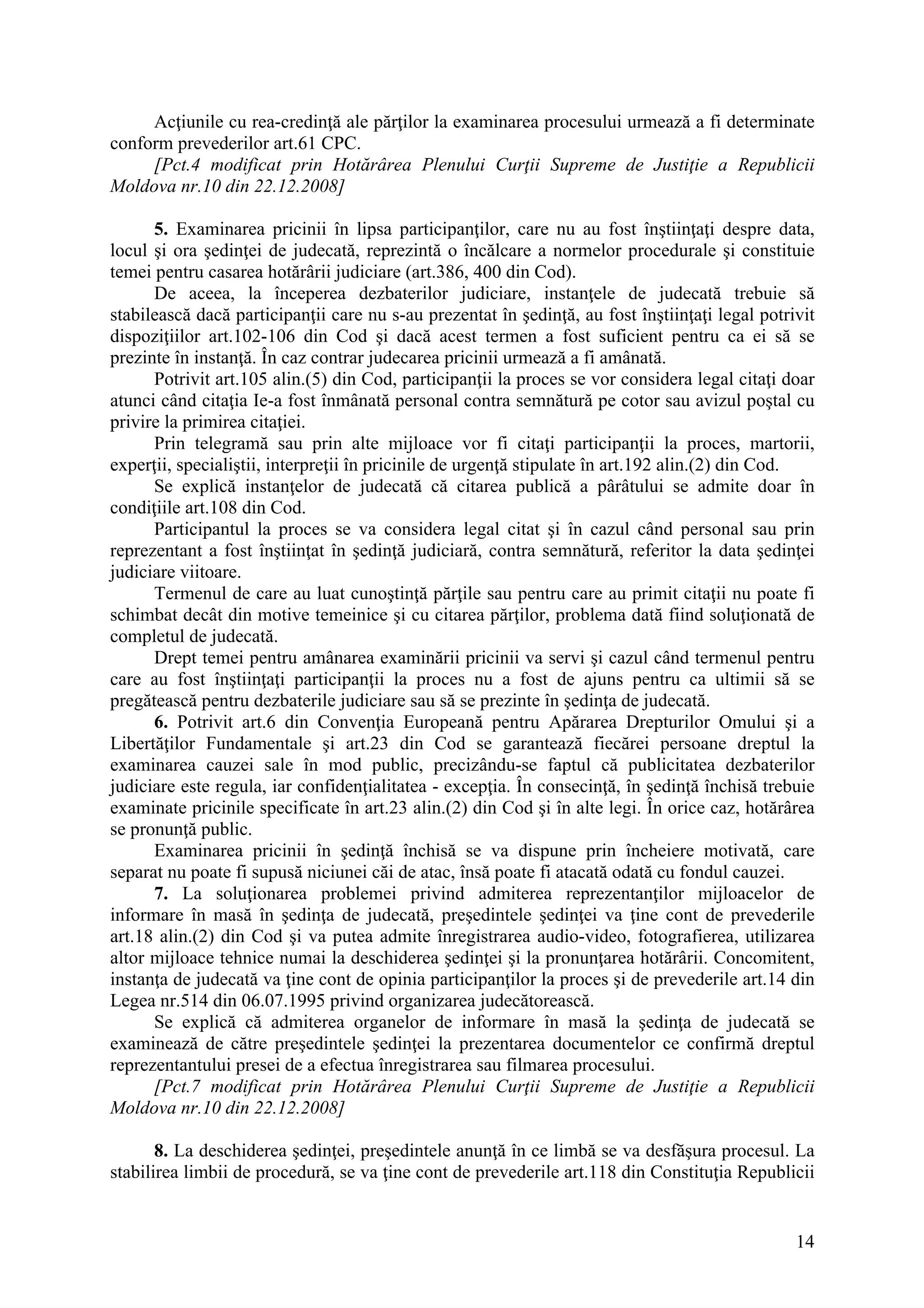 14
Acţiunile cu rea-credinţă ale părţilor la examinarea procesului urmează a fi determinate
conform prevederilor art.61 CPC.
[Pct.4 modificat prin Hotărârea Plenului Curţii Supreme de Justiţie a Republicii
Moldova nr.10 din 22.12.2008]
5. Examinarea pricinii în lipsa participanţilor, care nu au fost înştiinţaţi despre data,
locul şi ora şedinţei de judecată, reprezintă o încălcare a normelor procedurale şi constituie
temei pentru casarea hotărârii judiciare (art.386, 400 din Cod).
De aceea, la începerea dezbaterilor judiciare, instanţele de judecată trebuie să
stabilească dacă participanţii care nu s-au prezentat în şedinţă, au fost înştiinţaţi legal potrivit
dispoziţiilor art.102-106 din Cod şi dacă acest termen a fost suficient pentru ca ei să se
prezinte în instanţă. În caz contrar judecarea pricinii urmează a fi amânată.
Potrivit art.105 alin.(5) din Cod, participanţii la proces se vor considera legal citaţi doar
atunci când citaţia Ie-a fost înmânată personal contra semnătură pe cotor sau avizul poştal cu
privire la primirea citaţiei.
Prin telegramă sau prin alte mijloace vor fi citaţi participanţii la proces, martorii,
experţii, specialiştii, interpreţii în pricinile de urgenţă stipulate în art.192 alin.(2) din Cod.
Se explică instanţelor de judecată că citarea publică a pârâtului se admite doar în
condiţiile art.108 din Cod.
Participantul la proces se va considera legal citat şi în cazul când personal sau prin
reprezentant a fost înştiinţat în şedinţă judiciară, contra semnătură, referitor la data şedinţei
judiciare viitoare.
Termenul de care au luat cunoştinţă părţile sau pentru care au primit citaţii nu poate fi
schimbat decât din motive temeinice şi cu citarea părţilor, problema dată fiind soluţionată de
completul de judecată.
Drept temei pentru amânarea examinării pricinii va servi şi cazul când termenul pentru
care au fost înştiinţaţi participanţii la proces nu a fost de ajuns pentru ca ultimii să se
pregătească pentru dezbaterile judiciare sau să se prezinte în şedinţa de judecată.
6. Potrivit art.6 din Convenţia Europeană pentru Apărarea Drepturilor Omului şi a
Libertăţilor Fundamentale şi art.23 din Cod se garantează fiecărei persoane dreptul la
examinarea cauzei sale în mod public, precizându-se faptul că publicitatea dezbaterilor
judiciare este regula, iar confidenţialitatea - excepţia. În consecinţă, în şedinţă închisă trebuie
examinate pricinile specificate în art.23 alin.(2) din Cod şi în alte legi. În orice caz, hotărârea
se pronunţă public.
Examinarea pricinii în şedinţă închisă se va dispune prin încheiere motivată, care
separat nu poate fi supusă niciunei căi de atac, însă poate fi atacată odată cu fondul cauzei.
7. La soluţionarea problemei privind admiterea reprezentanţilor mijloacelor de
informare în masă în şedinţa de judecată, preşedintele şedinţei va ţine cont de prevederile
art.18 alin.(2) din Cod şi va putea admite înregistrarea audio-video, fotografierea, utilizarea
altor mijloace tehnice numai la deschiderea şedinţei şi la pronunţarea hotărârii. Concomitent,
instanţa de judecată va ţine cont de opinia participanţilor la proces şi de prevederile art.14 din
Legea nr.514 din 06.07.1995 privind organizarea judecătorească.
Se explică că admiterea organelor de informare în masă la şedinţa de judecată se
examinează de către preşedintele şedinţei la prezentarea documentelor ce confirmă dreptul
reprezentantului presei de a efectua înregistrarea sau filmarea procesului.
[Pct.7 modificat prin Hotărârea Plenului Curţii Supreme de Justiţie a Republicii
Moldova nr.10 din 22.12.2008]
8. La deschiderea şedinţei, preşedintele anunţă în ce limbă se va desfăşura procesul. La
stabilirea limbii de procedură, se va ţine cont de prevederile art.118 din Constituţia Republicii
 