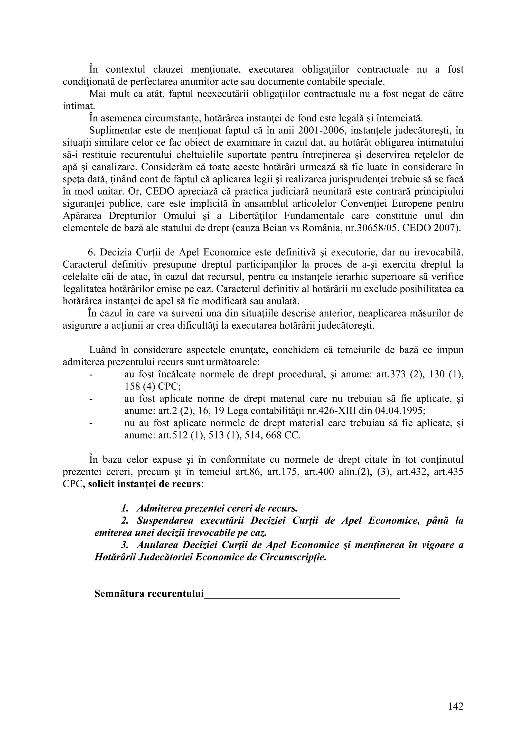 142
În contextul clauzei menţionate, executarea obligaţiilor contractuale nu a fost
condiţionată de perfectarea anumitor acte sau documente contabile speciale.
Mai mult ca atât, faptul neexecutării obligaţiilor contractuale nu a fost negat de către
intimat.
În asemenea circumstanţe, hotărârea instanţei de fond este legală şi întemeiată.
Suplimentar este de menţionat faptul că în anii 2001-2006, instanţele judecătoreşti, în
situaţii similare celor ce fac obiect de examinare în cazul dat, au hotărât obligarea intimatului
să-i restituie recurentului cheltuielile suportate pentru întreţinerea şi deservirea reţelelor de
apă şi canalizare. Considerăm că toate aceste hotărâri urmează să fie luate în considerare în
speţa dată, ţinând cont de faptul că aplicarea legii şi realizarea jurisprudenţei trebuie să se facă
în mod unitar. Or, CEDO apreciază că practica judiciară neunitară este contrară principiului
siguranţei publice, care este implicită în ansamblul articolelor Convenţiei Europene pentru
Apărarea Drepturilor Omului şi a Libertăţilor Fundamentale care constituie unul din
elementele de bază ale statului de drept (cauza Beian vs România, nr.30658/05, CEDO 2007).
6. Decizia Curţii de Apel Economice este definitivă şi executorie, dar nu irevocabilă.
Caracterul definitiv presupune dreptul participanţilor la proces de a-şi exercita dreptul la
celelalte căi de atac, în cazul dat recursul, pentru ca instanţele ierarhic superioare să verifice
legalitatea hotărârilor emise pe caz. Caracterul definitiv al hotărârii nu exclude posibilitatea ca
hotărârea instanţei de apel să fie modificată sau anulată.
În cazul în care va surveni una din situaţiile descrise anterior, neaplicarea măsurilor de
asigurare a acţiunii ar crea dificultăţi la executarea hotărârii judecătoreşti.
Luând în considerare aspectele enunţate, conchidem că temeiurile de bază ce impun
admiterea prezentului recurs sunt următoarele:
- au fost încălcate normele de drept procedural, şi anume: art.373 (2), 130 (1),
158 (4) CPC;
- au fost aplicate norme de drept material care nu trebuiau să fie aplicate, şi
anume: art.2 (2), 16, 19 Lega contabilităţii nr.426-XIII din 04.04.1995;
- nu au fost aplicate normele de drept material care trebuiau să fie aplicate, şi
anume: art.512 (1), 513 (1), 514, 668 CC.
În baza celor expuse şi în conformitate cu normele de drept citate în tot conţinutul
prezentei cereri, precum şi în temeiul art.86, art.175, art.400 alin.(2), (3), art.432, art.435
CPC, solicit instanţei de recurs:
1. Admiterea prezentei cereri de recurs.
2. Suspendarea executării Deciziei Curţii de Apel Economice, până la
emiterea unei decizii irevocabile pe caz.
3. Anularea Deciziei Curţii de Apel Economice şi menţinerea în vigoare a
Hotărârii Judecătoriei Economice de Circumscripţie.
Semnătura recurentului_____________________________________
 