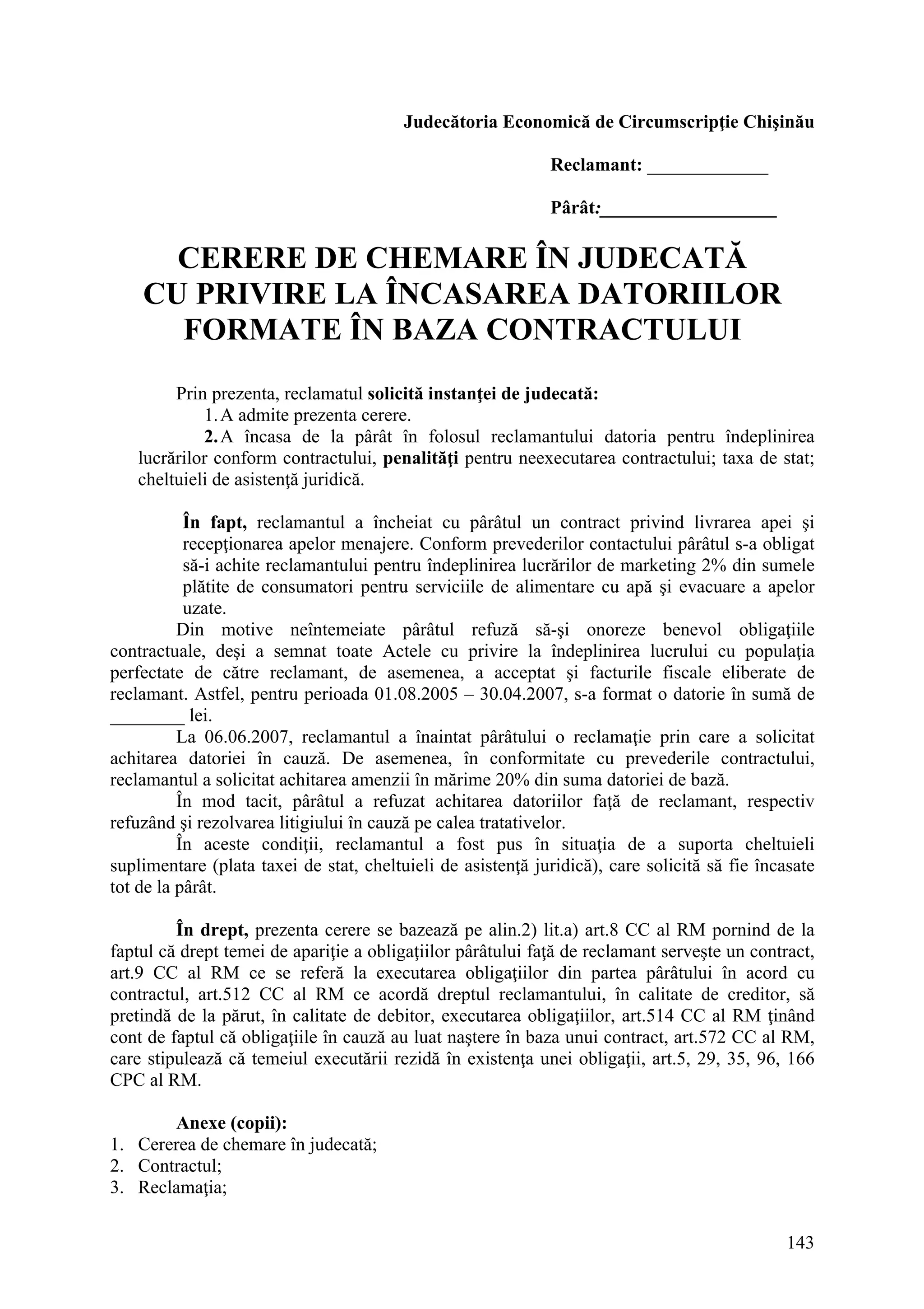 143
Judecătoria Economică de Circumscripţie Chişinău
Reclamant: _____________
Pârât:___________________
CERERE DE CHEMARE ÎN JUDECATĂ
CU PRIVIRE LA ÎNCASAREA DATORIILOR
FORMATE ÎN BAZA CONTRACTULUI
Prin prezenta, reclamatul solicită instanţei de judecată:
1.A admite prezenta cerere.
2.A încasa de la pârât în folosul reclamantului datoria pentru îndeplinirea
lucrărilor conform contractului, penalităţi pentru neexecutarea contractului; taxa de stat;
cheltuieli de asistenţă juridică.
În fapt, reclamantul a încheiat cu pârâtul un contract privind livrarea apei şi
recepţionarea apelor menajere. Conform prevederilor contactului pârâtul s-a obligat
să-i achite reclamantului pentru îndeplinirea lucrărilor de marketing 2% din sumele
plătite de consumatori pentru serviciile de alimentare cu apă şi evacuare a apelor
uzate.
Din motive neîntemeiate pârâtul refuză să-şi onoreze benevol obligaţiile
contractuale, deşi a semnat toate Actele cu privire la îndeplinirea lucrului cu populaţia
perfectate de către reclamant, de asemenea, a acceptat şi facturile fiscale eliberate de
reclamant. Astfel, pentru perioada 01.08.2005 – 30.04.2007, s-a format o datorie în sumă de
________ lei.
La 06.06.2007, reclamantul a înaintat pârâtului o reclamaţie prin care a solicitat
achitarea datoriei în cauză. De asemenea, în conformitate cu prevederile contractului,
reclamantul a solicitat achitarea amenzii în mărime 20% din suma datoriei de bază.
În mod tacit, pârâtul a refuzat achitarea datoriilor faţă de reclamant, respectiv
refuzând şi rezolvarea litigiului în cauză pe calea tratativelor.
În aceste condiţii, reclamantul a fost pus în situaţia de a suporta cheltuieli
suplimentare (plata taxei de stat, cheltuieli de asistenţă juridică), care solicită să fie încasate
tot de la pârât.
În drept, prezenta cerere se bazează pe alin.2) lit.a) art.8 CC al RM pornind de la
faptul că drept temei de apariţie a obligaţiilor pârâtului faţă de reclamant serveşte un contract,
art.9 CC al RM ce se referă la executarea obligaţiilor din partea pârâtului în acord cu
contractul, art.512 CC al RM ce acordă dreptul reclamantului, în calitate de creditor, să
pretindă de la părut, în calitate de debitor, executarea obligaţiilor, art.514 CC al RM ţinând
cont de faptul că obligaţiile în cauză au luat naştere în baza unui contract, art.572 CC al RM,
care stipulează că temeiul executării rezidă în existenţa unei obligaţii, art.5, 29, 35, 96, 166
CPC al RM.
Anexe (copii):
1. Cererea de chemare în judecată;
2. Contractul;
3. Reclamaţia;
 