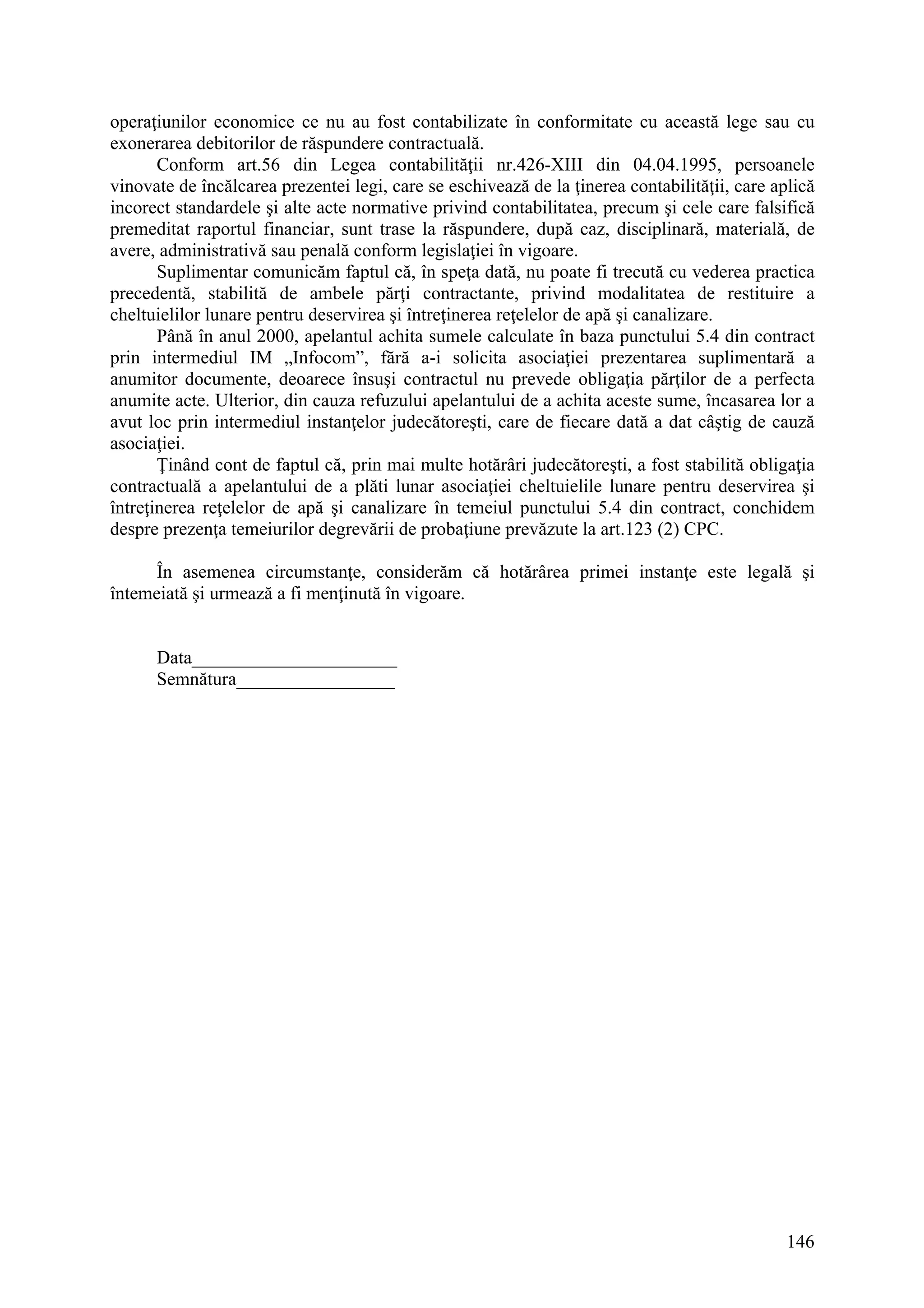 146
operaţiunilor economice ce nu au fost contabilizate în conformitate cu această lege sau cu
exonerarea debitorilor de răspundere contractuală.
Conform art.56 din Legea contabilităţii nr.426-XIII din 04.04.1995, persoanele
vinovate de încălcarea prezentei legi, care se eschivează de la ţinerea contabilităţii, care aplică
incorect standardele şi alte acte normative privind contabilitatea, precum şi cele care falsifică
premeditat raportul financiar, sunt trase la răspundere, după caz, disciplinară, materială, de
avere, administrativă sau penală conform legislaţiei în vigoare.
Suplimentar comunicăm faptul că, în speţa dată, nu poate fi trecută cu vederea practica
precedentă, stabilită de ambele părţi contractante, privind modalitatea de restituire a
cheltuielilor lunare pentru deservirea şi întreţinerea reţelelor de apă şi canalizare.
Până în anul 2000, apelantul achita sumele calculate în baza punctului 5.4 din contract
prin intermediul IM „Infocom”, fără a-i solicita asociaţiei prezentarea suplimentară a
anumitor documente, deoarece însuşi contractul nu prevede obligaţia părţilor de a perfecta
anumite acte. Ulterior, din cauza refuzului apelantului de a achita aceste sume, încasarea lor a
avut loc prin intermediul instanţelor judecătoreşti, care de fiecare dată a dat câştig de cauză
asociaţiei.
Ţinând cont de faptul că, prin mai multe hotărâri judecătoreşti, a fost stabilită obligaţia
contractuală a apelantului de a plăti lunar asociaţiei cheltuielile lunare pentru deservirea şi
întreţinerea reţelelor de apă şi canalizare în temeiul punctului 5.4 din contract, conchidem
despre prezenţa temeiurilor degrevării de probaţiune prevăzute la art.123 (2) CPC.
În asemenea circumstanţe, considerăm că hotărârea primei instanţe este legală şi
întemeiată şi urmează a fi menţinută în vigoare.
Data______________________
Semnătura_________________
 