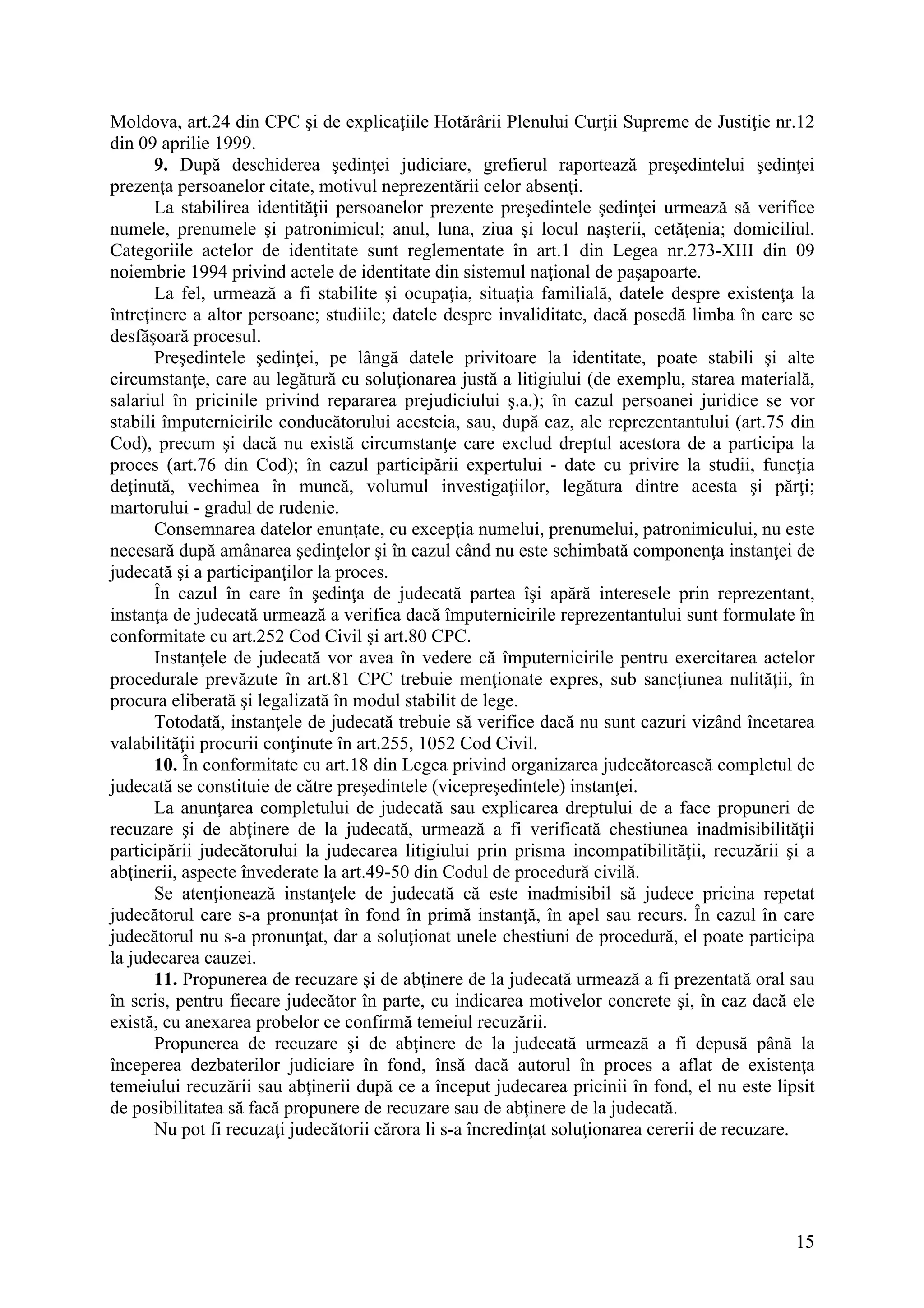 15
Moldova, art.24 din CPC şi de explicaţiile Hotărârii Plenului Curţii Supreme de Justiţie nr.12
din 09 aprilie 1999.
9. După deschiderea şedinţei judiciare, grefierul raportează preşedintelui şedinţei
prezenţa persoanelor citate, motivul neprezentării celor absenţi.
La stabilirea identităţii persoanelor prezente preşedintele şedinţei urmează să verifice
numele, prenumele şi patronimicul; anul, luna, ziua şi locul naşterii, cetăţenia; domiciliul.
Categoriile actelor de identitate sunt reglementate în art.1 din Legea nr.273-XIII din 09
noiembrie 1994 privind actele de identitate din sistemul naţional de paşapoarte.
La fel, urmează a fi stabilite şi ocupaţia, situaţia familială, datele despre existenţa la
întreţinere a altor persoane; studiile; datele despre invaliditate, dacă posedă limba în care se
desfăşoară procesul.
Preşedintele şedinţei, pe lângă datele privitoare la identitate, poate stabili şi alte
circumstanţe, care au legătură cu soluţionarea justă a litigiului (de exemplu, starea materială,
salariul în pricinile privind repararea prejudiciului ş.a.); în cazul persoanei juridice se vor
stabili împuternicirile conducătorului acesteia, sau, după caz, ale reprezentantului (art.75 din
Cod), precum şi dacă nu există circumstanţe care exclud dreptul acestora de a participa la
proces (art.76 din Cod); în cazul participării expertului - date cu privire la studii, funcţia
deţinută, vechimea în muncă, volumul investigaţiilor, legătura dintre acesta şi părţi;
martorului - gradul de rudenie.
Consemnarea datelor enunţate, cu excepţia numelui, prenumelui, patronimicului, nu este
necesară după amânarea şedinţelor şi în cazul când nu este schimbată componenţa instanţei de
judecată şi a participanţilor la proces.
În cazul în care în şedinţa de judecată partea îşi apără interesele prin reprezentant,
instanţa de judecată urmează a verifica dacă împuternicirile reprezentantului sunt formulate în
conformitate cu art.252 Cod Civil şi art.80 CPC.
Instanţele de judecată vor avea în vedere că împuternicirile pentru exercitarea actelor
procedurale prevăzute în art.81 CPC trebuie menţionate expres, sub sancţiunea nulităţii, în
procura eliberată şi legalizată în modul stabilit de lege.
Totodată, instanţele de judecată trebuie să verifice dacă nu sunt cazuri vizând încetarea
valabilităţii procurii conţinute în art.255, 1052 Cod Civil.
10. În conformitate cu art.18 din Legea privind organizarea judecătorească completul de
judecată se constituie de către preşedintele (vicepreşedintele) instanţei.
La anunţarea completului de judecată sau explicarea dreptului de a face propuneri de
recuzare şi de abţinere de la judecată, urmează a fi verificată chestiunea inadmisibilităţii
participării judecătorului la judecarea litigiului prin prisma incompatibilităţii, recuzării şi a
abţinerii, aspecte învederate la art.49-50 din Codul de procedură civilă.
Se atenţionează instanţele de judecată că este inadmisibil să judece pricina repetat
judecătorul care s-a pronunţat în fond în primă instanţă, în apel sau recurs. În cazul în care
judecătorul nu s-a pronunţat, dar a soluţionat unele chestiuni de procedură, el poate participa
la judecarea cauzei.
11. Propunerea de recuzare şi de abţinere de la judecată urmează a fi prezentată oral sau
în scris, pentru fiecare judecător în parte, cu indicarea motivelor concrete şi, în caz dacă ele
există, cu anexarea probelor ce confirmă temeiul recuzării.
Propunerea de recuzare şi de abţinere de la judecată urmează a fi depusă până la
începerea dezbaterilor judiciare în fond, însă dacă autorul în proces a aflat de existenţa
temeiului recuzării sau abţinerii după ce a început judecarea pricinii în fond, el nu este lipsit
de posibilitatea să facă propunere de recuzare sau de abţinere de la judecată.
Nu pot fi recuzaţi judecătorii cărora li s-a încredinţat soluţionarea cererii de recuzare.
 