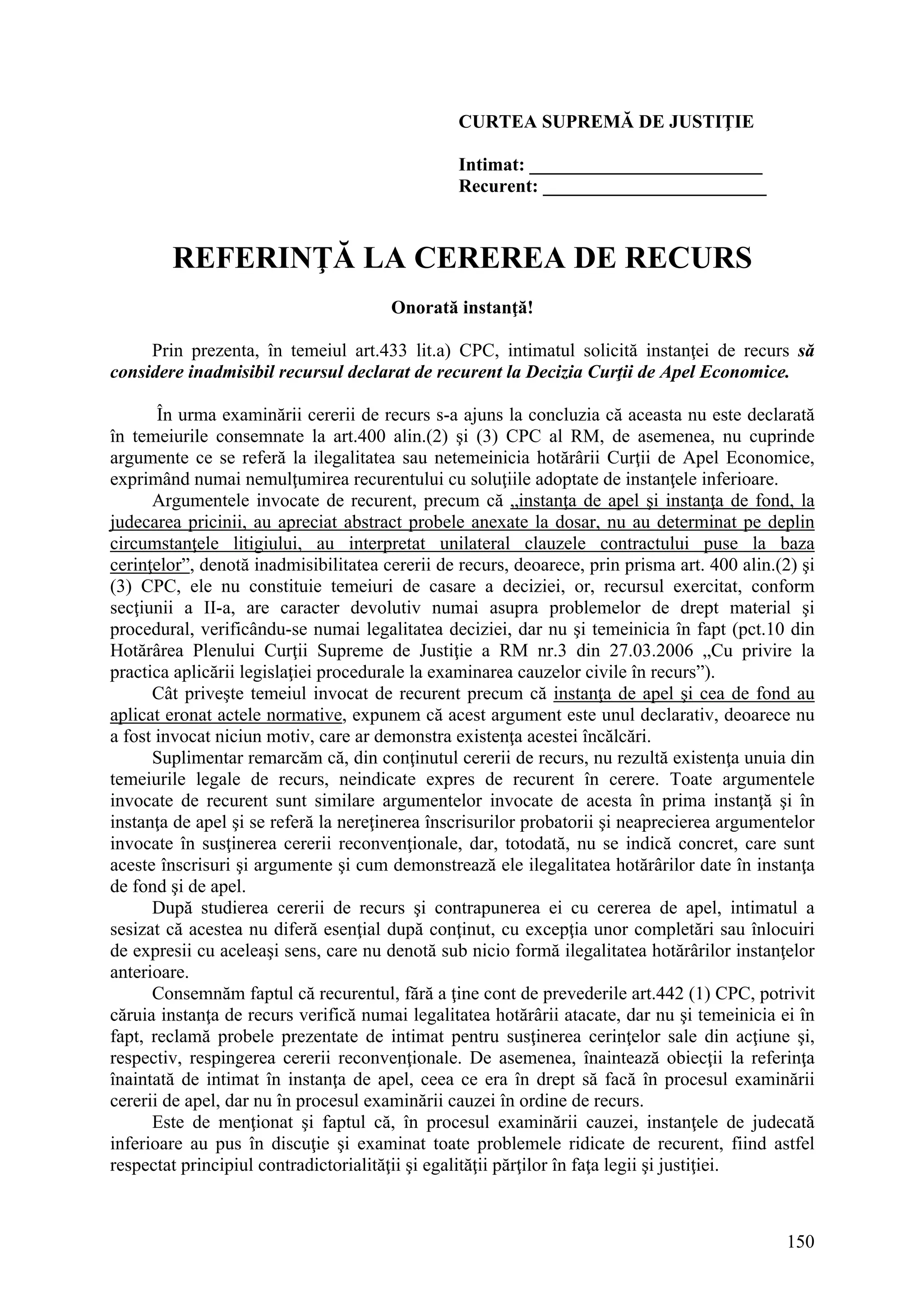 150
CURTEA SUPREMĂ DE JUSTIŢIE
Intimat: _________________________
Recurent: ________________________
REFERINŢĂ LA CEREREA DE RECURS
Onorată instanţă!
Prin prezenta, în temeiul art.433 lit.a) CPC, intimatul solicită instanţei de recurs să
considere inadmisibil recursul declarat de recurent la Decizia Curţii de Apel Economice.
În urma examinării cererii de recurs s-a ajuns la concluzia că aceasta nu este declarată
în temeiurile consemnate la art.400 alin.(2) şi (3) CPC al RM, de asemenea, nu cuprinde
argumente ce se referă la ilegalitatea sau netemeinicia hotărârii Curţii de Apel Economice,
exprimând numai nemulţumirea recurentului cu soluţiile adoptate de instanţele inferioare.
Argumentele invocate de recurent, precum că „instanţa de apel şi instanţa de fond, la
judecarea pricinii, au apreciat abstract probele anexate la dosar, nu au determinat pe deplin
circumstanţele litigiului, au interpretat unilateral clauzele contractului puse la baza
cerinţelor”, denotă inadmisibilitatea cererii de recurs, deoarece, prin prisma art. 400 alin.(2) şi
(3) CPC, ele nu constituie temeiuri de casare a deciziei, or, recursul exercitat, conform
secţiunii a II-a, are caracter devolutiv numai asupra problemelor de drept material şi
procedural, verificându-se numai legalitatea deciziei, dar nu şi temeinicia în fapt (pct.10 din
Hotărârea Plenului Curţii Supreme de Justiţie a RM nr.3 din 27.03.2006 „Cu privire la
practica aplicării legislaţiei procedurale la examinarea cauzelor civile în recurs”).
Cât priveşte temeiul invocat de recurent precum că instanţa de apel şi cea de fond au
aplicat eronat actele normative, expunem că acest argument este unul declarativ, deoarece nu
a fost invocat niciun motiv, care ar demonstra existenţa acestei încălcări.
Suplimentar remarcăm că, din conţinutul cererii de recurs, nu rezultă existenţa unuia din
temeiurile legale de recurs, neindicate expres de recurent în cerere. Toate argumentele
invocate de recurent sunt similare argumentelor invocate de acesta în prima instanţă şi în
instanţa de apel şi se referă la nereţinerea înscrisurilor probatorii şi neaprecierea argumentelor
invocate în susţinerea cererii reconvenţionale, dar, totodată, nu se indică concret, care sunt
aceste înscrisuri şi argumente şi cum demonstrează ele ilegalitatea hotărârilor date în instanţa
de fond şi de apel.
După studierea cererii de recurs şi contrapunerea ei cu cererea de apel, intimatul a
sesizat că acestea nu diferă esenţial după conţinut, cu excepţia unor completări sau înlocuiri
de expresii cu aceleaşi sens, care nu denotă sub nicio formă ilegalitatea hotărârilor instanţelor
anterioare.
Consemnăm faptul că recurentul, fără a ţine cont de prevederile art.442 (1) CPC, potrivit
căruia instanţa de recurs verifică numai legalitatea hotărârii atacate, dar nu şi temeinicia ei în
fapt, reclamă probele prezentate de intimat pentru susţinerea cerinţelor sale din acţiune şi,
respectiv, respingerea cererii reconvenţionale. De asemenea, înaintează obiecţii la referinţa
înaintată de intimat în instanţa de apel, ceea ce era în drept să facă în procesul examinării
cererii de apel, dar nu în procesul examinării cauzei în ordine de recurs.
Este de menţionat şi faptul că, în procesul examinării cauzei, instanţele de judecată
inferioare au pus în discuţie şi examinat toate problemele ridicate de recurent, fiind astfel
respectat principiul contradictorialităţii şi egalităţii părţilor în faţa legii şi justiţiei.
 