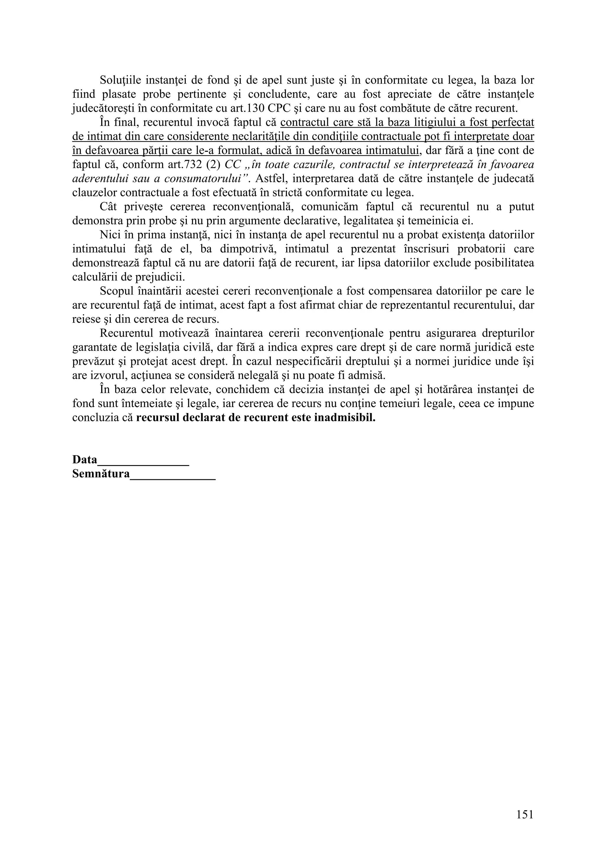 151
Soluţiile instanţei de fond şi de apel sunt juste şi în conformitate cu legea, la baza lor
fiind plasate probe pertinente şi concludente, care au fost apreciate de către instanţele
judecătoreşti în conformitate cu art.130 CPC şi care nu au fost combătute de către recurent.
În final, recurentul invocă faptul că contractul care stă la baza litigiului a fost perfectat
de intimat din care considerente neclarităţile din condiţiile contractuale pot fi interpretate doar
în defavoarea părţii care le-a formulat, adică în defavoarea intimatului, dar fără a ţine cont de
faptul că, conform art.732 (2) CC „în toate cazurile, contractul se interpretează în favoarea
aderentului sau a consumatorului”. Astfel, interpretarea dată de către instanţele de judecată
clauzelor contractuale a fost efectuată în strictă conformitate cu legea.
Cât priveşte cererea reconvenţională, comunicăm faptul că recurentul nu a putut
demonstra prin probe şi nu prin argumente declarative, legalitatea şi temeinicia ei.
Nici în prima instanţă, nici în instanţa de apel recurentul nu a probat existenţa datoriilor
intimatului faţă de el, ba dimpotrivă, intimatul a prezentat înscrisuri probatorii care
demonstrează faptul că nu are datorii faţă de recurent, iar lipsa datoriilor exclude posibilitatea
calculării de prejudicii.
Scopul înaintării acestei cereri reconvenţionale a fost compensarea datoriilor pe care le
are recurentul faţă de intimat, acest fapt a fost afirmat chiar de reprezentantul recurentului, dar
reiese şi din cererea de recurs.
Recurentul motivează înaintarea cererii reconvenţionale pentru asigurarea drepturilor
garantate de legislaţia civilă, dar fără a indica expres care drept şi de care normă juridică este
prevăzut şi protejat acest drept. În cazul nespecificării dreptului şi a normei juridice unde îşi
are izvorul, acţiunea se consideră nelegală şi nu poate fi admisă.
În baza celor relevate, conchidem că decizia instanţei de apel şi hotărârea instanţei de
fond sunt întemeiate şi legale, iar cererea de recurs nu conţine temeiuri legale, ceea ce impune
concluzia că recursul declarat de recurent este inadmisibil.
Data_______________
Semnătura______________
 