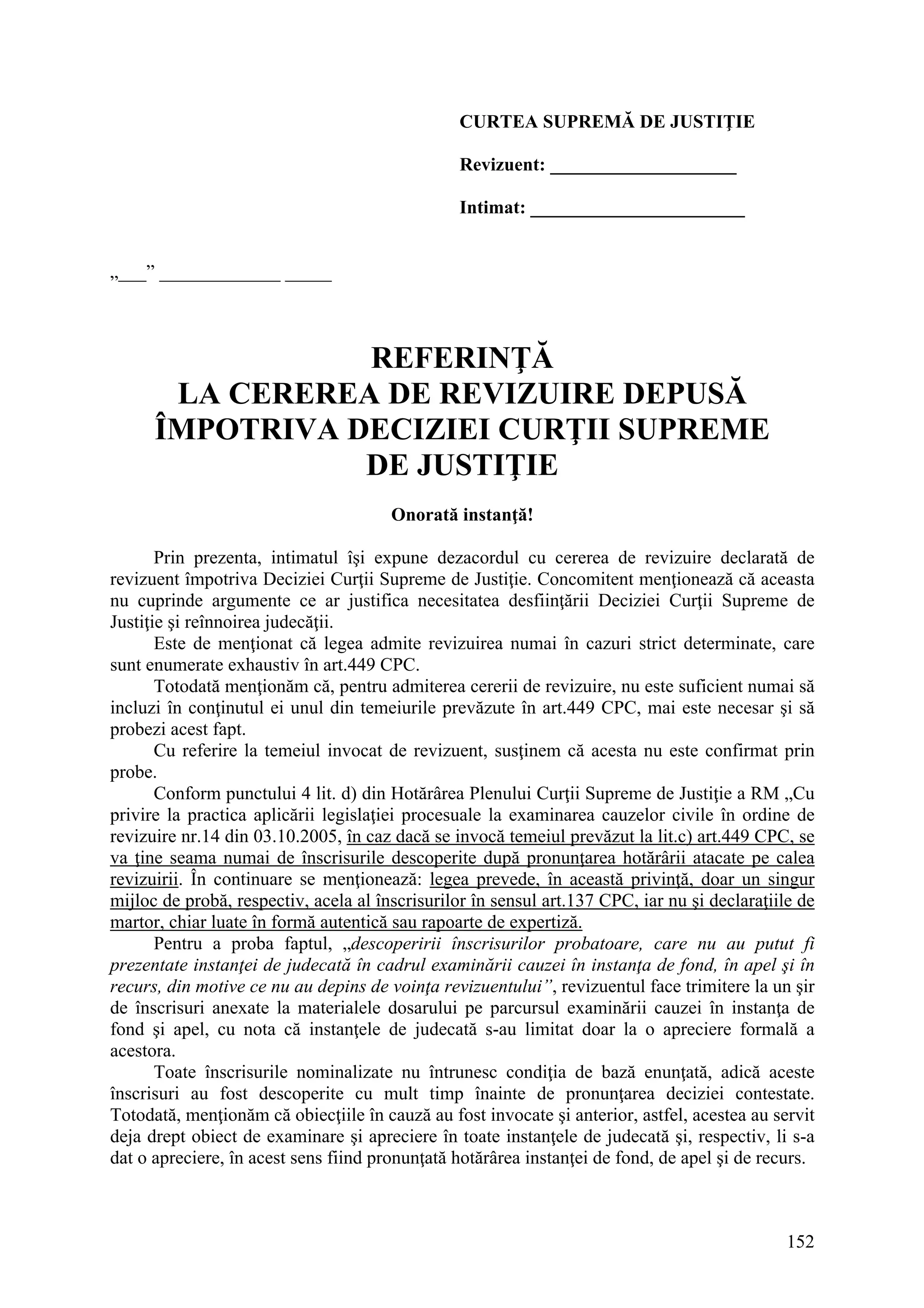 152
CURTEA SUPREMĂ DE JUSTIŢIE
Revizuent: ____________________
Intimat: _______________________
„___” _____________ _____
REFERINŢĂ
LA CEREREA DE REVIZUIRE DEPUSĂ
ÎMPOTRIVA DECIZIEI CURŢII SUPREME
DE JUSTIŢIE
Onorată instanţă!
Prin prezenta, intimatul îşi expune dezacordul cu cererea de revizuire declarată de
revizuent împotriva Deciziei Curţii Supreme de Justiţie. Concomitent menţionează că aceasta
nu cuprinde argumente ce ar justifica necesitatea desfiinţării Deciziei Curţii Supreme de
Justiţie şi reînnoirea judecăţii.
Este de menţionat că legea admite revizuirea numai în cazuri strict determinate, care
sunt enumerate exhaustiv în art.449 CPC.
Totodată menţionăm că, pentru admiterea cererii de revizuire, nu este suficient numai să
incluzi în conţinutul ei unul din temeiurile prevăzute în art.449 CPC, mai este necesar şi să
probezi acest fapt.
Cu referire la temeiul invocat de revizuent, susţinem că acesta nu este confirmat prin
probe.
Conform punctului 4 lit. d) din Hotărârea Plenului Curţii Supreme de Justiţie a RM „Cu
privire la practica aplicării legislaţiei procesuale la examinarea cauzelor civile în ordine de
revizuire nr.14 din 03.10.2005, în caz dacă se invocă temeiul prevăzut la lit.c) art.449 CPC, se
va ţine seama numai de înscrisurile descoperite după pronunţarea hotărârii atacate pe calea
revizuirii. În continuare se menţionează: legea prevede, în această privinţă, doar un singur
mijloc de probă, respectiv, acela al înscrisurilor în sensul art.137 CPC, iar nu şi declaraţiile de
martor, chiar luate în formă autentică sau rapoarte de expertiză.
Pentru a proba faptul, „descoperirii înscrisurilor probatoare, care nu au putut fi
prezentate instanţei de judecată în cadrul examinării cauzei în instanţa de fond, în apel şi în
recurs, din motive ce nu au depins de voinţa revizuentului”, revizuentul face trimitere la un şir
de înscrisuri anexate la materialele dosarului pe parcursul examinării cauzei în instanţa de
fond şi apel, cu nota că instanţele de judecată s-au limitat doar la o apreciere formală a
acestora.
Toate înscrisurile nominalizate nu întrunesc condiţia de bază enunţată, adică aceste
înscrisuri au fost descoperite cu mult timp înainte de pronunţarea deciziei contestate.
Totodată, menţionăm că obiecţiile în cauză au fost invocate şi anterior, astfel, acestea au servit
deja drept obiect de examinare şi apreciere în toate instanţele de judecată şi, respectiv, li s-a
dat o apreciere, în acest sens fiind pronunţată hotărârea instanţei de fond, de apel şi de recurs.
 