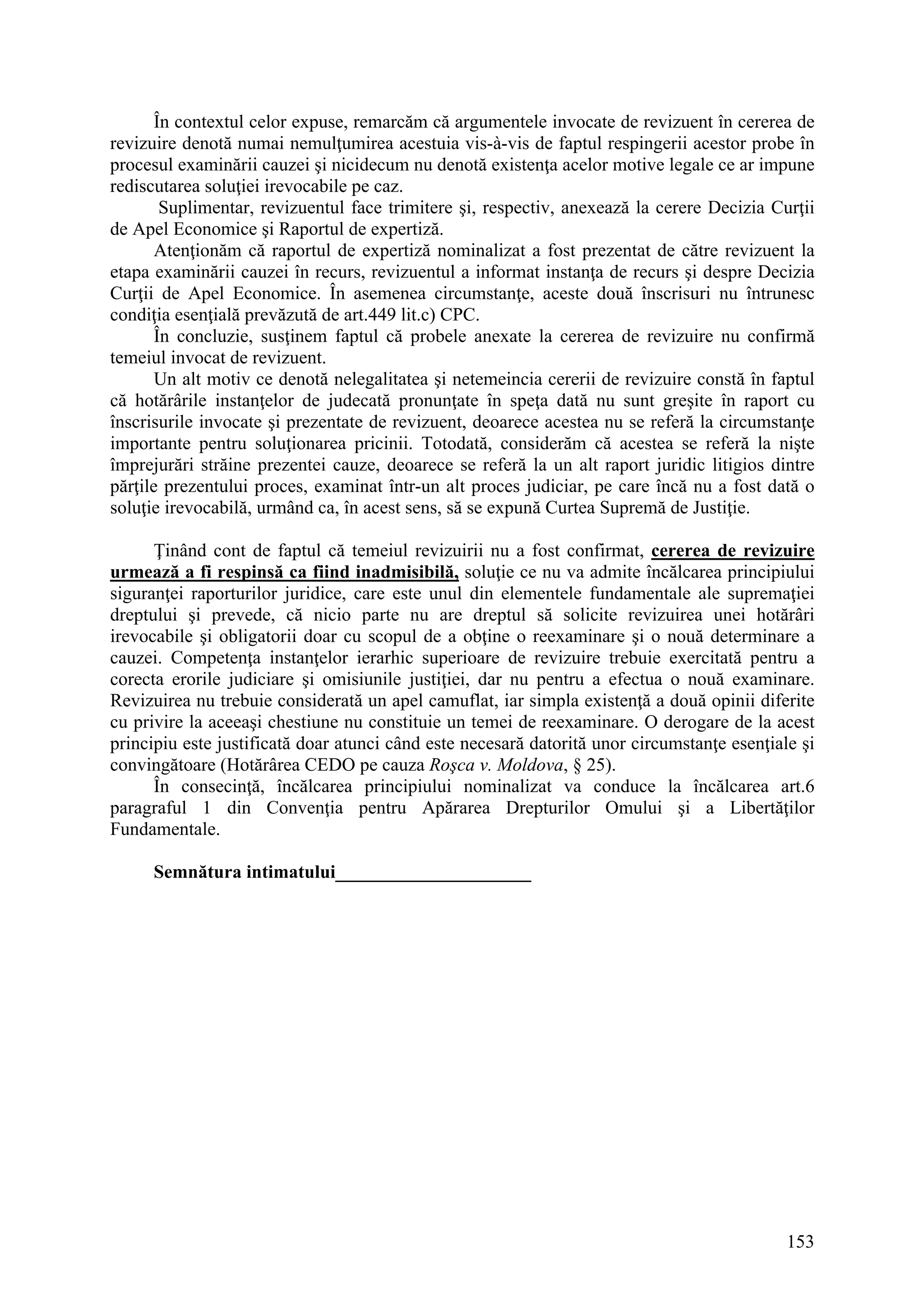 153
În contextul celor expuse, remarcăm că argumentele invocate de revizuent în cererea de
revizuire denotă numai nemulţumirea acestuia vis-à-vis de faptul respingerii acestor probe în
procesul examinării cauzei şi nicidecum nu denotă existenţa acelor motive legale ce ar impune
rediscutarea soluţiei irevocabile pe caz.
Suplimentar, revizuentul face trimitere şi, respectiv, anexează la cerere Decizia Curţii
de Apel Economice şi Raportul de expertiză.
Atenţionăm că raportul de expertiză nominalizat a fost prezentat de către revizuent la
etapa examinării cauzei în recurs, revizuentul a informat instanţa de recurs şi despre Decizia
Curţii de Apel Economice. În asemenea circumstanţe, aceste două înscrisuri nu întrunesc
condiţia esenţială prevăzută de art.449 lit.c) CPC.
În concluzie, susţinem faptul că probele anexate la cererea de revizuire nu confirmă
temeiul invocat de revizuent.
Un alt motiv ce denotă nelegalitatea şi netemeincia cererii de revizuire constă în faptul
că hotărârile instanţelor de judecată pronunţate în speţa dată nu sunt greşite în raport cu
înscrisurile invocate şi prezentate de revizuent, deoarece acestea nu se referă la circumstanţe
importante pentru soluţionarea pricinii. Totodată, considerăm că acestea se referă la nişte
împrejurări străine prezentei cauze, deoarece se referă la un alt raport juridic litigios dintre
părţile prezentului proces, examinat într-un alt proces judiciar, pe care încă nu a fost dată o
soluţie irevocabilă, urmând ca, în acest sens, să se expună Curtea Supremă de Justiţie.
Ţinând cont de faptul că temeiul revizuirii nu a fost confirmat, cererea de revizuire
urmează a fi respinsă ca fiind inadmisibilă, soluţie ce nu va admite încălcarea principiului
siguranţei raporturilor juridice, care este unul din elementele fundamentale ale supremaţiei
dreptului şi prevede, că nicio parte nu are dreptul să solicite revizuirea unei hotărâri
irevocabile şi obligatorii doar cu scopul de a obţine o reexaminare şi o nouă determinare a
cauzei. Competenţa instanţelor ierarhic superioare de revizuire trebuie exercitată pentru a
corecta erorile judiciare şi omisiunile justiţiei, dar nu pentru a efectua o nouă examinare.
Revizuirea nu trebuie considerată un apel camuflat, iar simpla existenţă a două opinii diferite
cu privire la aceeaşi chestiune nu constituie un temei de reexaminare. O derogare de la acest
principiu este justificată doar atunci când este necesară datorită unor circumstanţe esenţiale şi
convingătoare (Hotărârea CEDO pe cauza Roşca v. Moldova, § 25).
În consecinţă, încălcarea principiului nominalizat va conduce la încălcarea art.6
paragraful 1 din Convenţia pentru Apărarea Drepturilor Omului şi a Libertăţilor
Fundamentale.
Semnătura intimatului_____________________
 