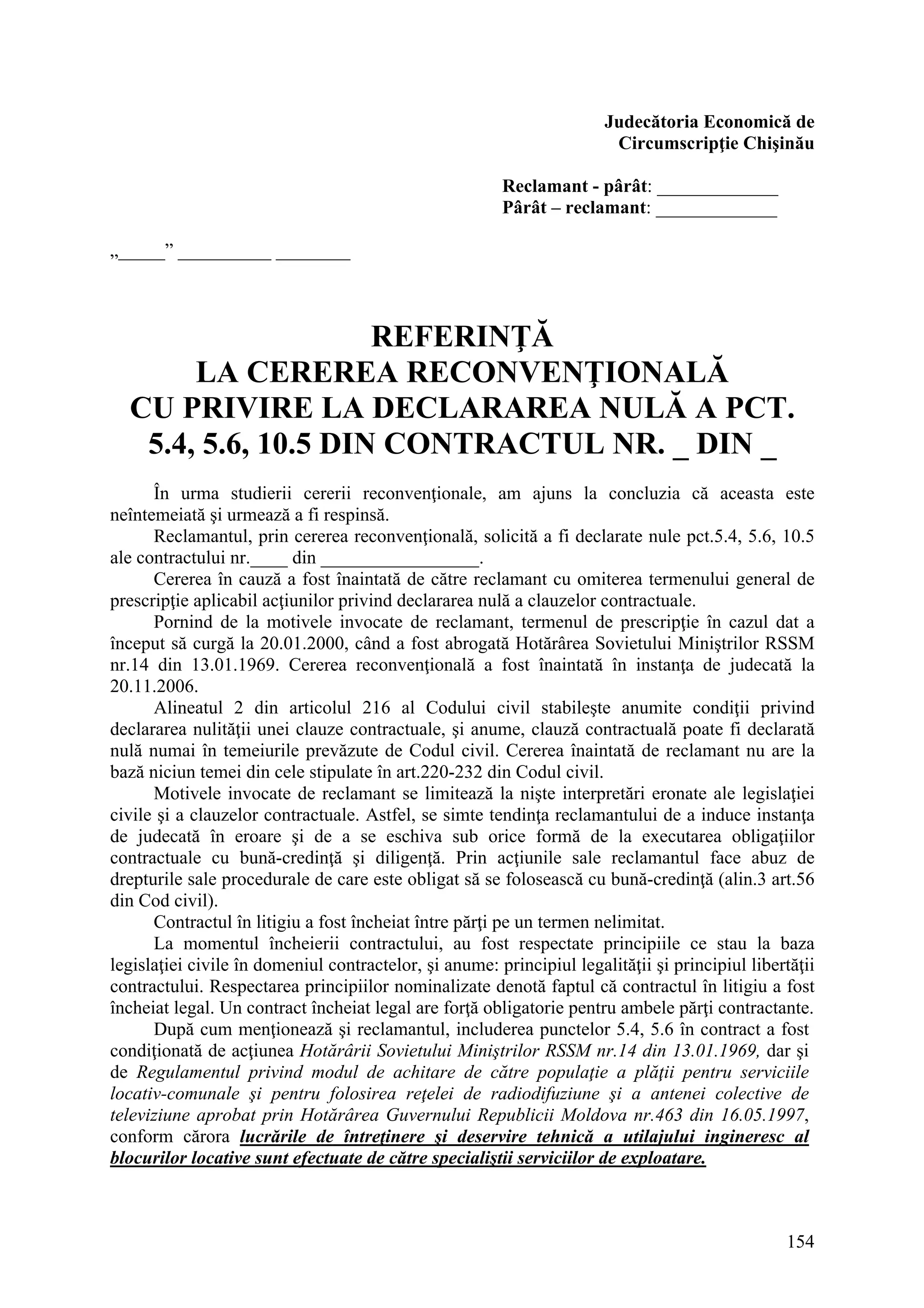 154
Judecătoria Economică de
Circumscripţie Chişinău
Reclamant - pârât: _____________
Pârât – reclamant: _____________
„_____” __________ ________
REFERINŢĂ
LA CEREREA RECONVENŢIONALĂ
CU PRIVIRE LA DECLARAREA NULĂ A PCT.
5.4, 5.6, 10.5 DIN CONTRACTUL NR. _ DIN _
În urma studierii cererii reconvenţionale, am ajuns la concluzia că aceasta este
neîntemeiată şi urmează a fi respinsă.
Reclamantul, prin cererea reconvenţională, solicită a fi declarate nule pct.5.4, 5.6, 10.5
ale contractului nr.____ din _________________.
Cererea în cauză a fost înaintată de către reclamant cu omiterea termenului general de
prescripţie aplicabil acţiunilor privind declararea nulă a clauzelor contractuale.
Pornind de la motivele invocate de reclamant, termenul de prescripţie în cazul dat a
început să curgă la 20.01.2000, când a fost abrogată Hotărârea Sovietului Miniştrilor RSSM
nr.14 din 13.01.1969. Cererea reconvenţională a fost înaintată în instanţa de judecată la
20.11.2006.
Alineatul 2 din articolul 216 al Codului civil stabileşte anumite condiţii privind
declararea nulităţii unei clauze contractuale, şi anume, clauză contractuală poate fi declarată
nulă numai în temeiurile prevăzute de Codul civil. Cererea înaintată de reclamant nu are la
bază niciun temei din cele stipulate în art.220-232 din Codul civil.
Motivele invocate de reclamant se limitează la nişte interpretări eronate ale legislaţiei
civile şi a clauzelor contractuale. Astfel, se simte tendinţa reclamantului de a induce instanţa
de judecată în eroare şi de a se eschiva sub orice formă de la executarea obligaţiilor
contractuale cu bună-credinţă şi diligenţă. Prin acţiunile sale reclamantul face abuz de
drepturile sale procedurale de care este obligat să se folosească cu bună-credinţă (alin.3 art.56
din Cod civil).
Contractul în litigiu a fost încheiat între părţi pe un termen nelimitat.
La momentul încheierii contractului, au fost respectate principiile ce stau la baza
legislaţiei civile în domeniul contractelor, şi anume: principiul legalităţii şi principiul libertăţii
contractului. Respectarea principiilor nominalizate denotă faptul că contractul în litigiu a fost
încheiat legal. Un contract încheiat legal are forţă obligatorie pentru ambele părţi contractante.
După cum menţionează şi reclamantul, includerea punctelor 5.4, 5.6 în contract a fost
condiţionată de acţiunea Hotărârii Sovietului Miniştrilor RSSM nr.14 din 13.01.1969, dar şi
de Regulamentul privind modul de achitare de către populaţie a plăţii pentru serviciile
locativ-comunale şi pentru folosirea reţelei de radiodifuziune şi a antenei colective de
televiziune aprobat prin Hotărârea Guvernului Republicii Moldova nr.463 din 16.05.1997,
conform cărora lucrările de întreţinere şi deservire tehnică a utilajului ingineresc al
blocurilor locative sunt efectuate de către specialiştii serviciilor de exploatare.
 