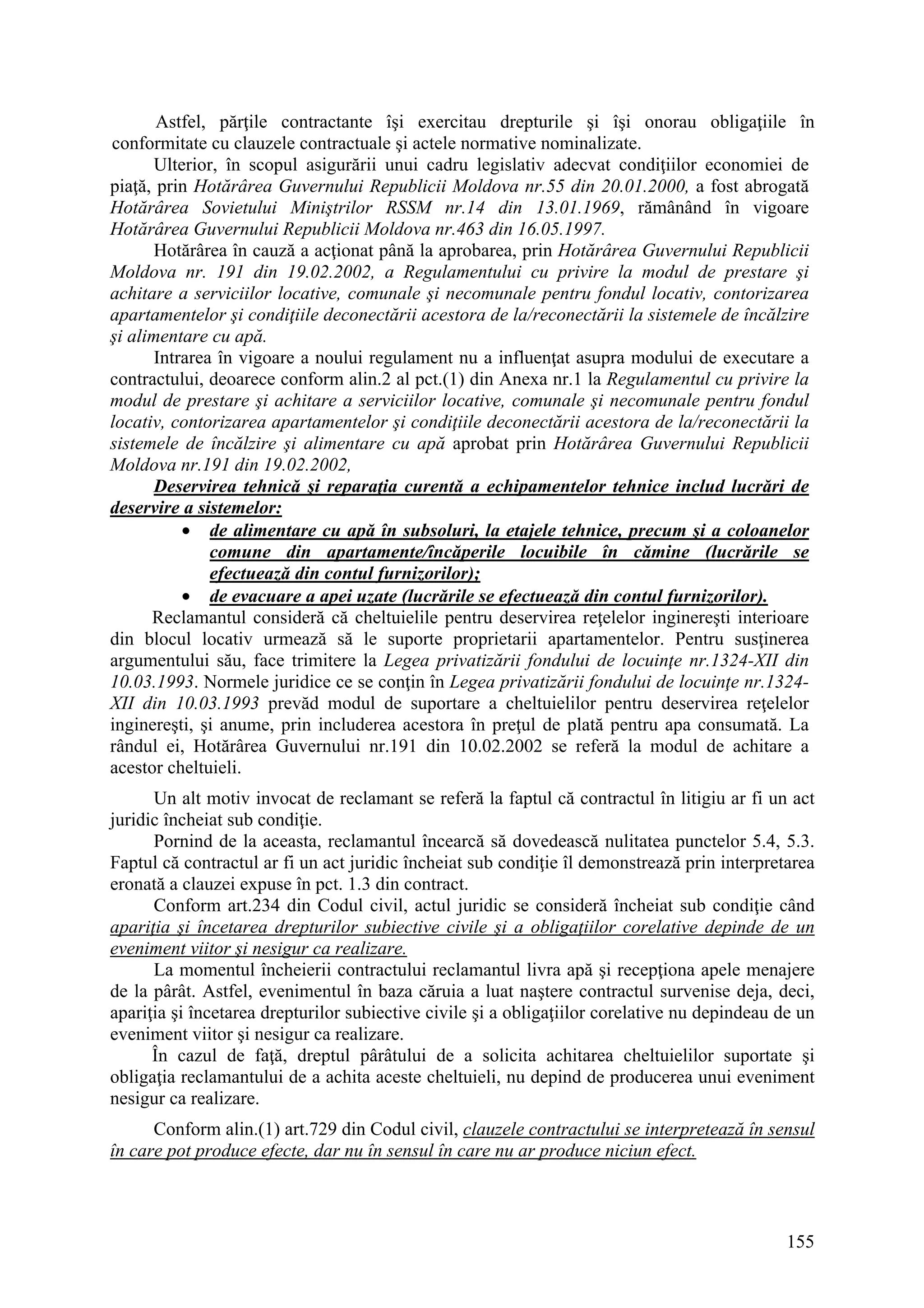 155
Astfel, părţile contractante îşi exercitau drepturile şi îşi onorau obligaţiile în
conformitate cu clauzele contractuale şi actele normative nominalizate.
Ulterior, în scopul asigurării unui cadru legislativ adecvat condiţiilor economiei de
piaţă, prin Hotărârea Guvernului Republicii Moldova nr.55 din 20.01.2000, a fost abrogată
Hotărârea Sovietului Miniştrilor RSSM nr.14 din 13.01.1969, rămânând în vigoare
Hotărârea Guvernului Republicii Moldova nr.463 din 16.05.1997.
Hotărârea în cauză a acţionat până la aprobarea, prin Hotărârea Guvernului Republicii
Moldova nr. 191 din 19.02.2002, a Regulamentului cu privire la modul de prestare şi
achitare a serviciilor locative, comunale şi necomunale pentru fondul locativ, contorizarea
apartamentelor şi condiţiile deconectării acestora de la/reconectării la sistemele de încălzire
şi alimentare cu apă.
Intrarea în vigoare a noului regulament nu a influenţat asupra modului de executare a
contractului, deoarece conform alin.2 al pct.(1) din Anexa nr.1 la Regulamentul cu privire la
modul de prestare şi achitare a serviciilor locative, comunale şi necomunale pentru fondul
locativ, contorizarea apartamentelor şi condiţiile deconectării acestora de la/reconectării la
sistemele de încălzire şi alimentare cu apă aprobat prin Hotărârea Guvernului Republicii
Moldova nr.191 din 19.02.2002,
Deservirea tehnică şi reparaţia curentă a echipamentelor tehnice includ lucrări de
deservire a sistemelor:
• de alimentare cu apă în subsoluri, la etajele tehnice, precum şi a coloanelor
comune din apartamente/încăperile locuibile în cămine (lucrările se
efectuează din contul furnizorilor);
• de evacuare a apei uzate (lucrările se efectuează din contul furnizorilor).
Reclamantul consideră că cheltuielile pentru deservirea reţelelor inginereşti interioare
din blocul locativ urmează să le suporte proprietarii apartamentelor. Pentru susţinerea
argumentului său, face trimitere la Legea privatizării fondului de locuinţe nr.1324-XII din
10.03.1993. Normele juridice ce se conţin în Legea privatizării fondului de locuinţe nr.1324-
XII din 10.03.1993 prevăd modul de suportare a cheltuielilor pentru deservirea reţelelor
inginereşti, şi anume, prin includerea acestora în preţul de plată pentru apa consumată. La
rândul ei, Hotărârea Guvernului nr.191 din 10.02.2002 se referă la modul de achitare a
acestor cheltuieli.
Un alt motiv invocat de reclamant se referă la faptul că contractul în litigiu ar fi un act
juridic încheiat sub condiţie.
Pornind de la aceasta, reclamantul încearcă să dovedească nulitatea punctelor 5.4, 5.3.
Faptul că contractul ar fi un act juridic încheiat sub condiţie îl demonstrează prin interpretarea
eronată a clauzei expuse în pct. 1.3 din contract.
Conform art.234 din Codul civil, actul juridic se consideră încheiat sub condiţie când
apariţia şi încetarea drepturilor subiective civile şi a obligaţiilor corelative depinde de un
eveniment viitor şi nesigur ca realizare.
La momentul încheierii contractului reclamantul livra apă şi recepţiona apele menajere
de la pârât. Astfel, evenimentul în baza căruia a luat naştere contractul survenise deja, deci,
apariţia şi încetarea drepturilor subiective civile şi a obligaţiilor corelative nu depindeau de un
eveniment viitor şi nesigur ca realizare.
În cazul de faţă, dreptul pârâtului de a solicita achitarea cheltuielilor suportate şi
obligaţia reclamantului de a achita aceste cheltuieli, nu depind de producerea unui eveniment
nesigur ca realizare.
Conform alin.(1) art.729 din Codul civil, clauzele contractului se interpretează în sensul
în care pot produce efecte, dar nu în sensul în care nu ar produce niciun efect.
 