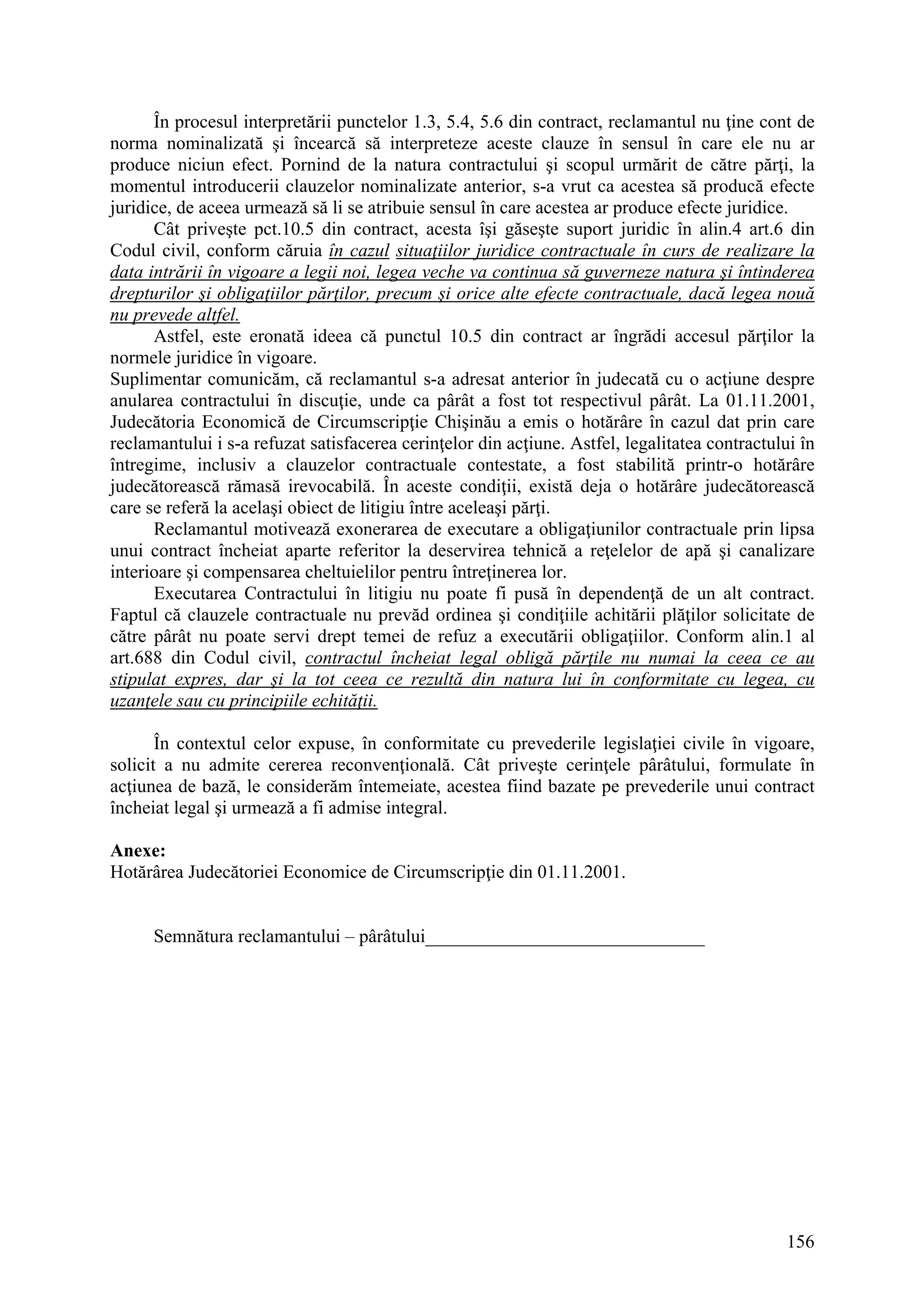 156
În procesul interpretării punctelor 1.3, 5.4, 5.6 din contract, reclamantul nu ţine cont de
norma nominalizată şi încearcă să interpreteze aceste clauze în sensul în care ele nu ar
produce niciun efect. Pornind de la natura contractului şi scopul urmărit de către părţi, la
momentul introducerii clauzelor nominalizate anterior, s-a vrut ca acestea să producă efecte
juridice, de aceea urmează să li se atribuie sensul în care acestea ar produce efecte juridice.
Cât priveşte pct.10.5 din contract, acesta îşi găseşte suport juridic în alin.4 art.6 din
Codul civil, conform căruia în cazul situaţiilor juridice contractuale în curs de realizare la
data intrării în vigoare a legii noi, legea veche va continua să guverneze natura şi întinderea
drepturilor şi obligaţiilor părţilor, precum şi orice alte efecte contractuale, dacă legea nouă
nu prevede altfel.
Astfel, este eronată ideea că punctul 10.5 din contract ar îngrădi accesul părţilor la
normele juridice în vigoare.
Suplimentar comunicăm, că reclamantul s-a adresat anterior în judecată cu o acţiune despre
anularea contractului în discuţie, unde ca pârât a fost tot respectivul pârât. La 01.11.2001,
Judecătoria Economică de Circumscripţie Chişinău a emis o hotărâre în cazul dat prin care
reclamantului i s-a refuzat satisfacerea cerinţelor din acţiune. Astfel, legalitatea contractului în
întregime, inclusiv a clauzelor contractuale contestate, a fost stabilită printr-o hotărâre
judecătorească rămasă irevocabilă. În aceste condiţii, există deja o hotărâre judecătorească
care se referă la acelaşi obiect de litigiu între aceleaşi părţi.
Reclamantul motivează exonerarea de executare a obligaţiunilor contractuale prin lipsa
unui contract încheiat aparte referitor la deservirea tehnică a reţelelor de apă şi canalizare
interioare şi compensarea cheltuielilor pentru întreţinerea lor.
Executarea Contractului în litigiu nu poate fi pusă în dependenţă de un alt contract.
Faptul că clauzele contractuale nu prevăd ordinea şi condiţiile achitării plăţilor solicitate de
către pârât nu poate servi drept temei de refuz a executării obligaţiilor. Conform alin.1 al
art.688 din Codul civil, contractul încheiat legal obligă părţile nu numai la ceea ce au
stipulat expres, dar şi la tot ceea ce rezultă din natura lui în conformitate cu legea, cu
uzanţele sau cu principiile echităţii.
În contextul celor expuse, în conformitate cu prevederile legislaţiei civile în vigoare,
solicit a nu admite cererea reconvenţională. Cât priveşte cerinţele pârâtului, formulate în
acţiunea de bază, le considerăm întemeiate, acestea fiind bazate pe prevederile unui contract
încheiat legal şi urmează a fi admise integral.
Anexe:
Hotărârea Judecătoriei Economice de Circumscripţie din 01.11.2001.
Semnătura reclamantului – pârâtului______________________________
 