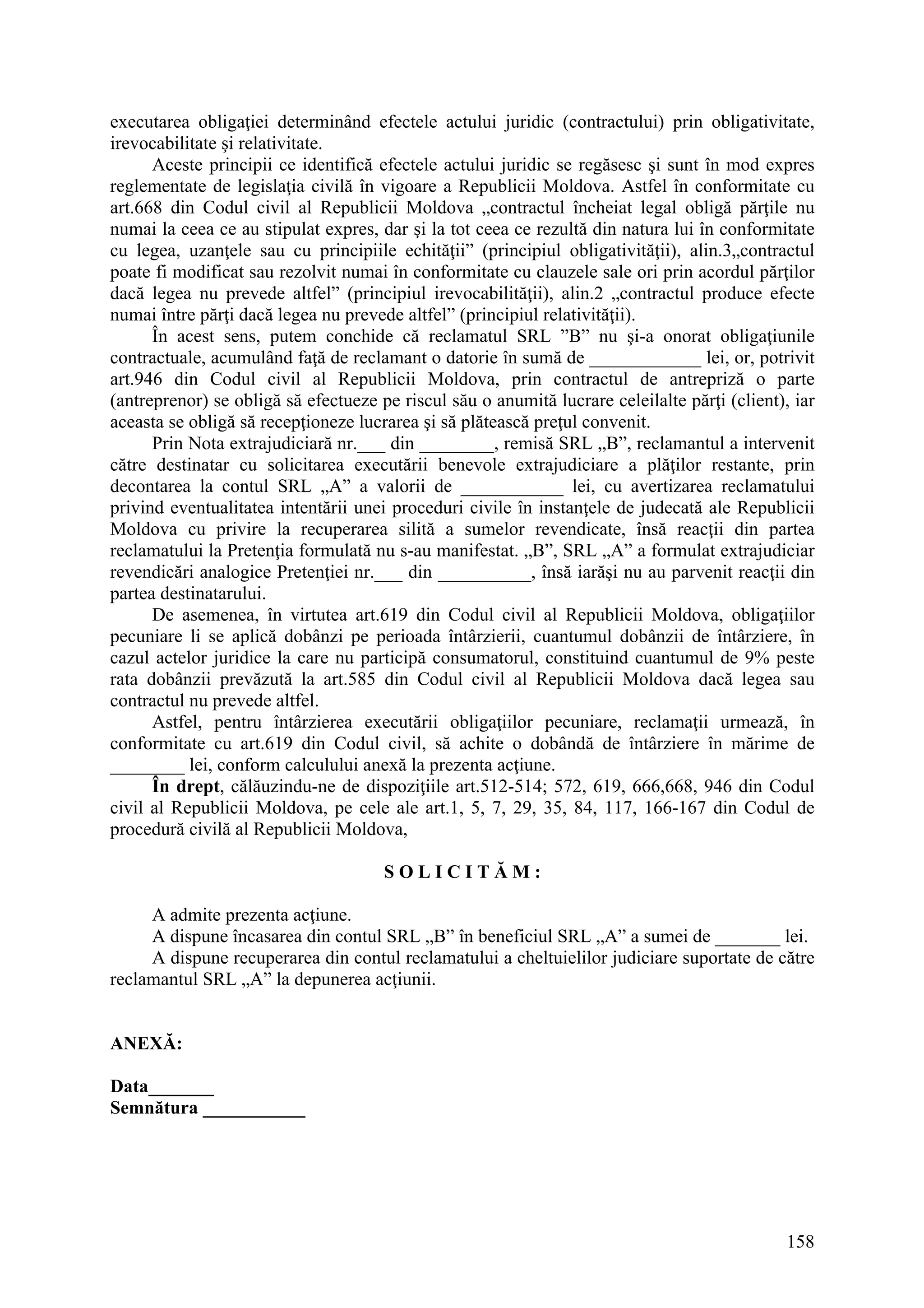 158
executarea obligaţiei determinând efectele actului juridic (contractului) prin obligativitate,
irevocabilitate şi relativitate.
Aceste principii ce identifică efectele actului juridic se regăsesc şi sunt în mod expres
reglementate de legislaţia civilă în vigoare a Republicii Moldova. Astfel în conformitate cu
art.668 din Codul civil al Republicii Moldova „contractul încheiat legal obligă părţile nu
numai la ceea ce au stipulat expres, dar şi la tot ceea ce rezultă din natura lui în conformitate
cu legea, uzanţele sau cu principiile echităţii” (principiul obligativităţii), alin.3„contractul
poate fi modificat sau rezolvit numai în conformitate cu clauzele sale ori prin acordul părţilor
dacă legea nu prevede altfel” (principiul irevocabilităţii), alin.2 „contractul produce efecte
numai între părţi dacă legea nu prevede altfel” (principiul relativităţii).
În acest sens, putem conchide că reclamatul SRL ”B” nu şi-a onorat obligaţiunile
contractuale, acumulând faţă de reclamant o datorie în sumă de ____________ lei, or, potrivit
art.946 din Codul civil al Republicii Moldova, prin contractul de antrepriză o parte
(antreprenor) se obligă să efectueze pe riscul său o anumită lucrare celeilalte părţi (client), iar
aceasta se obligă să recepţioneze lucrarea şi să plătească preţul convenit.
Prin Nota extrajudiciară nr.___ din ________, remisă SRL „B”, reclamantul a intervenit
către destinatar cu solicitarea executării benevole extrajudiciare a plăţilor restante, prin
decontarea la contul SRL „A” a valorii de ___________ lei, cu avertizarea reclamatului
privind eventualitatea intentării unei proceduri civile în instanţele de judecată ale Republicii
Moldova cu privire la recuperarea silită a sumelor revendicate, însă reacţii din partea
reclamatului la Pretenţia formulată nu s-au manifestat. „B”, SRL „A” a formulat extrajudiciar
revendicări analogice Pretenţiei nr.___ din __________, însă iarăşi nu au parvenit reacţii din
partea destinatarului.
De asemenea, în virtutea art.619 din Codul civil al Republicii Moldova, obligaţiilor
pecuniare li se aplică dobânzi pe perioada întârzierii, cuantumul dobânzii de întârziere, în
cazul actelor juridice la care nu participă consumatorul, constituind cuantumul de 9% peste
rata dobânzii prevăzută la art.585 din Codul civil al Republicii Moldova dacă legea sau
contractul nu prevede altfel.
Astfel, pentru întârzierea executării obligaţiilor pecuniare, reclamaţii urmează, în
conformitate cu art.619 din Codul civil, să achite o dobândă de întârziere în mărime de
________ lei, conform calculului anexă la prezenta acţiune.
În drept, călăuzindu-ne de dispoziţiile art.512-514; 572, 619, 666,668, 946 din Codul
civil al Republicii Moldova, pe cele ale art.1, 5, 7, 29, 35, 84, 117, 166-167 din Codul de
procedură civilă al Republicii Moldova,
S O L I C I T Ă M :
A admite prezenta acţiune.
A dispune încasarea din contul SRL „B” în beneficiul SRL „A” a sumei de _______ lei.
A dispune recuperarea din contul reclamatului a cheltuielilor judiciare suportate de către
reclamantul SRL „A” la depunerea acţiunii.
ANEXĂ:
Data_______
Semnătura ___________
 