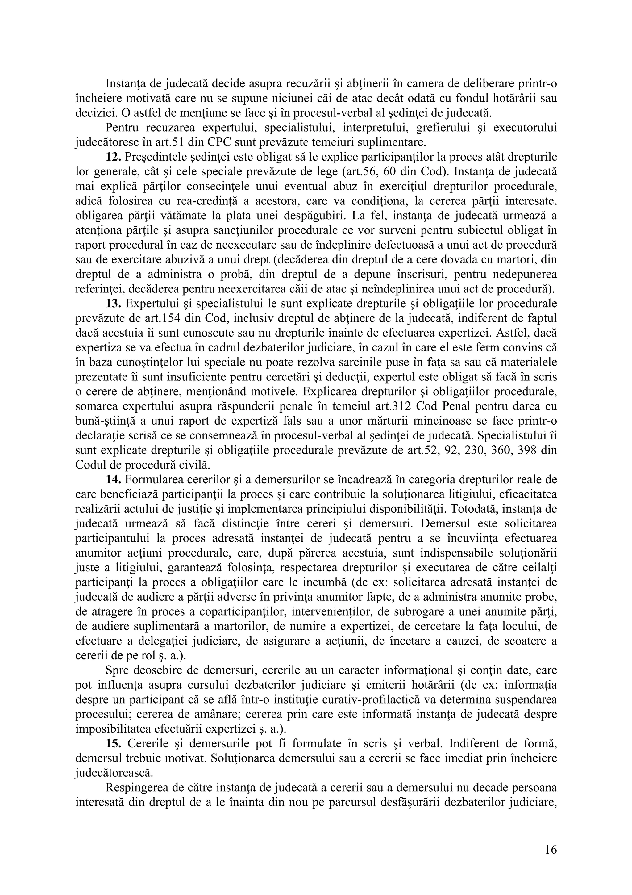 16
Instanţa de judecată decide asupra recuzării şi abţinerii în camera de deliberare printr-o
încheiere motivată care nu se supune niciunei căi de atac decât odată cu fondul hotărârii sau
deciziei. O astfel de menţiune se face şi în procesul-verbal al şedinţei de judecată.
Pentru recuzarea expertului, specialistului, interpretului, grefierului şi executorului
judecătoresc în art.51 din CPC sunt prevăzute temeiuri suplimentare.
12. Preşedintele şedinţei este obligat să le explice participanţilor la proces atât drepturile
lor generale, cât şi cele speciale prevăzute de lege (art.56, 60 din Cod). Instanţa de judecată
mai explică părţilor consecinţele unui eventual abuz în exerciţiul drepturilor procedurale,
adică folosirea cu rea-credinţă a acestora, care va condiţiona, la cererea părţii interesate,
obligarea părţii vătămate la plata unei despăgubiri. La fel, instanţa de judecată urmează a
atenţiona părţile şi asupra sancţiunilor procedurale ce vor surveni pentru subiectul obligat în
raport procedural în caz de neexecutare sau de îndeplinire defectuoasă a unui act de procedură
sau de exercitare abuzivă a unui drept (decăderea din dreptul de a cere dovada cu martori, din
dreptul de a administra o probă, din dreptul de a depune înscrisuri, pentru nedepunerea
referinţei, decăderea pentru neexercitarea căii de atac şi neîndeplinirea unui act de procedură).
13. Expertului şi specialistului le sunt explicate drepturile şi obligaţiile lor procedurale
prevăzute de art.154 din Cod, inclusiv dreptul de abţinere de la judecată, indiferent de faptul
dacă acestuia îi sunt cunoscute sau nu drepturile înainte de efectuarea expertizei. Astfel, dacă
expertiza se va efectua în cadrul dezbaterilor judiciare, în cazul în care el este ferm convins că
în baza cunoştinţelor lui speciale nu poate rezolva sarcinile puse în faţa sa sau că materialele
prezentate îi sunt insuficiente pentru cercetări şi deducţii, expertul este obligat să facă în scris
o cerere de abţinere, menţionând motivele. Explicarea drepturilor şi obligaţiilor procedurale,
somarea expertului asupra răspunderii penale în temeiul art.312 Cod Penal pentru darea cu
bună-ştiinţă a unui raport de expertiză fals sau a unor mărturii mincinoase se face printr-o
declaraţie scrisă ce se consemnează în procesul-verbal al şedinţei de judecată. Specialistului îi
sunt explicate drepturile şi obligaţiile procedurale prevăzute de art.52, 92, 230, 360, 398 din
Codul de procedură civilă.
14. Formularea cererilor şi a demersurilor se încadrează în categoria drepturilor reale de
care beneficiază participanţii la proces şi care contribuie la soluţionarea litigiului, eficacitatea
realizării actului de justiţie şi implementarea principiului disponibilităţii. Totodată, instanţa de
judecată urmează să facă distincţie între cereri şi demersuri. Demersul este solicitarea
participantului la proces adresată instanţei de judecată pentru a se încuviinţa efectuarea
anumitor acţiuni procedurale, care, după părerea acestuia, sunt indispensabile soluţionării
juste a litigiului, garantează folosinţa, respectarea drepturilor şi executarea de către ceilalţi
participanţi la proces a obligaţiilor care le incumbă (de ex: solicitarea adresată instanţei de
judecată de audiere a părţii adverse în privinţa anumitor fapte, de a administra anumite probe,
de atragere în proces a coparticipanţilor, intervenienţilor, de subrogare a unei anumite părţi,
de audiere suplimentară a martorilor, de numire a expertizei, de cercetare la faţa locului, de
efectuare a delegaţiei judiciare, de asigurare a acţiunii, de încetare a cauzei, de scoatere a
cererii de pe rol ş. a.).
Spre deosebire de demersuri, cererile au un caracter informaţional şi conţin date, care
pot influenţa asupra cursului dezbaterilor judiciare şi emiterii hotărârii (de ex: informaţia
despre un participant că se află într-o instituţie curativ-profilactică va determina suspendarea
procesului; cererea de amânare; cererea prin care este informată instanţa de judecată despre
imposibilitatea efectuării expertizei ş. a.).
15. Cererile şi demersurile pot fi formulate în scris şi verbal. Indiferent de formă,
demersul trebuie motivat. Soluţionarea demersului sau a cererii se face imediat prin încheiere
judecătorească.
Respingerea de către instanţa de judecată a cererii sau a demersului nu decade persoana
interesată din dreptul de a le înainta din nou pe parcursul desfăşurării dezbaterilor judiciare,
 